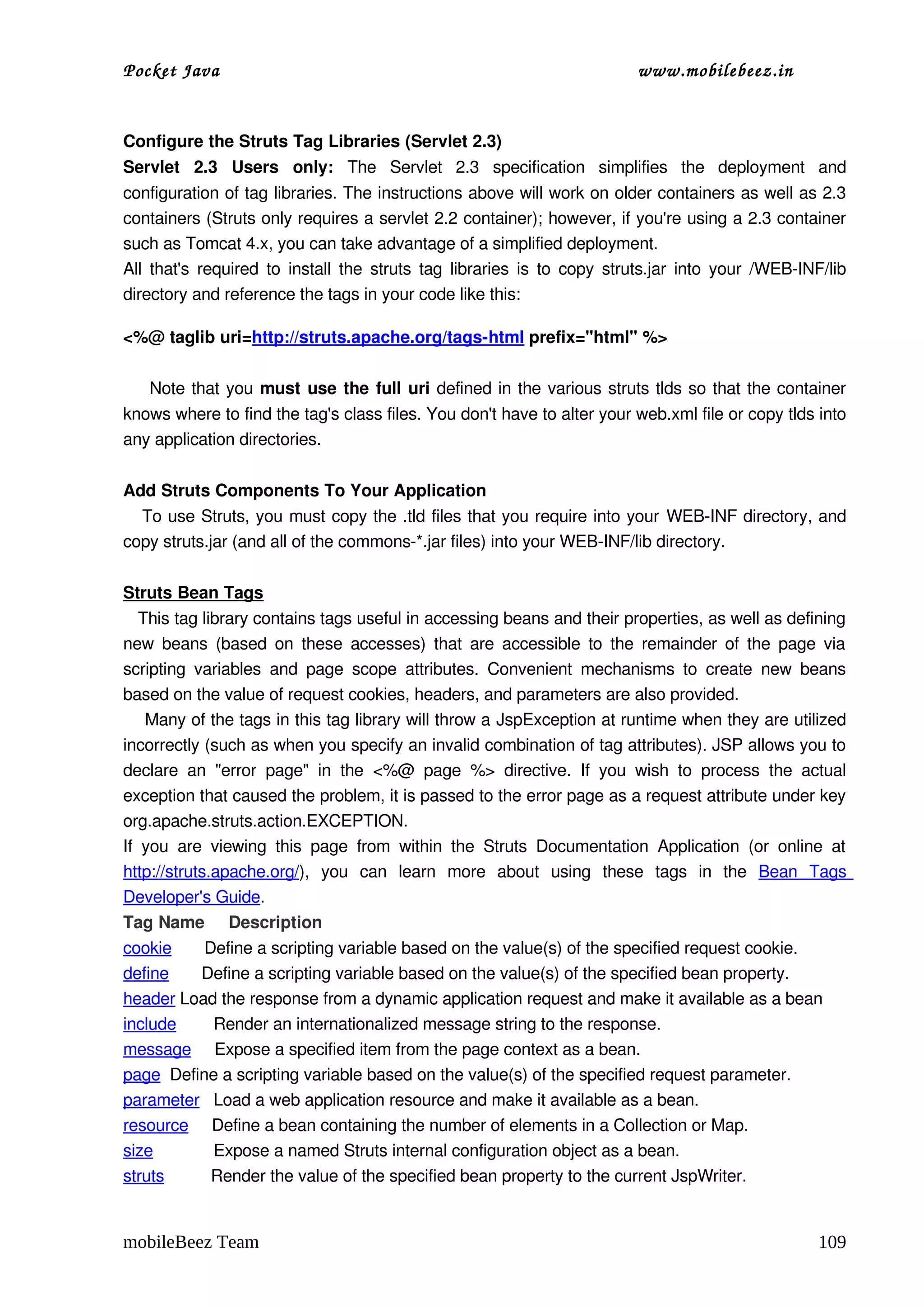 Pocket Java                                                                         www.mobilebeez.in  


Configure the Struts Tag Libraries (Servlet 2.3)
Servlet   2.3   Users   only:  The   Servlet   2.3   specification   simplifies   the   deployment   and 
configuration of tag libraries. The instructions above will work on older containers as well as 2.3 
containers (Struts only requires a servlet 2.2 container); however, if you're using a 2.3 container 
such as Tomcat 4.x, you can take advantage of a simplified deployment.
All that's required to install the struts tag libraries is to copy struts.jar into your /WEB­INF/lib 
directory and reference the tags in your code like this:

<%@ taglib uri=http://struts.apache.org/tags­html prefix="html" %>

       Note that you must use the full uri  defined in the various struts tlds so that the container 
knows where to find the tag's class files. You don't have to alter your web.xml file or copy tlds into 
any application directories.


Add Struts Components To Your Application
    To use Struts, you must copy the .tld files that you require into your WEB­INF directory, and 
copy struts.jar (and all of the commons­*.jar files) into your WEB­INF/lib directory.


Struts Bean Tags
   This tag library contains tags useful in accessing beans and their properties, as well as defining 
new beans (based on these accesses) that are accessible to the remainder of the page via 
scripting  variables   and  page  scope  attributes.   Convenient   mechanisms   to   create   new  beans 
based on the value of request cookies, headers, and parameters are also provided.
    Many of the tags in this tag library will throw a JspException at runtime when they are utilized 
incorrectly (such as when you specify an invalid combination of tag attributes). JSP allows you to 
declare   an   "error   page"   in   the  <%@   page   %>  directive.   If   you   wish   to   process   the   actual 
exception that caused the problem, it is passed to the error page as a request attribute under key 
org.apache.struts.action.EXCEPTION.
If   you   are   viewing   this   page   from   within   the   Struts   Documentation   Application   (or   online   at 
http://struts.apache.org/),   you   can   learn   more   about   using   these   tags   in   the  Bean   Tags 
Developer's Guide.
Tag Name     Description
cookie       Define a scripting variable based on the value(s) of the specified request cookie.
define       Define a scripting variable based on the value(s) of the specified bean property.
header Load the response from a dynamic application request and make it available as a bean
include        Render an internationalized message string to the response.  
message     Expose a specified item from the page context as a bean.
page  Define a scripting variable based on the value(s) of the specified request parameter.
parameter   Load a web application resource and make it available as a bean.
resource     Define a bean containing the number of elements in a Collection or Map.
size             Expose a named Struts internal configuration object as a bean.
struts          Render the value of the specified bean property to the current JspWriter.


mobileBeez Team                                                                                                   109
 