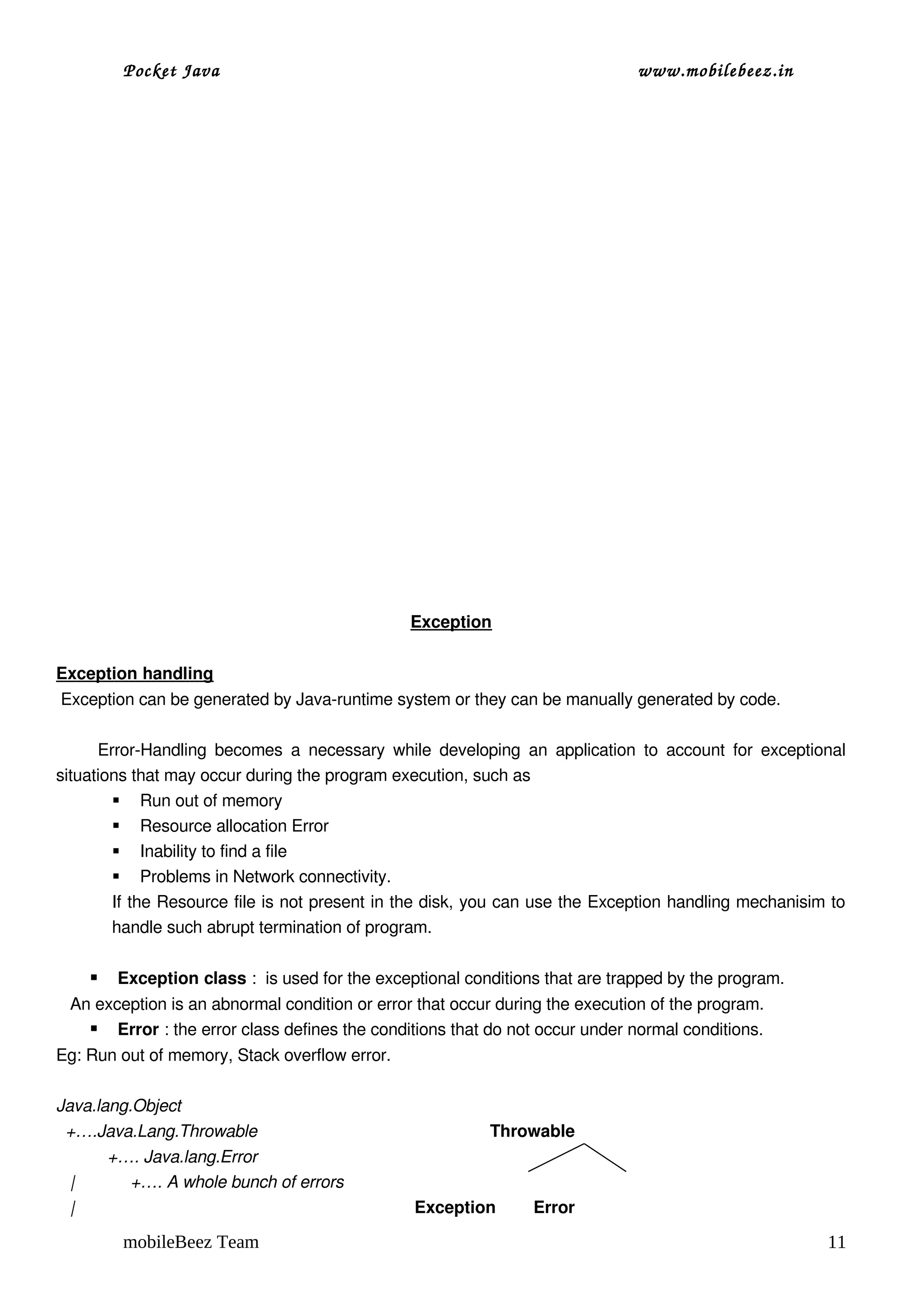 Pocket Java                                                                               www.mobilebeez.in  




                                                                   Exception


Exception handling
 Exception can be generated by Java­runtime system or they can be manually generated by code.
           
          Error­Handling  becomes  a  necessary  while  developing  an  application  to  account  for  exceptional 
situations that may occur during the program execution, such as 
             Run out of memory
             Resource allocation Error
             Inability to find a file
             Problems in Network connectivity.
            If the Resource file is not present in the disk, you can use the Exception handling mechanisim to 
            handle such abrupt termination of program.

          Exception class :  is used for the exceptional conditions that are trapped by the program.
   An exception is an abnormal condition or error that occur during the execution of the program.
      Error : the error class defines the conditions that do not occur under normal conditions.
Eg: Run out of memory, Stack overflow error.

Java.lang.Object                    
  +….Java.Lang.Throwable                                                  Throwable
           +…. Java.lang.Error 
   |            +…. A whole bunch of errors
   |                                                                         Exception        Error

            mobileBeez Team                                                                                                 11
 