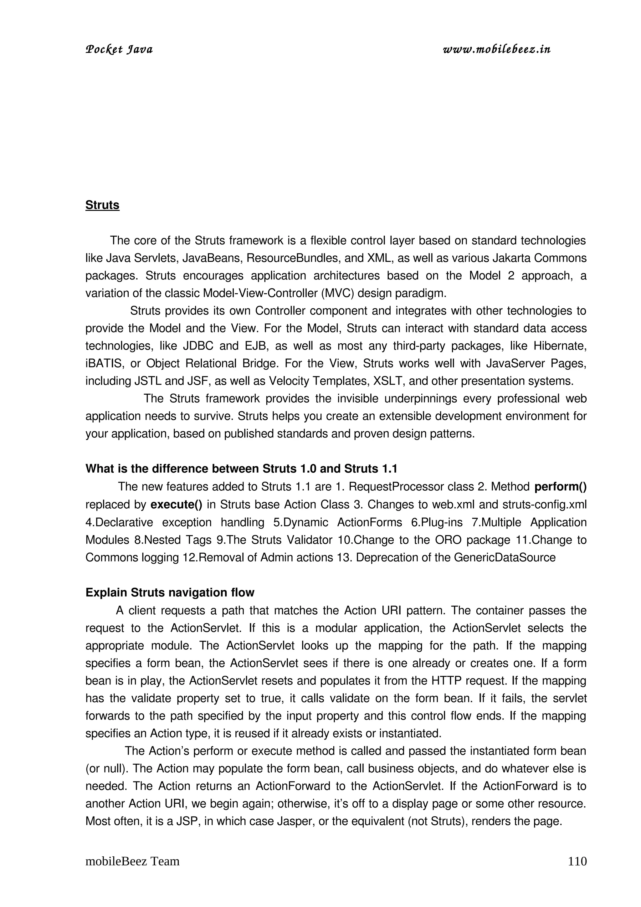 Pocket Java                                                                         www.mobilebeez.in  




Struts

       The core of the Struts framework is a flexible control layer based on standard technologies 
like Java Servlets, JavaBeans, ResourceBundles, and XML, as well as various Jakarta Commons 
packages.   Struts   encourages   application   architectures   based   on   the   Model   2   approach,   a 
variation of the classic Model­View­Controller (MVC) design paradigm.  
               Struts provides its own Controller component and integrates with other technologies to 
provide the Model and the View. For the Model, Struts can interact with standard data access 
technologies,   like   JDBC  and   EJB,   as   well   as   most   any   third­party   packages,   like  Hibernate, 
iBATIS, or Object Relational Bridge. For the View, Struts works well with JavaServer Pages, 
including JSTL and JSF, as well as Velocity Templates, XSLT, and other presentation systems.  
                    The  Struts  framework  provides   the  invisible  underpinnings   every   professional   web 
application needs to survive. Struts helps you create an extensible development environment for 
your application, based on published standards and proven design patterns.  

What is the difference between Struts 1.0 and Struts 1.1 
         The new features added to Struts 1.1 are 1. RequestProcessor class 2. Method perform() 
replaced by execute() in Struts base Action Class 3. Changes to web.xml and struts­config.xml 
4.Declarative   exception   handling   5.Dynamic   ActionForms   6.Plug­ins   7.Multiple   Application 
Modules 8.Nested Tags 9.The Struts Validator 10.Change to the ORO package 11.Change to 
Commons logging 12.Removal of Admin actions 13. Deprecation of the GenericDataSource 

Explain Struts navigation flow 
           A client requests a path that matches the Action URI pattern. The container passes the 
request   to   the   ActionServlet.   If   this   is   a   modular   application,   the   ActionServlet   selects   the 
appropriate   module.   The   ActionServlet   looks   up   the   mapping   for   the   path.   If   the   mapping 
specifies a form bean, the ActionServlet sees if there is one already or creates one. If a form 
bean is in play, the ActionServlet resets and populates it from the HTTP request. If the mapping 
has the validate property set to true, it calls validate on the form bean. If it fails, the servlet 
forwards to the path specified by the input property and this control flow ends. If the mapping 
specifies an Action type, it is reused if it already exists or instantiated. 
          The Action’s perform or execute method is called and passed the instantiated form bean 
(or null). The Action may populate the form bean, call business objects, and do whatever else is 
needed. The Action returns an ActionForward to the ActionServlet. If the ActionForward is to 
another Action URI, we begin again; otherwise, it’s off to a display page or some other resource. 
Most often, it is a JSP, in which case Jasper, or the equivalent (not Struts), renders the page. 


mobileBeez Team                                                                                                   110
 