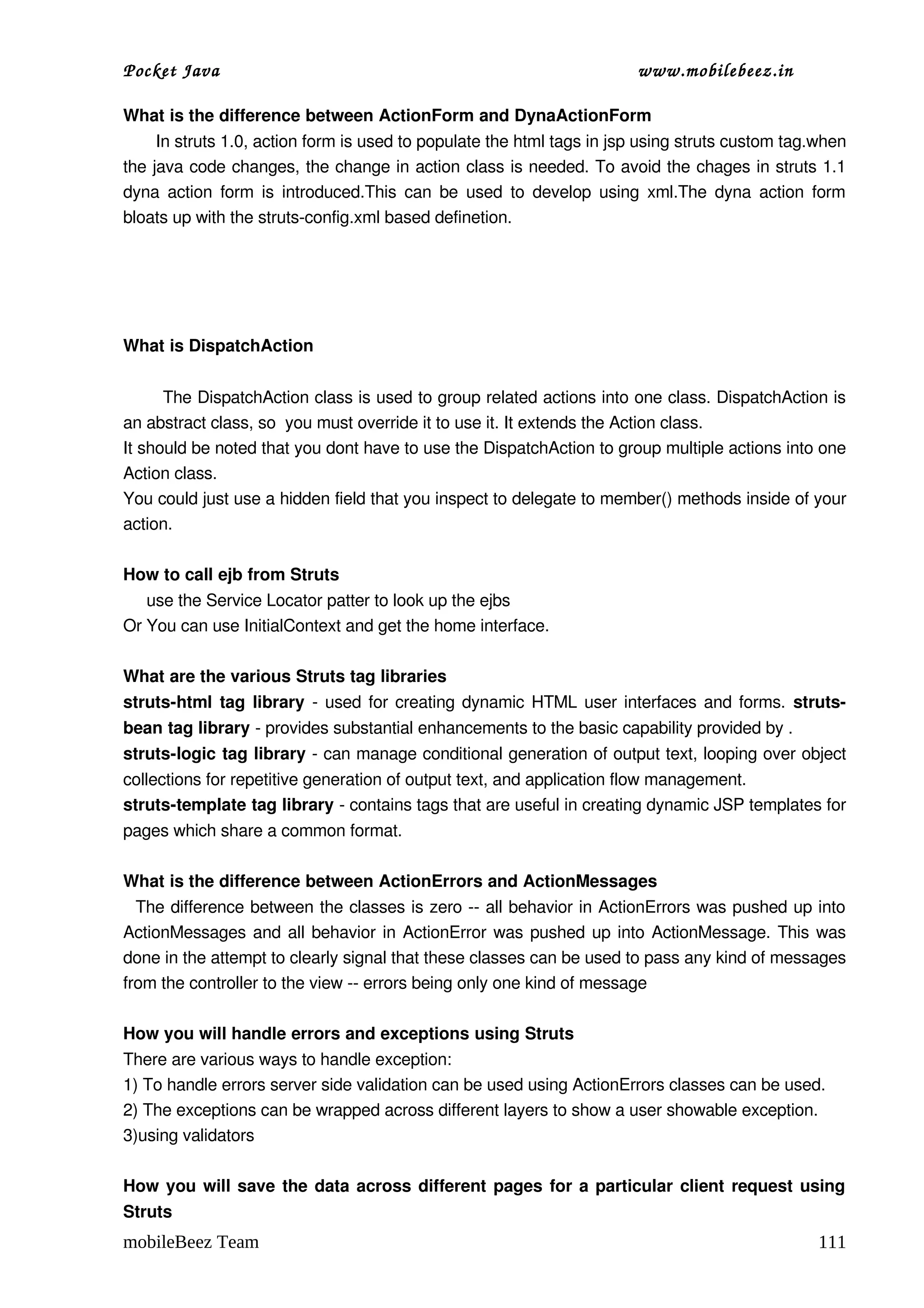 Pocket Java                                                              www.mobilebeez.in  

What is the difference between ActionForm and DynaActionForm 
       In struts 1.0, action form is used to populate the html tags in jsp using struts custom tag.when 
the java code changes, the change in action class is needed. To avoid the chages in struts 1.1 
dyna action form is introduced.This can be used to develop using xml.The dyna action form 
bloats up with the struts­config.xml based definetion. 




What is DispatchAction 


       The DispatchAction class is used to group related actions into one class. DispatchAction is 
an abstract class, so  you must override it to use it. It extends the Action class. 
It should be noted that you dont have to use the DispatchAction to group multiple actions into one 
Action class.  
You could just use a hidden field that you inspect to delegate to member() methods inside of your 
action. 

How to call ejb from Struts 
     use the Service Locator patter to look up the ejbs
Or You can use InitialContext and get the home interface.

What are the various Struts tag libraries 
struts­html tag library  ­ used for creating dynamic HTML user interfaces and forms.  struts­
bean tag library ­ provides substantial enhancements to the basic capability provided by . 
struts­logic tag library ­ can manage conditional generation of output text, looping over object 
collections for repetitive generation of output text, and application flow management. 
struts­template tag library ­ contains tags that are useful in creating dynamic JSP templates for 
pages which share a common format. 

What is the difference between ActionErrors and ActionMessages 
   The difference between the classes is zero ­­ all behavior in ActionErrors was pushed up into 
ActionMessages and all behavior in ActionError was pushed up into ActionMessage. This was 
done in the attempt to clearly signal that these classes can be used to pass any kind of messages 
from the controller to the view ­­ errors being only one kind of message 

How you will handle errors and exceptions using Struts 
There are various ways to handle exception: 
1) To handle errors server side validation can be used using ActionErrors classes can be used. 
2) The exceptions can be wrapped across different layers to show a user showable exception. 
3)using validators 

How you will save the data across different pages for a particular client request using 
Struts 
mobileBeez Team                                                                                    111
 