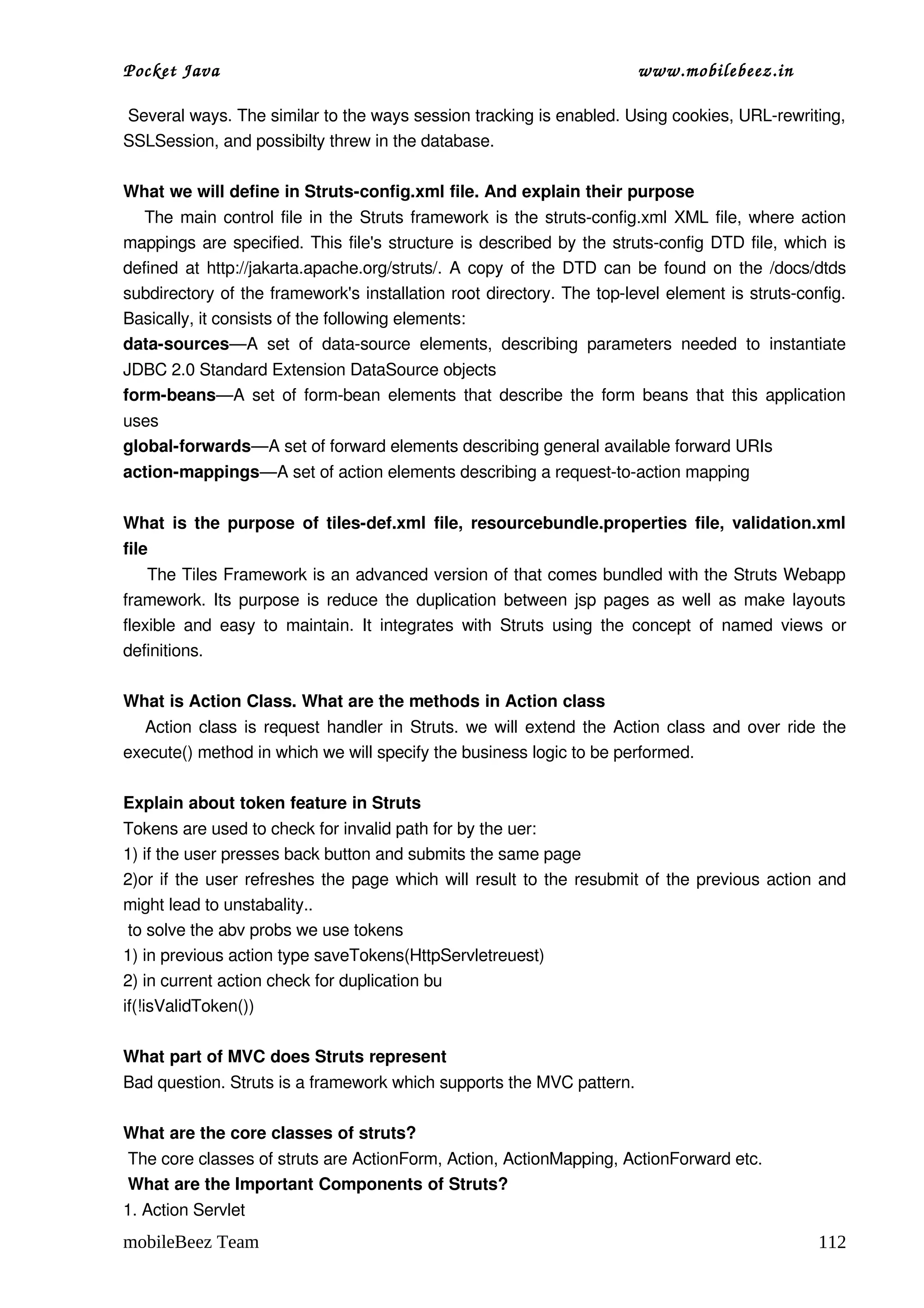 Pocket Java                                                                      www.mobilebeez.in  

 Several ways. The similar to the ways session tracking is enabled. Using cookies, URL­rewriting, 
SSLSession, and possibilty threw in the database. 

What we will define in Struts­config.xml file. And explain their purpose 
     The main control file in the Struts framework is the struts­config.xml XML file, where action 
mappings are specified. This file's structure is described by the struts­config DTD file, which is 
defined at http://jakarta.apache.org/struts/. A copy of the DTD can be found on the /docs/dtds 
subdirectory of the framework's installation root directory. The top­level element is struts­config. 
Basically, it consists of the following elements: 
data­sources—A   set   of   data­source   elements,   describing   parameters   needed   to   instantiate 
JDBC 2.0 Standard Extension DataSource objects 
form­beans—A set of form­bean elements that describe the form beans that this application 
uses 
global­forwards—A set of forward elements describing general available forward URIs 
action­mappings—A set of action elements describing a request­to­action mapping 

What  is the purpose of tiles­def.xml  file, resourcebundle.properties file, validation.xml 
file 
     The Tiles Framework is an advanced version of that comes bundled with the Struts Webapp 
framework. Its purpose is reduce the duplication between jsp pages as well as make layouts 
flexible  and  easy  to  maintain.   It   integrates   with  Struts   using  the  concept   of   named  views   or 
definitions. 

What is Action Class. What are the methods in Action class 
     Action class is request handler in Struts. we will extend the Action class and over ride the 
execute() method in which we will specify the business logic to be performed. 

Explain about token feature in Struts 
Tokens are used to check for invalid path for by the uer: 
1) if the user presses back button and submits the same page 
2)or if the user refreshes the page which will result to the resubmit of the previous action and 
might lead to unstabality.. 
 to solve the abv probs we use tokens  
1) in previous action type saveTokens(HttpServletreuest) 
2) in current action check for duplication bu 
if(!isValidToken()) 

What part of MVC does Struts represent 
Bad question. Struts is a framework which supports the MVC pattern. 

What are the core classes of struts? 
 The core classes of struts are ActionForm, Action, ActionMapping, ActionForward etc. 
 What are the Important Components of Struts?
1. Action Servlet
mobileBeez Team                                                                                              112
 