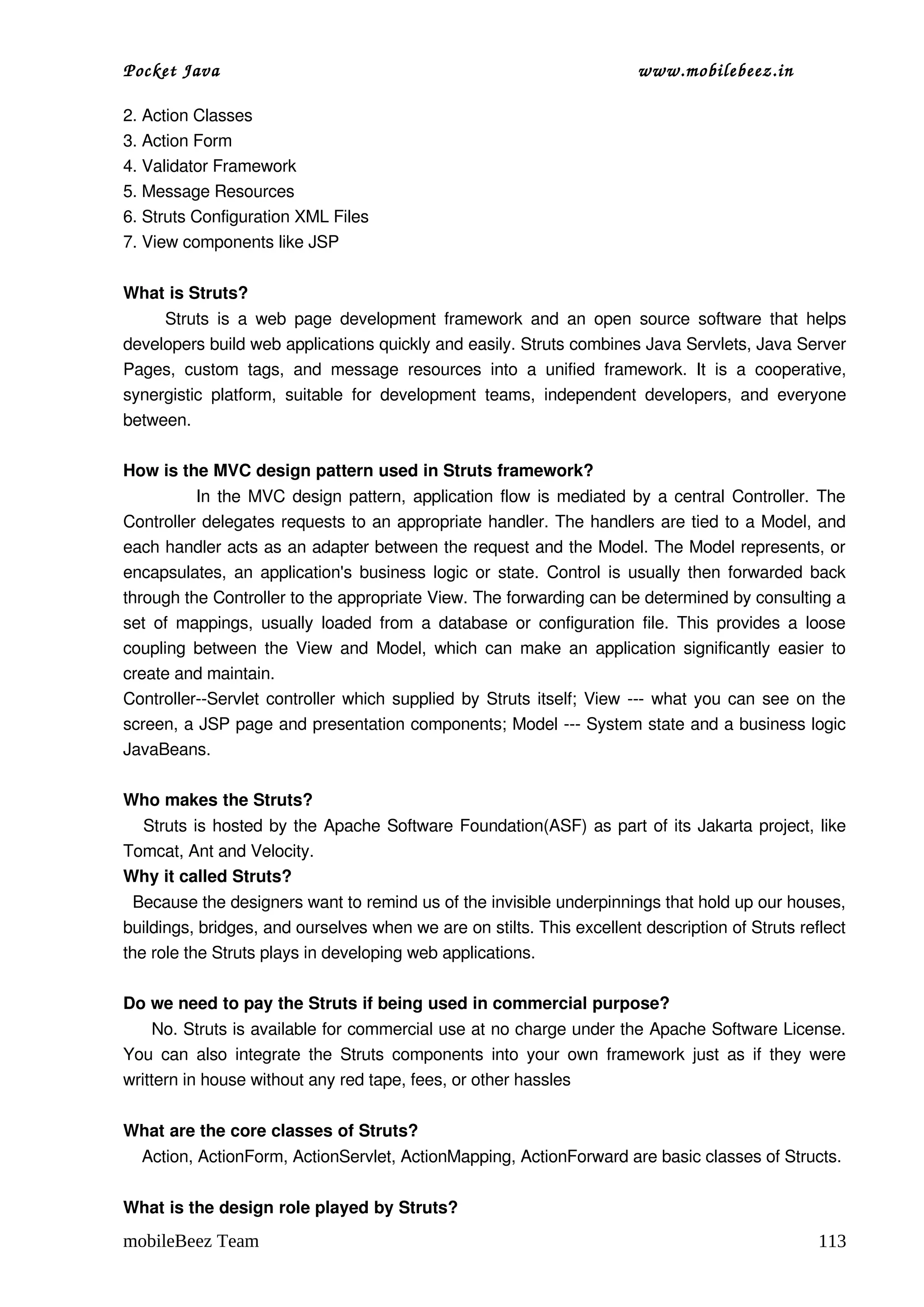 Pocket Java                                                                      www.mobilebeez.in  

2. Action Classes
3. Action Form
4. Validator Framework
5. Message Resources
6. Struts Configuration XML Files
7. View components like JSP

What is Struts? 
          Struts  is  a  web  page  development   framework   and  an  open  source  software  that   helps 
developers build web applications quickly and easily. Struts combines Java Servlets, Java Server 
Pages,   custom   tags,   and   message   resources   into   a   unified   framework.   It   is   a   cooperative, 
synergistic   platform,   suitable   for   development   teams,   independent   developers,   and   everyone 
between.   

How is the MVC design pattern used in Struts framework?  
                   In the MVC design pattern, application flow is mediated by a central Controller. The 
Controller delegates requests to an appropriate handler. The handlers are tied to a Model, and 
each handler acts as an adapter between the request and the Model. The Model represents, or 
encapsulates, an application's business logic or state. Control is usually then forwarded back 
through the Controller to the appropriate View. The forwarding can be determined by consulting a 
set  of mappings,  usually  loaded  from  a database or  configuration file. This provides a  loose 
coupling between the View and Model, which can make an application significantly easier to 
create and maintain. 
Controller­­Servlet controller which supplied by Struts itself; View ­­­ what you can see on the 
screen, a JSP page and presentation components; Model ­­­ System state and a business logic 
JavaBeans. 
  
Who makes the Struts? 
     Struts is hosted by the Apache Software Foundation(ASF) as part of its Jakarta project, like 
Tomcat, Ant and Velocity. 
Why it called Struts?  
  Because the designers want to remind us of the invisible underpinnings that hold up our houses, 
buildings, bridges, and ourselves when we are on stilts. This excellent description of Struts reflect 
the role the Struts plays in developing web applications. 

Do we need to pay the Struts if being used in commercial purpose?  
     No. Struts is available for commercial use at no charge under the Apache Software License. 
You can  also integrate  the  Struts components  into your  own  framework  just  as  if  they  were 
writtern in house without any red tape, fees, or other hassles

What are the core classes of Struts?
    Action, ActionForm, ActionServlet, ActionMapping, ActionForward are basic classes of Structs. 

What is the design role played by Struts?  
mobileBeez Team                                                                                              113
 