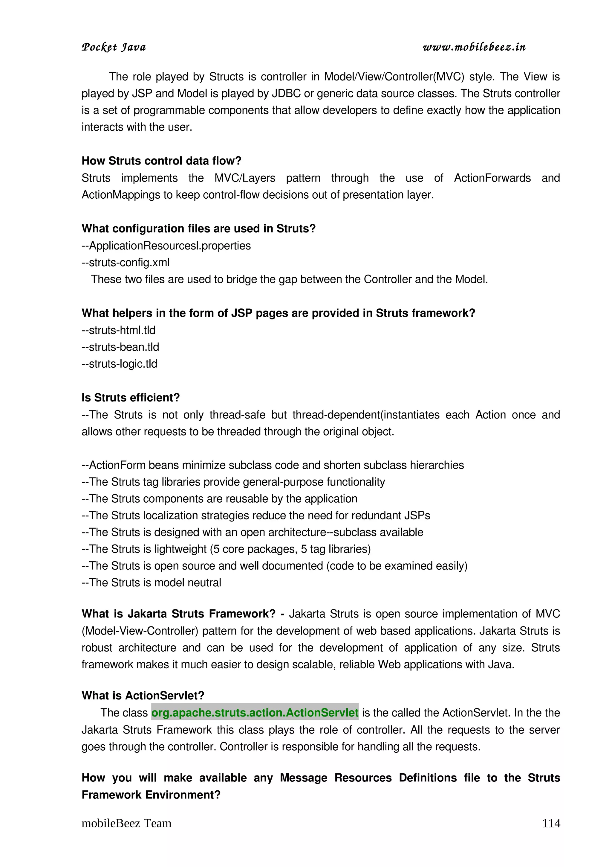 Pocket Java                                                                         www.mobilebeez.in  

           The role played by Structs is controller in Model/View/Controller(MVC) style. The View is 
played by JSP and Model is played by JDBC or generic data source classes. The Struts controller 
is a set of programmable components that allow developers to define exactly how the application 
interacts with the user.    

How Struts control data flow?  
Struts   implements   the   MVC/Layers   pattern   through   the   use   of   ActionForwards   and 
ActionMappings to keep control­flow decisions out of presentation layer. 

What configuration files are used in Struts? 
­­ApplicationResourcesl.properties 
­­struts­config.xml 
   These two files are used to bridge the gap between the Controller and the Model. 

What helpers in the form of JSP pages are provided in Struts framework?  
­­struts­html.tld 
­­struts­bean.tld 
­­struts­logic.tld   

Is Struts efficient?  
­­The   Struts   is   not   only   thread­safe   but   thread­dependent(instantiates   each   Action   once   and 
allows other requests to be threaded through the original object. 

­­ActionForm beans minimize subclass code and shorten subclass hierarchies 
­­The Struts tag libraries provide general­purpose functionality 
­­The Struts components are reusable by the application 
­­The Struts localization strategies reduce the need for redundant JSPs 
­­The Struts is designed with an open architecture­­subclass available 
­­The Struts is lightweight (5 core packages, 5 tag libraries) 
­­The Struts is open source and well documented (code to be examined easily) 
­­The Struts is model neutral    

What is Jakarta Struts Framework? ­  Jakarta Struts is open source implementation of MVC 
(Model­View­Controller) pattern for the development of web based applications. Jakarta Struts is 
robust   architecture   and   can   be   used   for   the   development   of   application   of   any   size.   Struts 
framework makes it much easier to design scalable, reliable Web applications with Java. 

What is ActionServlet? 
      The class org.apache.struts.action.ActionServlet is the called the ActionServlet. In the the 
Jakarta Struts Framework this class plays the role of controller. All the requests to the server 
goes through the controller. Controller is responsible for handling all the requests. 

How   you   will   make   available   any   Message   Resources   Definitions   file   to   the   Struts 
Framework Environment? 

mobileBeez Team                                                                                                  114
 