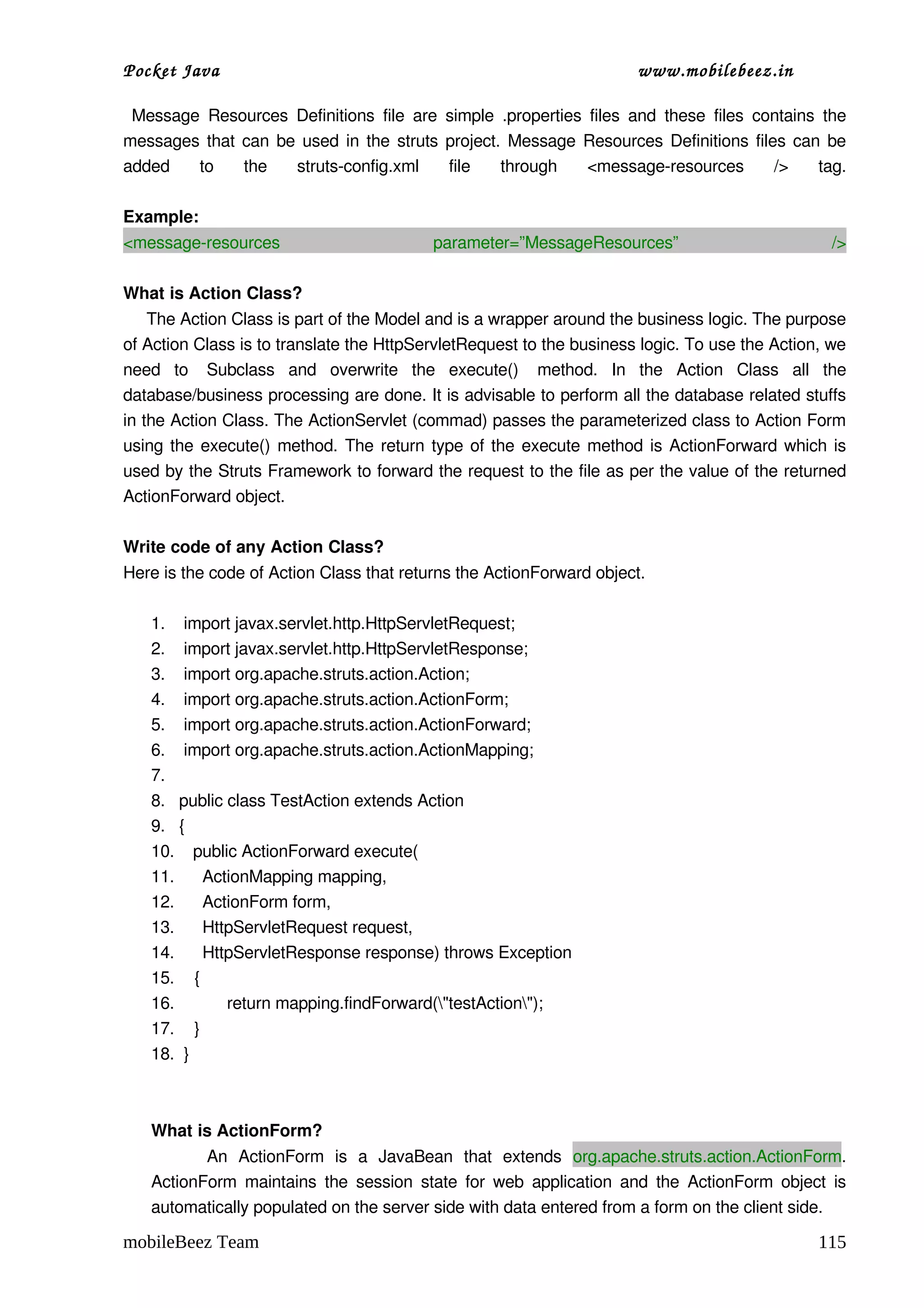 Pocket Java                                                                   www.mobilebeez.in  

  Message  Resources  Definitions  file  are  simple  .properties   files   and  these  files   contains   the 
messages that can be used in the struts project. Message Resources Definitions files can be 
added   to   the   struts­config.xml   file   through   <message­resources   />   tag.

Example:
<message­resources                             parameter=”MessageResources”                                 />

What is Action Class? 
     The Action Class is part of the Model and is a wrapper around the business logic. The purpose 
of Action Class is to translate the HttpServletRequest to the business logic. To use the Action, we 
need   to   Subclass   and   overwrite   the   execute()   method.   In   the   Action   Class   all   the 
database/business processing are done. It is advisable to perform all the database related stuffs 
in the Action Class. The ActionServlet (commad) passes the parameterized class to Action Form 
using the execute() method. The return type of the execute method is ActionForward which is 
used by the Struts Framework to forward the request to the file as per the value of the returned 
ActionForward object.

Write code of any Action Class? 
Here is the code of Action Class that returns the ActionForward object. 

    1.  import javax.servlet.http.HttpServletRequest;
    2.  import javax.servlet.http.HttpServletResponse;
    3.  import org.apache.struts.action.Action;
    4.  import org.apache.struts.action.ActionForm;
    5.  import org.apache.struts.action.ActionForward;
    6.  import org.apache.struts.action.ActionMapping;
    7.
    8. public class TestAction extends Action
    9. {
    10.    public ActionForward execute(
    11.      ActionMapping mapping,
    12.      ActionForm form,
    13.      HttpServletRequest request,
    14.      HttpServletResponse response) throws Exception
    15. {
    16.        return mapping.findForward("testAction");
    17. }
    18.  }



    What is ActionForm? 
             An   ActionForm   is   a   JavaBean   that   extends  org.apache.struts.action.ActionForm. 
    ActionForm  maintains  the  session  state for web  application and  the  ActionForm object  is 
    automatically populated on the server side with data entered from a form on the client side.

mobileBeez Team                                                                                           115
 
