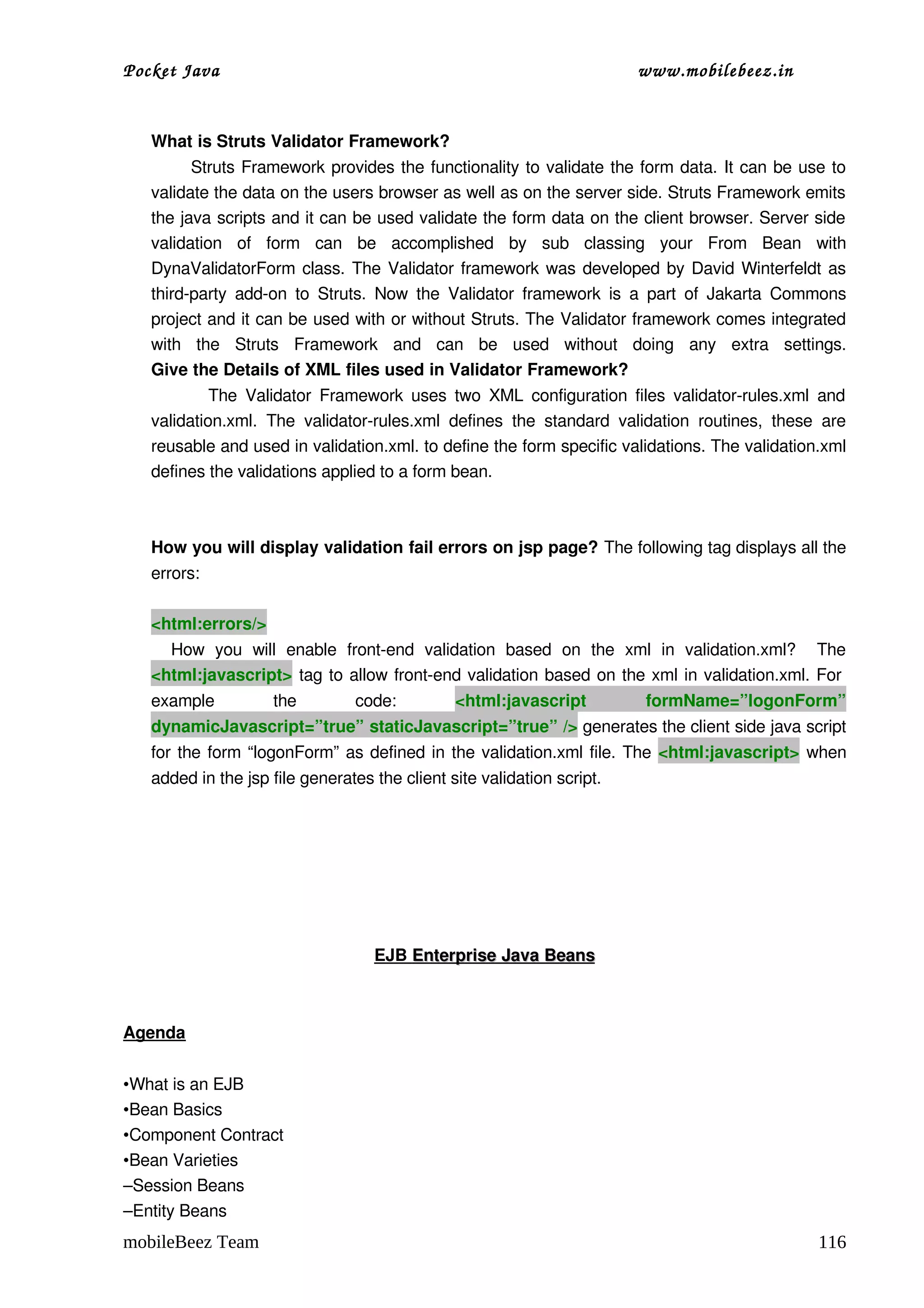 Pocket Java                                                                     www.mobilebeez.in  


   What is Struts Validator Framework? 
              Struts Framework provides the functionality to validate the form data. It can be use to 
   validate the data on the users browser as well as on the server side. Struts Framework emits 
   the java scripts and it can be used validate the form data on the client browser. Server side 
   validation   of   form   can   be   accomplished   by   sub   classing   your   From   Bean   with 
   DynaValidatorForm class. The Validator framework was developed by David Winterfeldt as 
   third­party  add­on  to  Struts.   Now  the  Validator   framework   is   a  part   of   Jakarta  Commons 
   project and it can be used with or without Struts. The Validator framework comes integrated 
   with   the   Struts   Framework   and   can   be   used   without   doing   any   extra   settings.
   Give the Details of XML files used in Validator Framework? 
                 The  Validator  Framework uses two  XML  configuration files  validator­rules.xml  and 
   validation.xml.   The   validator­rules.xml   defines   the   standard   validation   routines,   these   are 
   reusable and used in validation.xml. to define the form specific validations. The validation.xml 
   defines the validations applied to a form bean. 



   How you will display validation fail errors on jsp page? The following tag displays all the 
   errors:

   <html:errors/>
       How   you   will   enable   front­end   validation   based   on   the   xml   in   validation.xml?     The 
   <html:javascript>  tag to allow front­end validation based on the xml in validation.xml. For  
   example            the          code:           <html:javascript              formName=”logonForm” 
   dynamicJavascript=”true” staticJavascript=”true” /> generates the client side java script 
   for the form “logonForm” as defined in the validation.xml file. The  <html:javascript>  when 
   added in the jsp file generates the client site validation script. 




                                       
                                      EJB  
                                          Enterprise Java Beans
                                                               



Agenda


•What is an EJB
•Bean Basics
•Component Contract
•Bean Varieties
–Session Beans
–Entity Beans
mobileBeez Team                                                                                             116
 