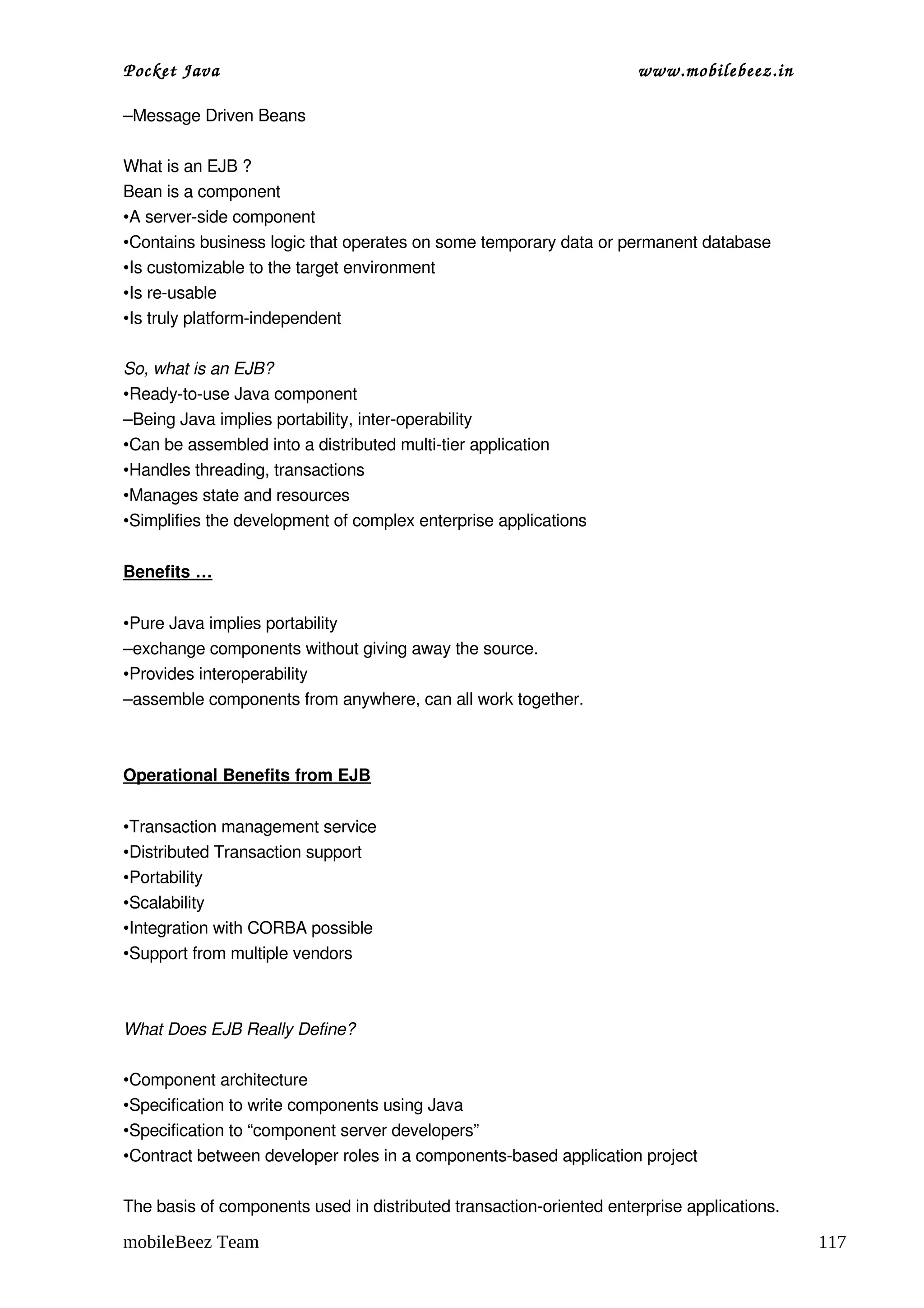 Pocket Java                                                          www.mobilebeez.in  

–Message Driven Beans

What is an EJB ?
Bean is a component
•A server­side component
•Contains business logic that operates on some temporary data or permanent database
•Is customizable to the target environment
•Is re­usable
•Is truly platform­independent

So, what is an EJB?
•Ready­to­use Java component
–Being Java implies portability, inter­operability
•Can be assembled into a distributed multi­tier application
•Handles threading, transactions
•Manages state and resources
•Simplifies the development of complex enterprise applications


Benefits …


•Pure Java implies portability
–exchange components without giving away the source.
•Provides interoperability
–assemble components from anywhere, can all work together.



Operational Benefits from EJB


•Transaction management service
•Distributed Transaction support
•Portability
•Scalability
•Integration with CORBA possible
•Support from multiple vendors



What Does EJB Really Define?

•Component architecture
•Specification to write components using Java
•Specification to “component server developers”
•Contract between developer roles in a components­based application project

The basis of components used in distributed transaction­oriented enterprise applications.

mobileBeez Team                                                                             117
 
