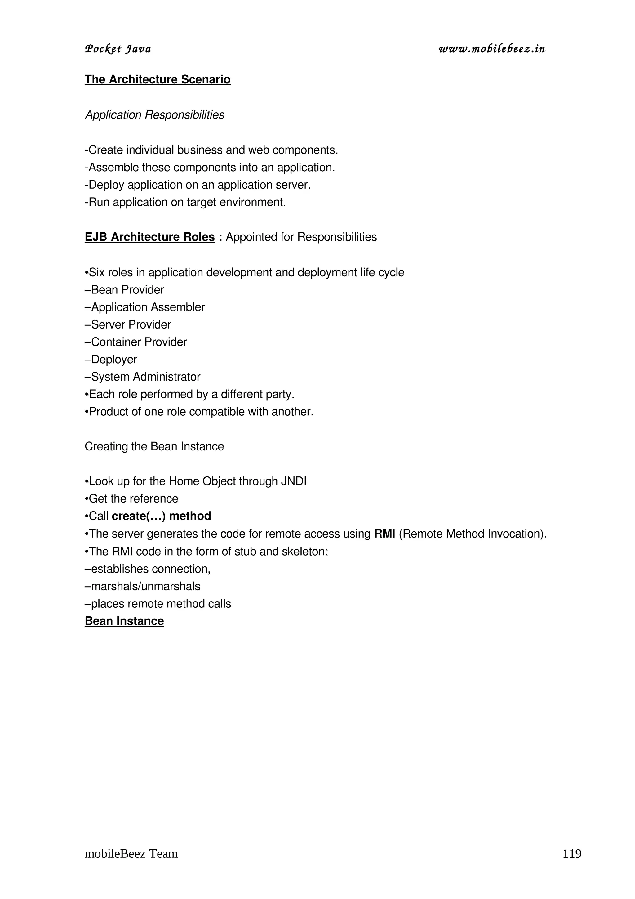 Pocket Java                                                       www.mobilebeez.in  

The Architecture Scenario


Application Responsibilities

­Create individual business and web components.
­Assemble these components into an application.
­Deploy application on an application server.
­Run application on target environment.

EJB Architecture Roles : Appointed for Responsibilities


•Six roles in application development and deployment life cycle
–Bean Provider
–Application Assembler
–Server Provider
–Container Provider
–Deployer
–System Administrator
•Each role performed by a different party.
•Product of one role compatible with another.

Creating the Bean Instance

•Look up for the Home Object through JNDI
•Get the reference
•Call create(…) method
•The server generates the code for remote access using RMI (Remote Method Invocation).
•The RMI code in the form of stub and skeleton:
–establishes connection,
–marshals/unmarshals
–places remote method calls
Bean Instance




mobileBeez Team                                                                          119
 