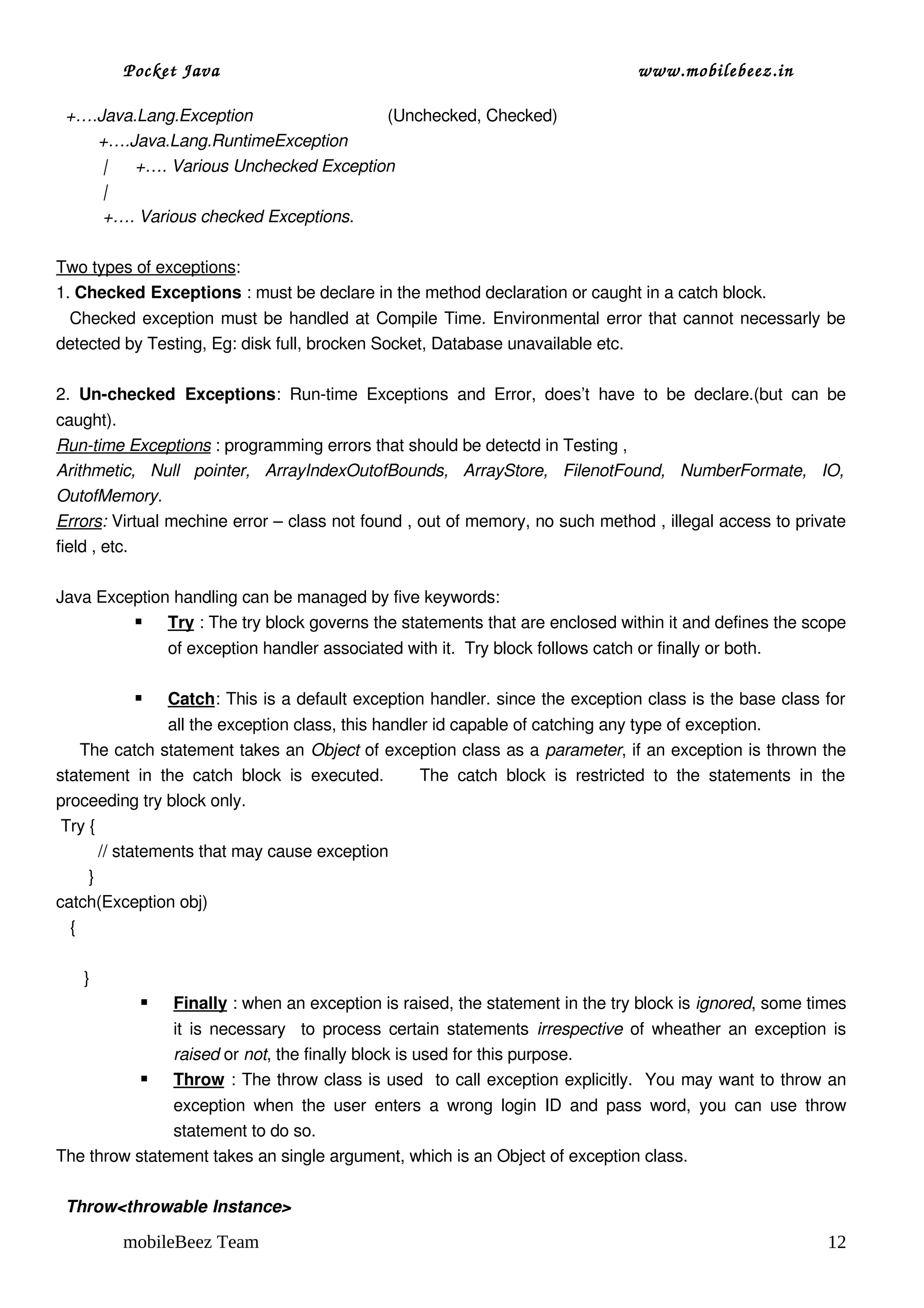Pocket Java                                                                            www.mobilebeez.in  

  +….Java.Lang.Exception                             (Unchecked, Checked)                                   
         +….Java.Lang.RuntimeException                                             
          |      +…. Various Unchecked Exception
          |
          +…. Various checked Exceptions.

Two types of exceptions:
1. Checked Exceptions : must be declare in the method declaration or caught in a catch block.  
   Checked exception must be handled at Compile Time. Environmental error that cannot necessarly be 
detected by Testing, Eg: disk full, brocken Socket, Database unavailable etc.
  
2.  Un­checked   Exceptions:   Run­time   Exceptions   and   Error,   does’t   have   to   be   declare.(but   can   be 
caught). 
Run­time Exceptions : programming errors that should be detectd in Testing ,
Arithmetic,   Null   pointer,   ArrayIndexOutofBounds,   ArrayStore,   FilenotFound,   NumberFormate,   IO,  
OutofMemory.
Errors: Virtual mechine error – class not found , out of memory, no such method , illegal access to private 
field , etc.

Java Exception handling can be managed by five keywords:
              : The try block governs the statements that are enclosed within it and defines the scope 
              Try
                  of exception handler associated with it.  Try block follows catch or finally or both.

                  
                  Catch : This is a default exception handler. since the exception class is the base class for 
                   all the exception class, this handler id capable of catching any type of exception.
     The catch statement takes an Object of exception class as a parameter, if an exception is thrown the 
statement   in   the   catch   block   is   executed.         The   catch   block   is   restricted   to   the   statements   in   the 
proceeding try block only.
 Try {
         // statements that may cause exception
       }
catch(Exception obj)
   {
 
      }
                   Finally   : when an exception is raised, the statement in the try block is ignored, some times 
                   it is necessary   to process certain statements  irrespective  of wheather an exception is 
                   raised or not, the finally block is used for this purpose.
                   
                   Throw    : The throw class is used  to call exception explicitly.  You may want to throw an 
               exception  when  the  user   enters   a  wrong  login  ID  and  pass   word,   you  can  use  throw 
               statement to do so.
The throw statement takes an single argument, which is an Object of exception class.

  Throw<throwable Instance>

           mobileBeez Team                                                                                                         12
 