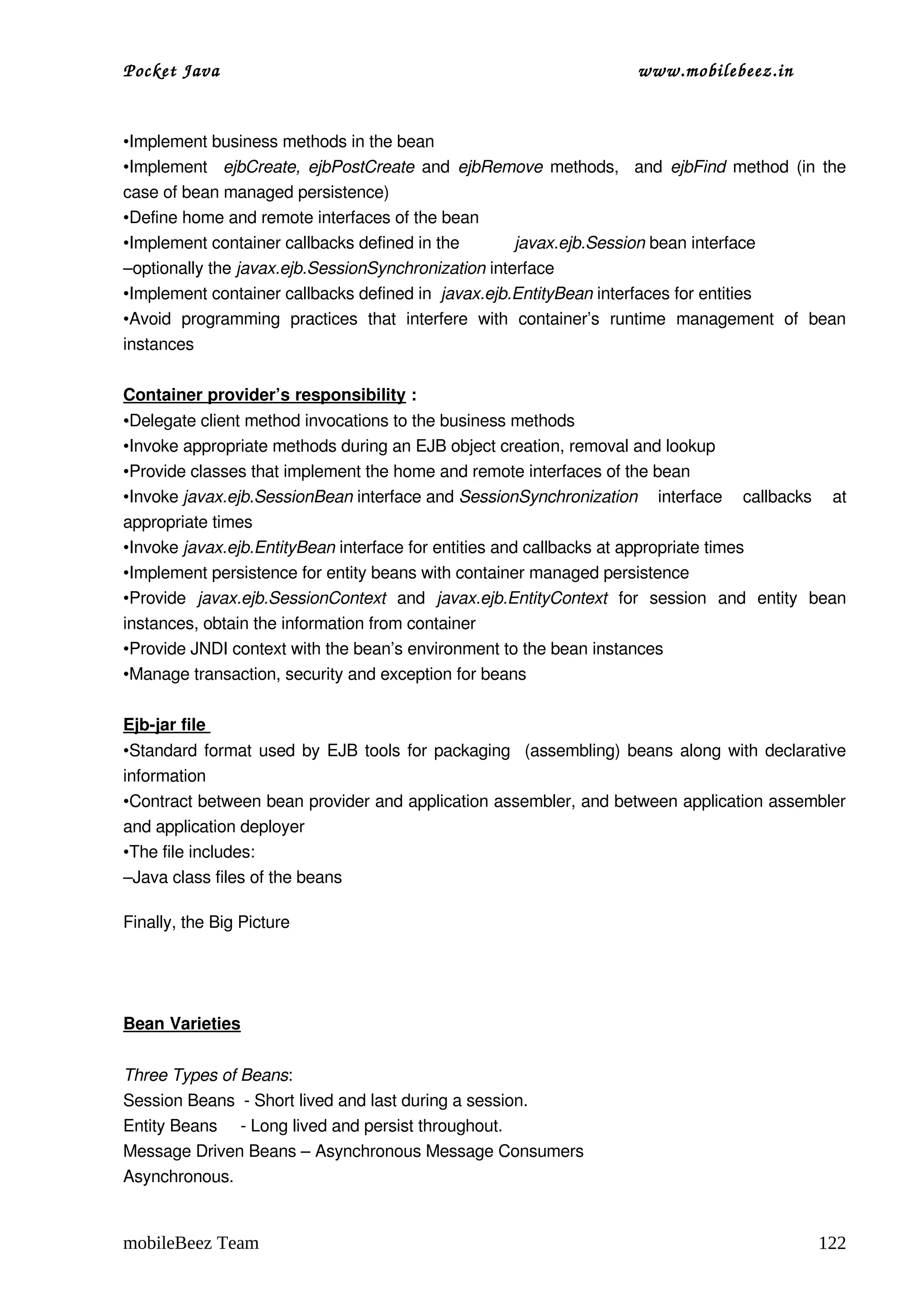 Pocket Java                                                                 www.mobilebeez.in  


•Implement business methods in the bean
•Implement   ejbCreate, ejbPostCreate  and  ejbRemove  methods,   and  ejbFind  method (in the 
case of bean managed persistence)
•Define home and remote interfaces of the bean
•Implement container callbacks defined in the               javax.ejb.Session bean interface
–optionally the javax.ejb.SessionSynchronization interface
•Implement container callbacks defined in  javax.ejb.EntityBean interfaces for entities
•Avoid   programming   practices   that   interfere   with   container’s   runtime   management   of   bean 
instances

Container provider’s responsibility :
•Delegate client method invocations to the business methods
•Invoke appropriate methods during an EJB object creation, removal and lookup
•Provide classes that implement the home and remote interfaces of the bean
•Invoke javax.ejb.SessionBean interface and SessionSynchronization  interface   callbacks   at 
appropriate times
•Invoke javax.ejb.EntityBean interface for entities and callbacks at appropriate times
•Implement persistence for entity beans with container managed persistence
•Provide  javax.ejb.SessionContext  and  javax.ejb.EntityContext  for   session   and   entity   bean 
instances, obtain the information from container
•Provide JNDI context with the bean’s environment to the bean instances
•Manage transaction, security and exception for beans

Ejb­jar file 
•Standard format used by EJB tools for packaging   (assembling) beans along with declarative 
information
•Contract between bean provider and application assembler, and between application assembler 
and application deployer
•The file includes:
–Java class files of the beans alo

Finally, the Big Picture




Bean Varieties


Three Types of Beans:
Session Beans  ­ Short lived and last during a session.
Entity Beans     ­ Long lived and persist throughout.
Message Driven Beans – Asynchronous Message Consumers
Asynchronous.


mobileBeez Team                                                                                        122
 