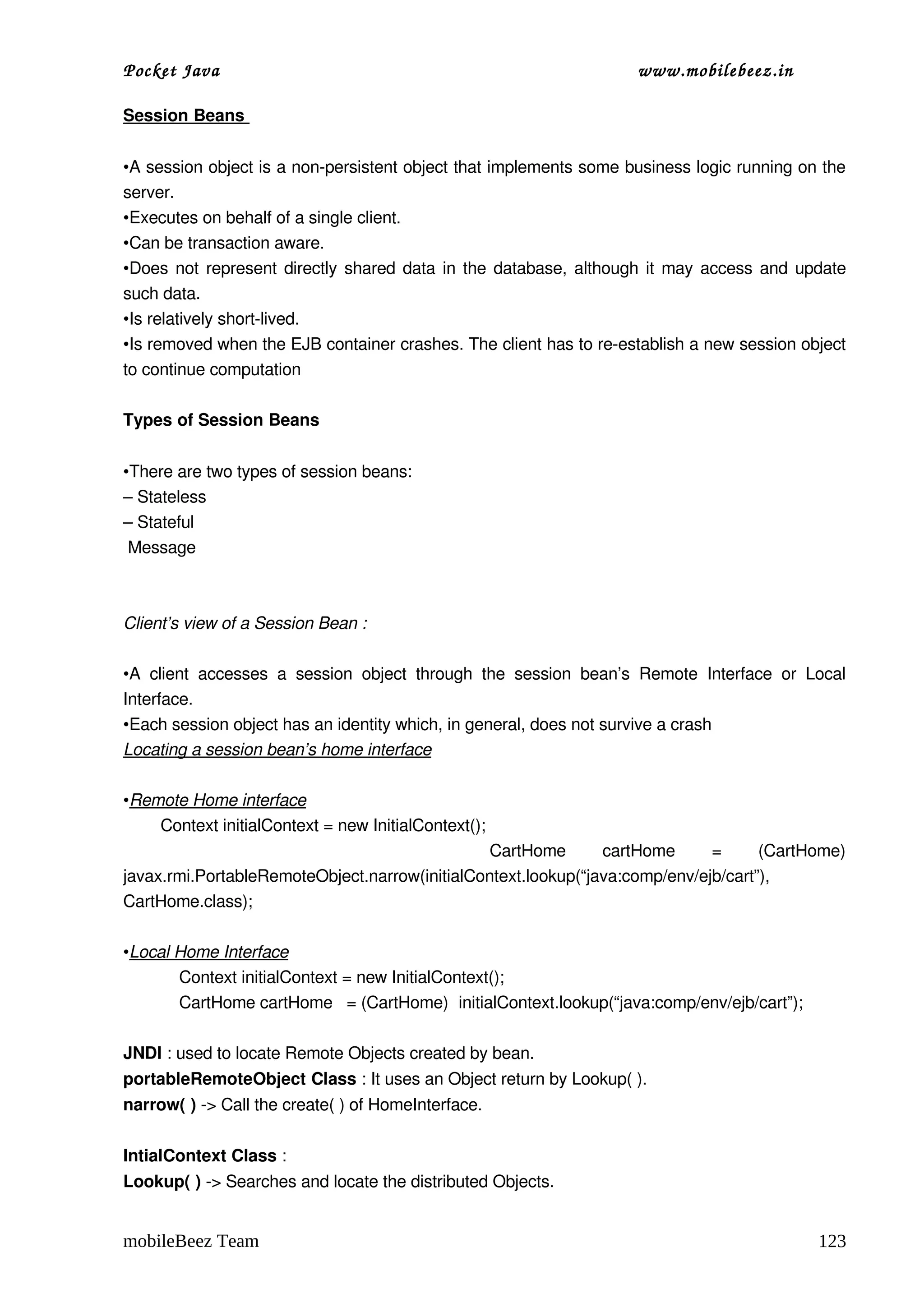 Pocket Java                                                                      www.mobilebeez.in  

Session Beans 


•A session object is a non­persistent object that implements some business logic running on the 
server.
•Executes on behalf of a single client.
•Can be transaction aware.
•Does not represent directly shared data in the database, although it may access and update 
such data.
•Is relatively short­lived.
•Is removed when the EJB container crashes. The client has to re­establish a new session object 
to continue computation

Types of Session Beans


•There are two types of session beans:
– Stateless 
– Stateful
 Message Consumers



Client’s view of a Session Bean :

•A   client   accesses   a   session   object   through   the   session   bean’s   Remote   Interface   or   Local 
Interface.
•Each session object has an identity which, in general, does not survive a crash
Locating a session bean’s home interface

•Remote Home interface
        Context initialContext = new InitialContext();
                                                     CartHome   cartHome   =   (CartHome) 
javax.rmi.PortableRemoteObject.narrow(initialContext.lookup(“java:comp/env/ejb/cart”), 
CartHome.class);

•Local Home Interface
       Context initialContext = new InitialContext();
       CartHome cartHome   = (CartHome)  initialContext.lookup(“java:comp/env/ejb/cart”);

JNDI : used to locate Remote Objects created by bean.
portableRemoteObject Class : It uses an Object return by Lookup( ).
narrow( ) ­> Call the create( ) of HomeInterface.

IntialContext Class : 
Lookup( ) ­> Searches and locate the distributed Objects.


mobileBeez Team                                                                                              123
 