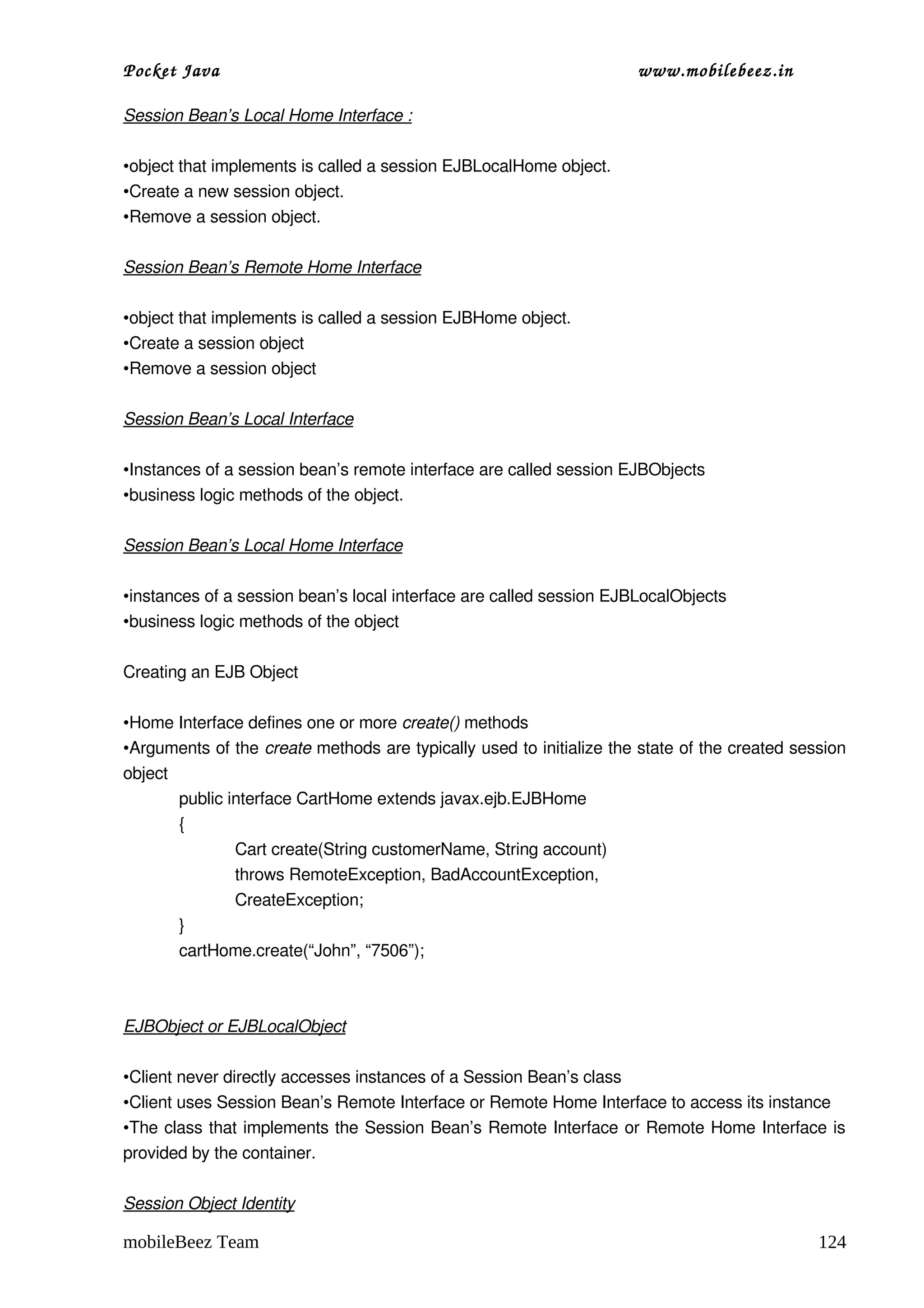 Pocket Java                                                          www.mobilebeez.in  

Session Bean’s Local Home Interface :

•object that implements is called a session EJBLocalHome object.
•Create a new session object.
•Remove a session object.

Session Bean’s Remote Home Interface

•object that implements is called a session EJBHome object.
•Create a session object
•Remove a session object

Session Bean’s Local Interface

•Instances of a session bean’s remote interface are called session EJBObjects
•business logic methods of the object.

Session Bean’s Local Home Interface

•instances of a session bean’s local interface are called session EJBLocalObjects
•business logic methods of the object

Creating an EJB Object

•Home Interface defines one or more create() methods
•Arguments of the create methods are typically used to initialize the state of the created session 
object
       public interface CartHome extends javax.ejb.EJBHome 
       {
               Cart create(String customerName, String account)
               throws RemoteException, BadAccountException,
               CreateException;
       }
       cartHome.create(“John”, “7506”);



EJBObject or EJBLocalObject

•Client never directly accesses instances of a Session Bean’s class
•Client uses Session Bean’s Remote Interface or Remote Home Interface to access its instance
•The class that implements the Session Bean’s Remote Interface or Remote Home Interface is 
provided by the container.

Session Object Identity

mobileBeez Team                                                                               124
 