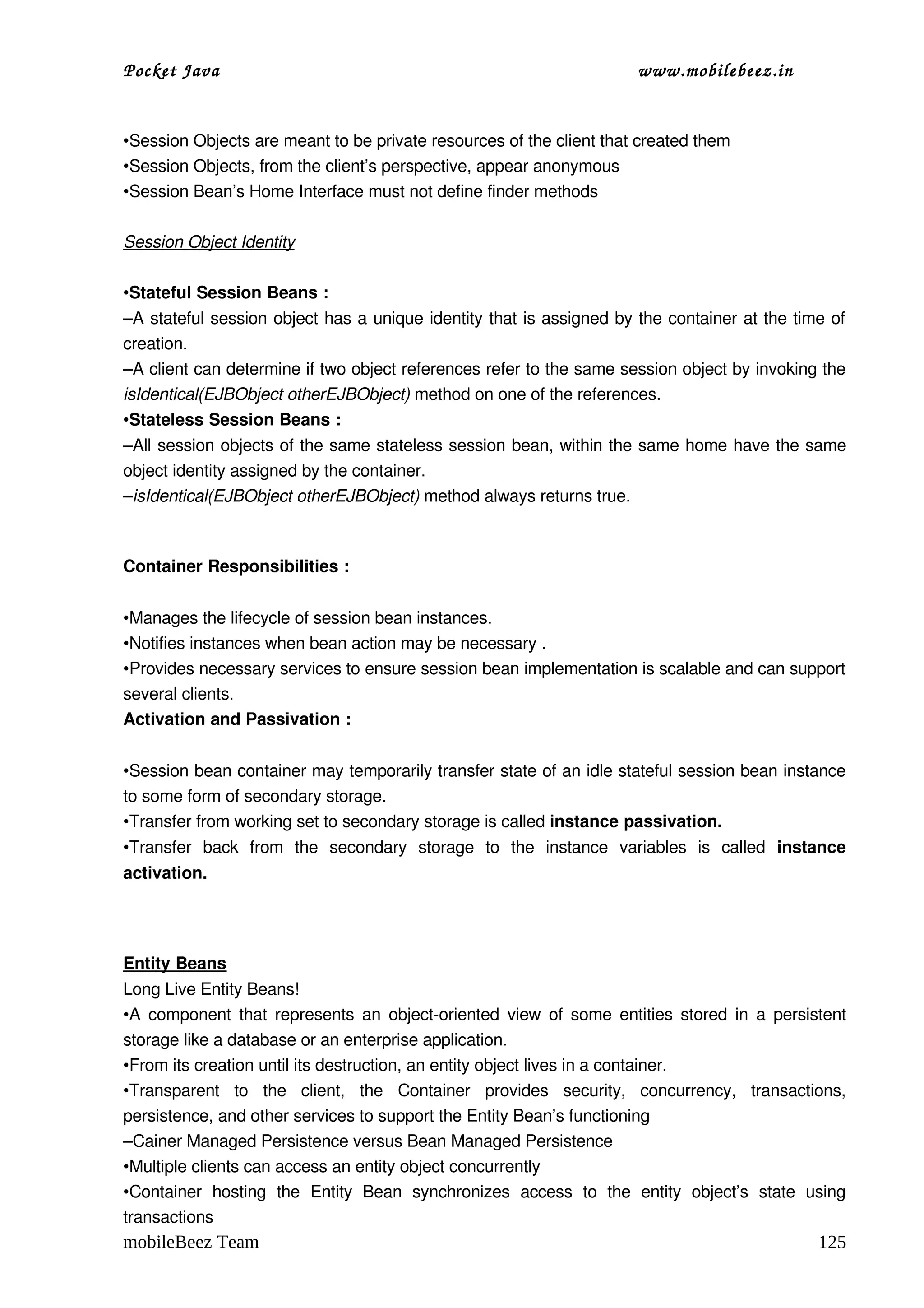 Pocket Java                                                                     www.mobilebeez.in  


•Session Objects are meant to be private resources of the client that created them
•Session Objects, from the client’s perspective, appear anonymous
•Session Bean’s Home Interface must not define finder methods

Session Object Identity

•Stateful Session Beans :
–A stateful session object has a unique identity that is assigned by the container at the time of 
creation.
–A client can determine if two object references refer to the same session object by invoking the 
isIdentical(EJBObject otherEJBObject) method on one of the references.
•Stateless Session Beans :
–All session objects of the same stateless session bean, within the same home have the same 
object identity assigned by the container.
–isIdentical(EJBObject otherEJBObject) method always returns true.



Container Responsibilities :


•Manages the lifecycle of session bean instances.
•Notifies instances when bean action may be necessary .
•Provides necessary services to ensure session bean implementation is scalable and can support 
several clients.
Activation and Passivation :


•Session bean container may temporarily transfer state of an idle stateful session bean instance 
to some form of secondary storage.
•Transfer from working set to secondary storage is called instance passivation.
•Transfer   back   from   the   secondary   storage   to   the   instance   variables   is   called  instance 
activation.




Entity Beans
Long Live Entity Beans!
•A component that represents an object­oriented view of some entities stored in a persistent 
storage like a database or an enterprise application.
•From its creation until its destruction, an entity object lives in a container. 
•Transparent   to   the   client,   the   Container   provides   security,   concurrency,   transactions, 
persistence, and other services to support the Entity Bean’s functioning
–Cainer Managed Persistence versus Bean Managed Persistence
•Multiple clients can access an entity object concurrently
•Container   hosting   the   Entity   Bean   synchronizes   access   to   the   entity   object’s   state   using 
transactions
mobileBeez Team                                                                                             125
 