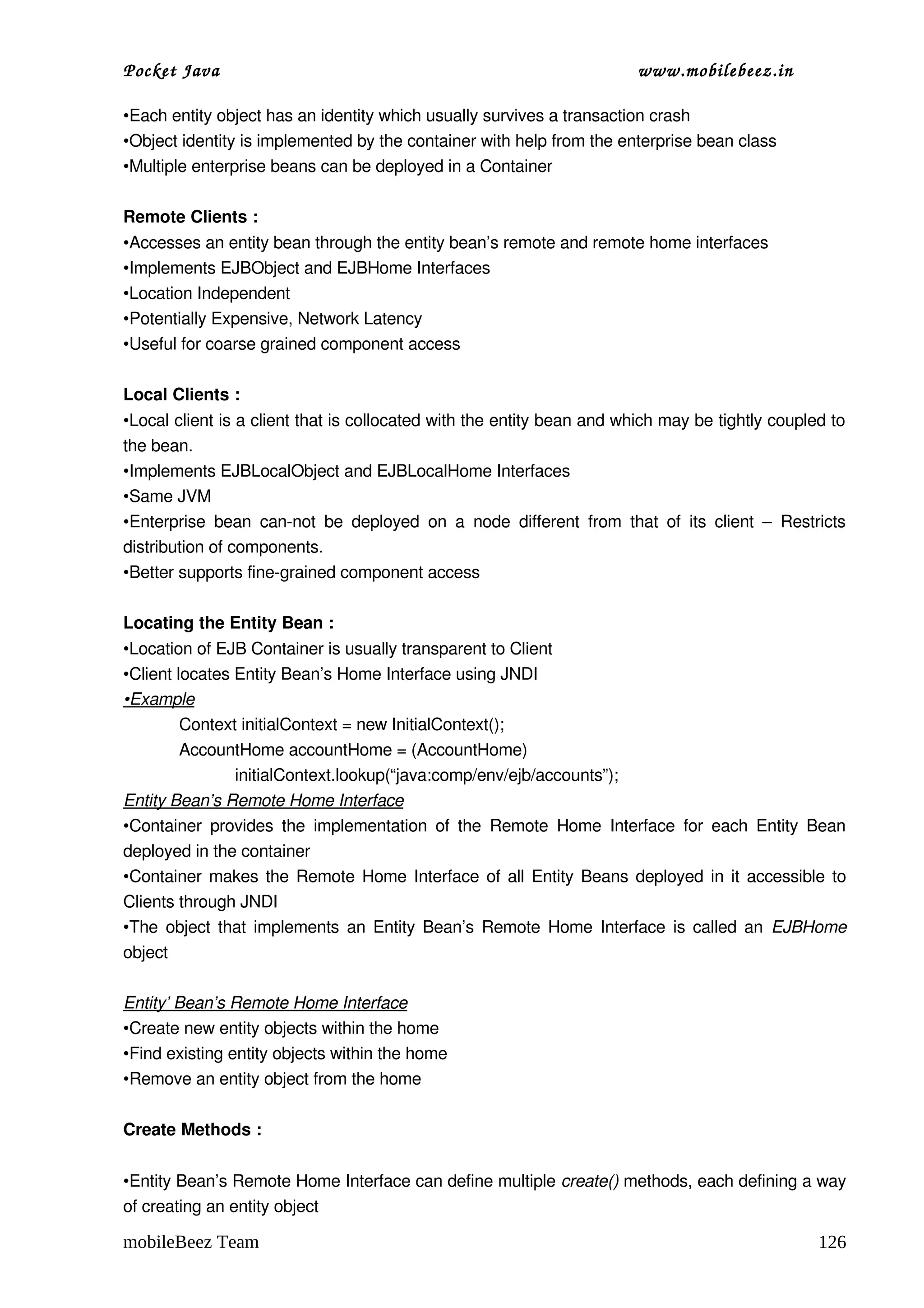 Pocket Java                                                                          www.mobilebeez.in  

•Each entity object has an identity which usually survives a transaction crash
•Object identity is implemented by the container with help from the enterprise bean class
•Multiple enterprise beans can be deployed in a Container

Remote Clients :
•Accesses an entity bean through the entity bean’s remote and remote home interfaces
•Implements EJBObject and EJBHome Interfaces
•Location Independent
•Potentially Expensive, Network Latency
•Useful for coarse grained component access

Local Clients :
•Local client is a client that is collocated with the entity bean and which may be tightly coupled to 
the bean.
•Implements EJBLocalObject and EJBLocalHome Interfaces
•Same JVM
•Enterprise   bean   can­not   be  deployed   on  a   node   different   from   that   of   its   client   –   Restricts 
distribution of components.
•Better supports fine­grained component access

Locating the Entity Bean :
•Location of EJB Container is usually transparent to Client
•Client locates Entity Bean’s Home Interface using JNDI
•Example
         Context initialContext = new InitialContext();
         AccountHome accountHome = (AccountHome)
                initialContext.lookup(“java:comp/env/ejb/accounts”);
Entity Bean’s Remote Home Interface
•Container   provides  the  implementation  of   the  Remote  Home  Interface  for   each  Entity   Bean 
deployed in the container
•Container makes the Remote Home Interface of all Entity Beans deployed in it accessible to 
Clients through JNDI
•The object that implements an Entity Bean’s Remote Home Interface is called an  EJBHome 
object

Entity’ Bean’s Remote Home Interface
•Create new entity objects within the home
•Find existing entity objects within the home
•Remove an entity object from the home

Create Methods :


•Entity Bean’s Remote Home Interface can define multiple create() methods, each defining a way 
of creating an entity object

mobileBeez Team                                                                                                    126
 