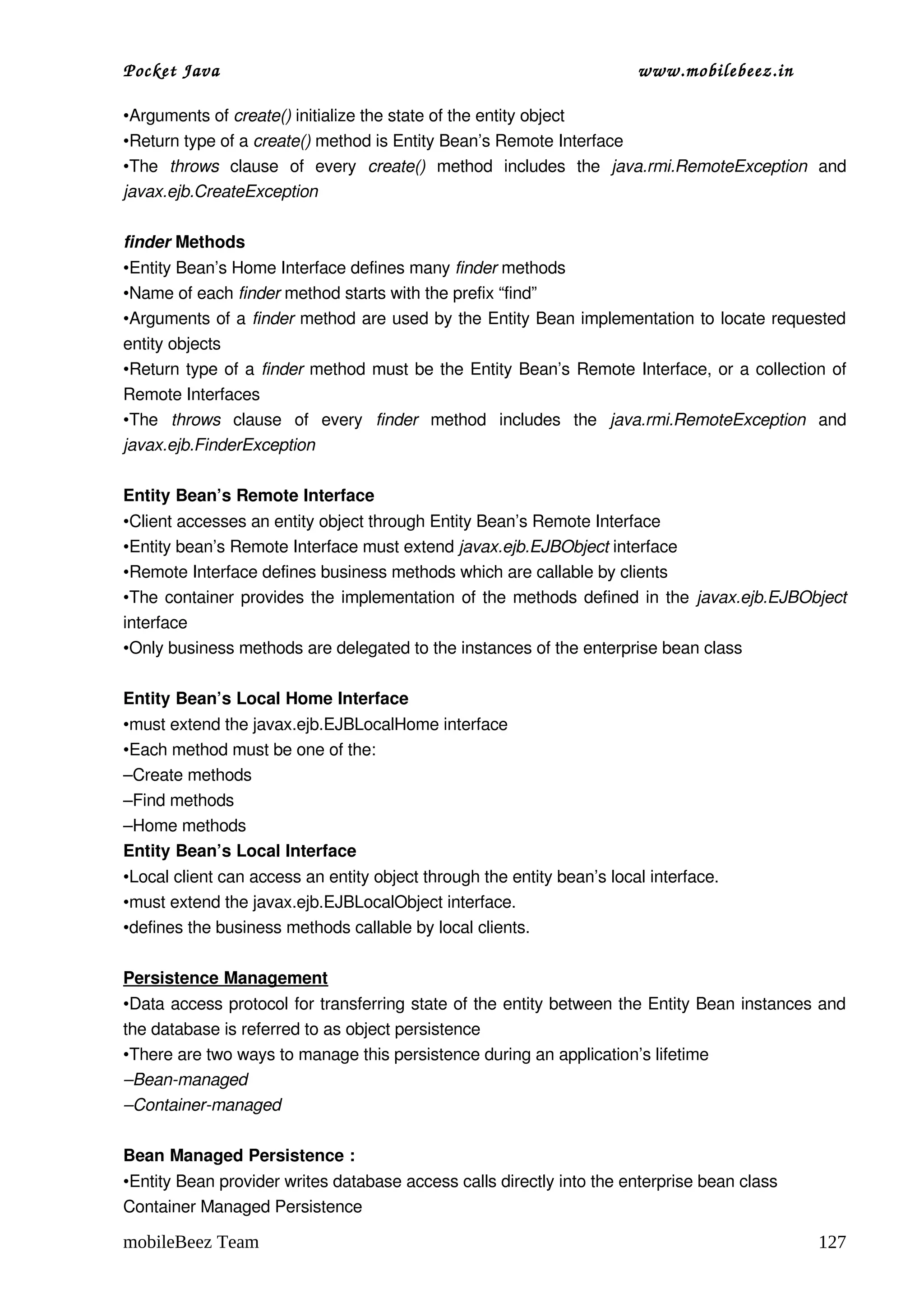 Pocket Java                                                             www.mobilebeez.in  

•Arguments of create() initialize the state of the entity object
•Return type of a create() method is Entity Bean’s Remote Interface
•The  throws  clause   of   every  create()  method   includes   the  java.rmi.RemoteException  and 
javax.ejb.CreateException

finder Methods
•Entity Bean’s Home Interface defines many finder methods
•Name of each finder method starts with the prefix “find”
•Arguments of a finder method are used by the Entity Bean implementation to locate requested 
entity objects
•Return type of a  finder  method must be the Entity Bean’s Remote Interface, or a collection of 
Remote Interfaces
•The  throws  clause   of   every  finder  method   includes   the  java.rmi.RemoteException  and 
javax.ejb.FinderException

Entity Bean’s Remote Interface
•Client accesses an entity object through Entity Bean’s Remote Interface
•Entity bean’s Remote Interface must extend javax.ejb.EJBObject interface
•Remote Interface defines business methods which are callable by clients
•The container provides the implementation of the methods defined in the  javax.ejb.EJBObject 
interface
•Only business methods are delegated to the instances of the enterprise bean class

Entity Bean’s Local Home Interface
•must extend the javax.ejb.EJBLocalHome interface
•Each method must be one of the:
–Create methods
–Find methods
–Home methods
Entity Bean’s Local Interface
•Local client can access an entity object through the entity bean’s local interface. 
•must extend the javax.ejb.EJBLocalObject interface. 
•defines the business methods callable by local clients.

Persistence Management
•Data access protocol for transferring state of the entity between the Entity Bean instances and 
the database is referred to as object persistence
•There are two ways to manage this persistence during an application’s lifetime
–Bean­managed
–Container­managed

Bean Managed Persistence :
•Entity Bean provider writes database access calls directly into the enterprise bean class
Container Managed Persistence

mobileBeez Team                                                                                127
 