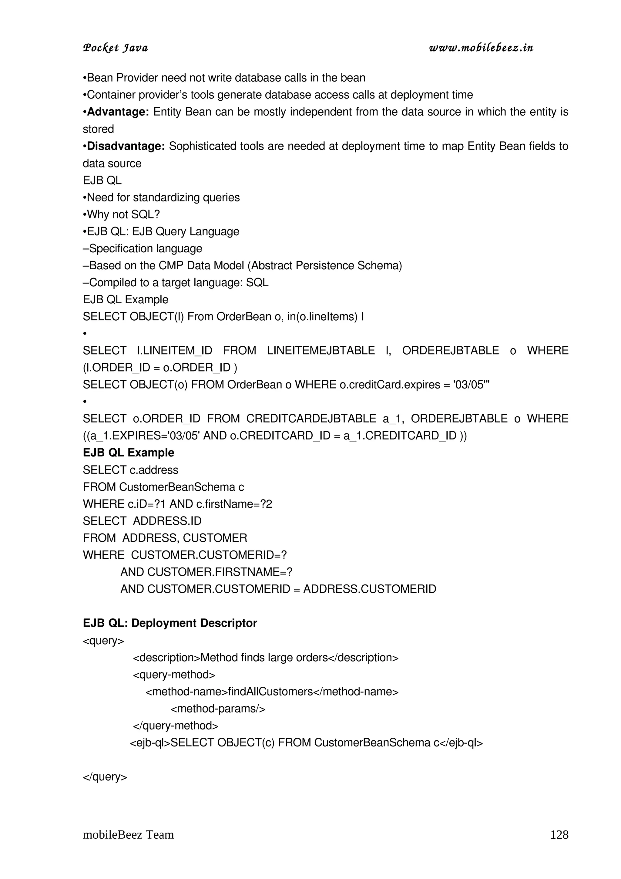Pocket Java                                                       www.mobilebeez.in  

•Bean Provider need not write database calls in the bean
•Container provider’s tools generate database access calls at deployment time
•Advantage: Entity Bean can be mostly independent from the data source in which the entity is 
stored
•Disadvantage: Sophisticated tools are needed at deployment time to map Entity Bean fields to 
data source
EJB QL
•Need for standardizing queries
•Why not SQL?
•EJB QL: EJB Query Language
–Specification language
–Based on the CMP Data Model (Abstract Persistence Schema)
–Compiled to a target language: SQL
EJB QL Example
SELECT OBJECT(l) From OrderBean o, in(o.lineItems) l
•
SELECT   l.LINEITEM_ID   FROM   LINEITEMEJBTABLE   l,   ORDEREJBTABLE   o   WHERE 
(l.ORDER_ID = o.ORDER_ID )
SELECT OBJECT(o) FROM OrderBean o WHERE o.creditCard.expires = '03/05'"
•
SELECT   o.ORDER_ID   FROM   CREDITCARDEJBTABLE   a_1,   ORDEREJBTABLE   o   WHERE 
((a_1.EXPIRES='03/05' AND o.CREDITCARD_ID = a_1.CREDITCARD_ID ))
EJB QL Example
SELECT c.address
FROM CustomerBeanSchema c
WHERE c.iD=?1 AND c.firstName=?2
SELECT  ADDRESS.ID
FROM  ADDRESS, CUSTOMER
WHERE  CUSTOMER.CUSTOMERID=?
     AND CUSTOMER.FIRSTNAME=?
     AND CUSTOMER.CUSTOMERID = ADDRESS.CUSTOMERID

EJB QL: Deployment Descriptor
<query>
                <description>Method finds large orders</description>
                <query­method>
                    <method­name>findAllCustomers</method­name>
                            <method­params/>
                </query­method>
               <ejb­ql>SELECT OBJECT(c) FROM CustomerBeanSchema c</ejb­ql>

</query>




mobileBeez Team                                                                          128
 