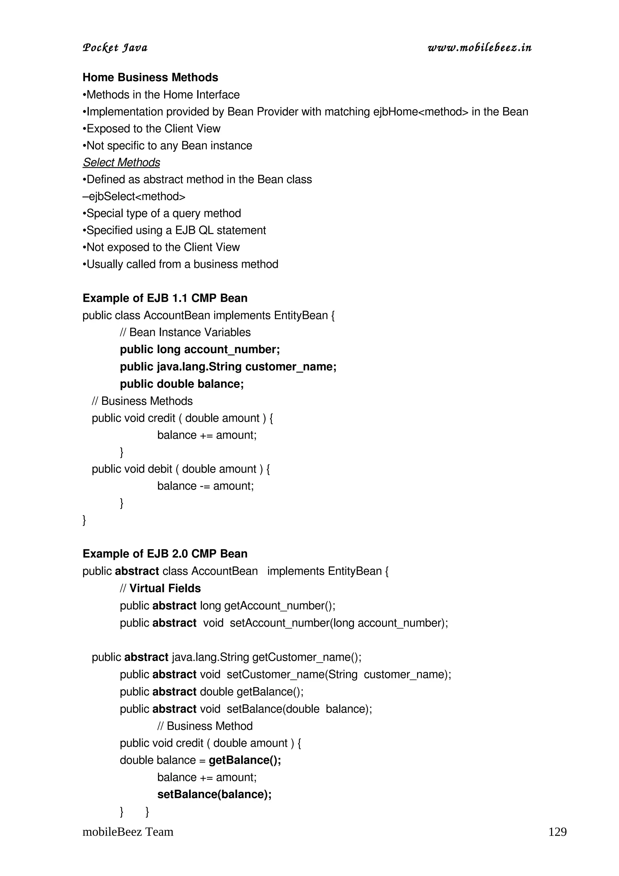 Pocket Java                                                          www.mobilebeez.in  

Home Business Methods
•Methods in the Home Interface 
•Implementation provided by Bean Provider with matching ejbHome<method> in the Bean
•Exposed to the Client View
•Not specific to any Bean instance
Select Methods
•Defined as abstract method in the Bean class
–ejbSelect<method>
•Special type of a query method 
•Specified using a EJB QL statement
•Not exposed to the Client View
•Usually called from a business method

Example of EJB 1.1 CMP Bean
public class AccountBean implements EntityBean {
        // Bean Instance Variables
        public long account_number;
           public java.lang.String customer_name;
         public double balance;
   // Business Methods
   public void credit ( double amount ) { 
                 balance += amount; 
         }
   public void debit ( double amount ) { 
                 balance ­= amount; 
         }
}   

Example of EJB 2.0 CMP Bean
public abstract class AccountBean   implements EntityBean {
           // Virtual Fields
           public abstract long getAccount_number();
           public abstract  void  setAccount_number(long account_number);
        
   public abstract java.lang.String getCustomer_name();
           public abstract void  setCustomer_name(String  customer_name);
           public abstract double getBalance();
           public abstract void  setBalance(double  balance);
                     // Business Method
           public void credit ( double amount ) { 
           double balance = getBalance();
                     balance += amount; 
                     setBalance(balance);
           }       }
mobileBeez Team                                                                            129
 