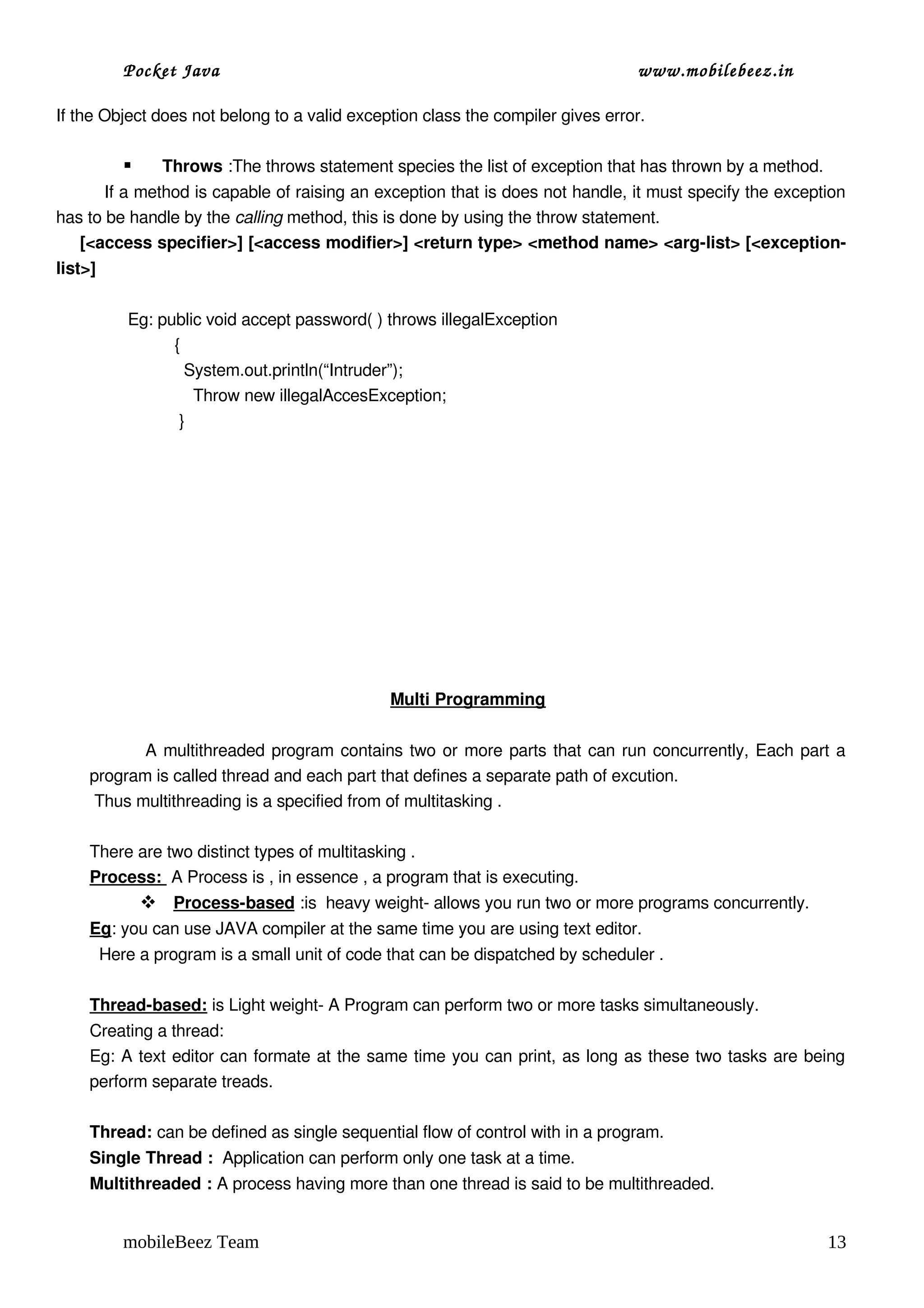Pocket Java                                                             www.mobilebeez.in  

If the Object does not belong to a valid exception class the compiler gives error.

              Throws :The throws statement species the list of exception that has thrown by a method.
         If a method is capable of raising an exception that is does not handle, it must specify the exception 
has to be handle by the calling method, this is done by using the throw statement. 
     [<access specifier>] [<access modifier>] <return type> <method name> <arg­list> [<exception­
list>]

          Eg: public void accept password( ) throws illegalException
                    {
                      System.out.println(“Intruder”);
                        Throw new illegalAccesException;
                     }
           




                                              Multi Programming

                    A multithreaded program contains two or more parts that can run concurrently, Each part a 
     program is called thread and each part that defines a separate path of excution.
      Thus multithreading is a specified from of multitasking .

     There are two distinct types of multitasking .
     Process:  A Process is , in essence , a program that is executing.
               
               Process­based  :is  heavy weight­ allows you run two or more programs concurrently.
     Eg: you can use JAVA compiler at the same time you are using text editor.
       Here a program is a small unit of code that can be dispatched by scheduler .

     Thread­based: is Light weight­ A Program can perform two or more tasks simultaneously.
     Creating a thread:
     Eg: A text editor can formate at the same time you can print, as long as these two tasks are being 
     perform separate treads.

     Thread: can be defined as single sequential flow of control with in a program.
     Single Thread :  Application can perform only one task at a time.
     Multithreaded : A process having more than one thread is said to be multithreaded.


         mobileBeez Team                                                                                   13
 
