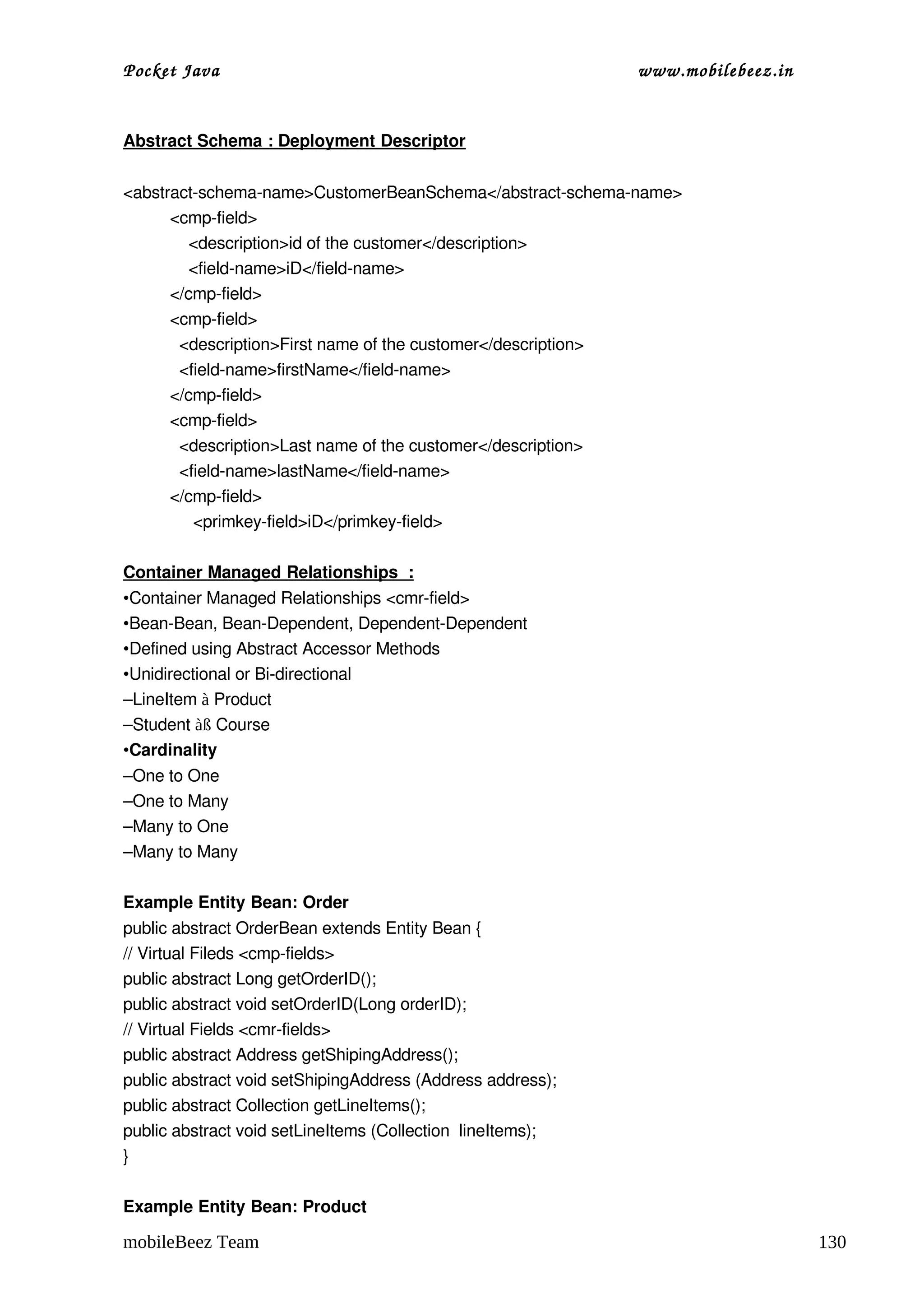 Pocket Java                                                  www.mobilebeez.in  


Abstract Schema : Deployment Descriptor


<abstract­schema­name>CustomerBeanSchema</abstract­schema­name>
          <cmp­field>
              <description>id of the customer</description>
              <field­name>iD</field­name>
          </cmp­field>
          <cmp­field>
            <description>First name of the customer</description>
            <field­name>firstName</field­name>
          </cmp­field>
          <cmp­field>
            <description>Last name of the customer</description>
            <field­name>lastName</field­name>
          </cmp­field>
               <primkey­field>iD</primkey­field>

Container Managed Relationships  :
•Container Managed Relationships <cmr­field>
•Bean­Bean, Bean­Dependent, Dependent­Dependent
•Defined using Abstract Accessor Methods
•Unidirectional or Bi­directional
–LineItem à Product
–Student àß Course
•Cardinality
–One to One
–One to Many
–Many to One
–Many to Many

Example Entity Bean: Order
public abstract OrderBean extends Entity Bean {
// Virtual Fileds <cmp­fields>
public abstract Long getOrderID();
public abstract void setOrderID(Long orderID);
// Virtual Fields <cmr­fields>
public abstract Address getShipingAddress();
public abstract void setShipingAddress (Address address);
public abstract Collection getLineItems();
public abstract void setLineItems (Collection  lineItems);
}

Example Entity Bean: Product

mobileBeez Team                                                                    130
 