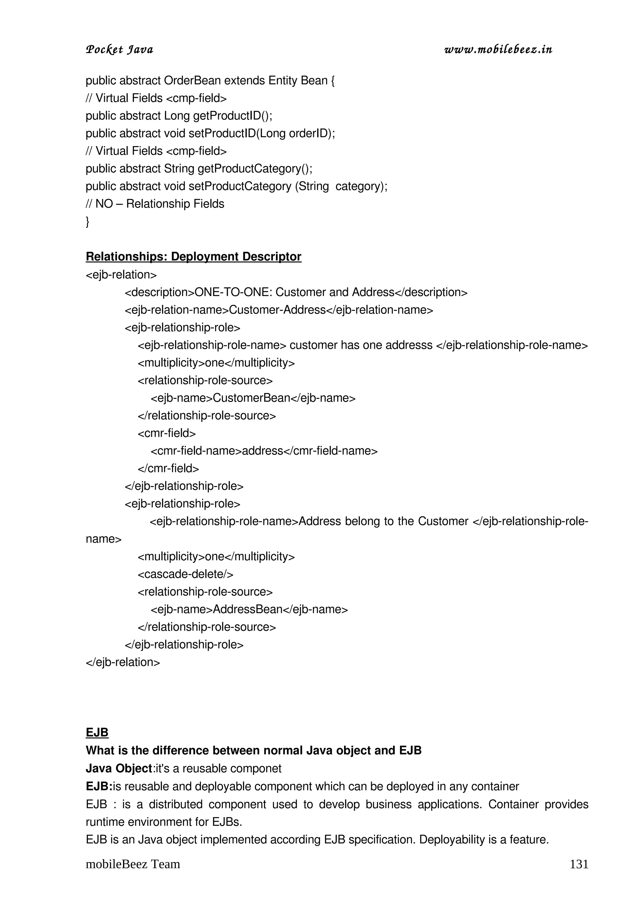 Pocket Java                                                                   www.mobilebeez.in  

public abstract OrderBean extends Entity Bean {
// Virtual Fields <cmp­field>
public abstract Long getProductID();
public abstract void setProductID(Long orderID);
// Virtual Fields <cmp­field>
public abstract String getProductCategory();
public abstract void setProductCategory (String  category);
// NO – Relationship Fields
}

Relationships: Deployment Descriptor
<ejb­relation>
            <description>ONE­TO­ONE: Customer and Address</description>
            <ejb­relation­name>Customer­Address</ejb­relation­name>
            <ejb­relationship­role>
                <ejb­relationship­role­name> customer has one addresss </ejb­relationship­role­name>
                <multiplicity>one</multiplicity>
                <relationship­role­source>
                    <ejb­name>CustomerBean</ejb­name>
                </relationship­role­source>
                <cmr­field>
                    <cmr­field­name>address</cmr­field­name>
                </cmr­field>
            </ejb­relationship­role>
            <ejb­relationship­role>
                <ejb­relationship­role­name>Address belong to the Customer </ejb­relationship­role­
name>
                <multiplicity>one</multiplicity>
                <cascade­delete/>
                <relationship­role­source>
                    <ejb­name>AddressBean</ejb­name>
                </relationship­role­source>
            </ejb­relationship­role>
</ejb­relation>




EJB
What is the difference between normal Java object and EJB 
Java Object:it's a reusable componet 
EJB:is reusable and deployable component which can be deployed in any container 
EJB   :   is  a  distributed   component   used  to  develop   business   applications.   Container   provides 
runtime environment for EJBs.
EJB is an Java object implemented according EJB specification. Deployability is a feature. 

mobileBeez Team                                                                                          131
 