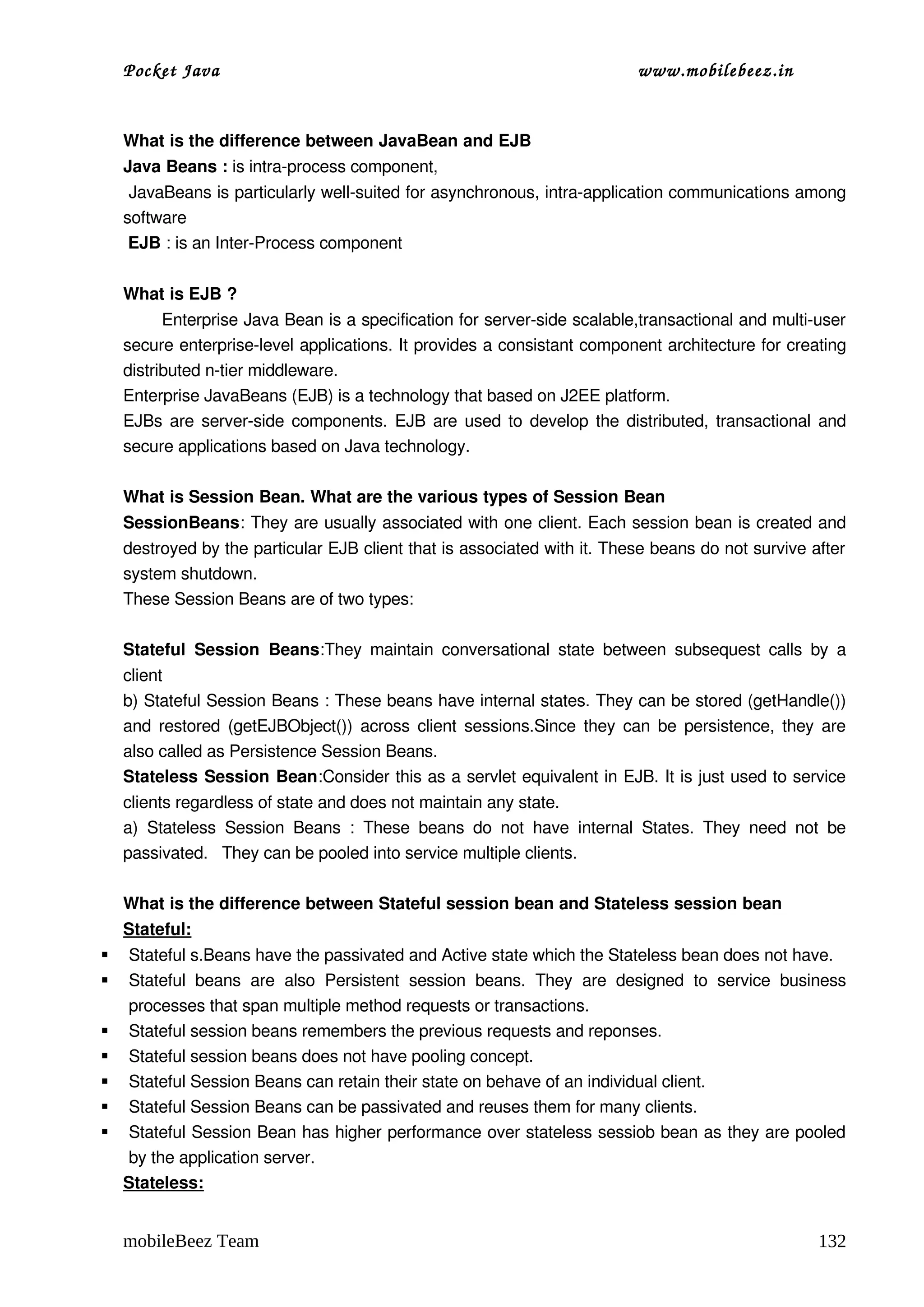 Pocket Java                                                                       www.mobilebeez.in  


    What is the difference between JavaBean and EJB 
    Java Beans : is intra­process component, 
     JavaBeans is particularly well­suited for asynchronous, intra­application communications among 
    software 
     EJB : is an Inter­Process component

    What is EJB ?
           Enterprise Java Bean is a specification for server­side scalable,transactional and multi­user 
    secure enterprise­level applications. It provides a consistant component architecture for creating 
    distributed n­tier middleware. 
    Enterprise JavaBeans (EJB) is a technology that based on J2EE platform.  
    EJBs are server­side components. EJB are used to develop the distributed, transactional and 
    secure applications based on Java technology.  

    What is Session Bean. What are the various types of Session Bean 
    SessionBeans: They are usually associated with one client. Each session bean is created and 
    destroyed by the particular EJB client that is associated with it. These beans do not survive after 
    system shutdown. 
    These Session Beans are of two types: 
     
    Stateful   Session   Beans:They  maintain  conversational   state  between  subsequest   calls   by   a 
    client 
    b) Stateful Session Beans : These beans have internal states. They can be stored (getHandle()) 
    and restored (getEJBObject()) across client sessions.Since they can be persistence, they are 
    also called as Persistence Session Beans.
    Stateless Session Bean:Consider this as a servlet equivalent in EJB. It is just used to service 
    clients regardless of state and does not maintain any state. 
    a)   Stateless   Session   Beans   :   These   beans   do   not   have   internal   States.   They   need   not   be 
    passivated.   They can be pooled into service multiple clients.

    What is the difference between Stateful session bean and Stateless session bean 
    Stateful:
   Stateful s.Beans have the passivated and Active state which the Stateless bean does not have. 
   Stateful   beans   are   also   Persistent   session   beans.   They   are   designed   to   service   business 
    processes that span multiple method requests or transactions. 
   Stateful session beans remembers the previous requests and reponses.
   Stateful session beans does not have pooling concept. 
   Stateful Session Beans can retain their state on behave of an individual client.
   Stateful Session Beans can be passivated and reuses them for many clients.
   Stateful Session Bean has higher performance over stateless sessiob bean as they are pooled 
    by the application server. 
    Stateless:


    mobileBeez Team                                                                                                132
 