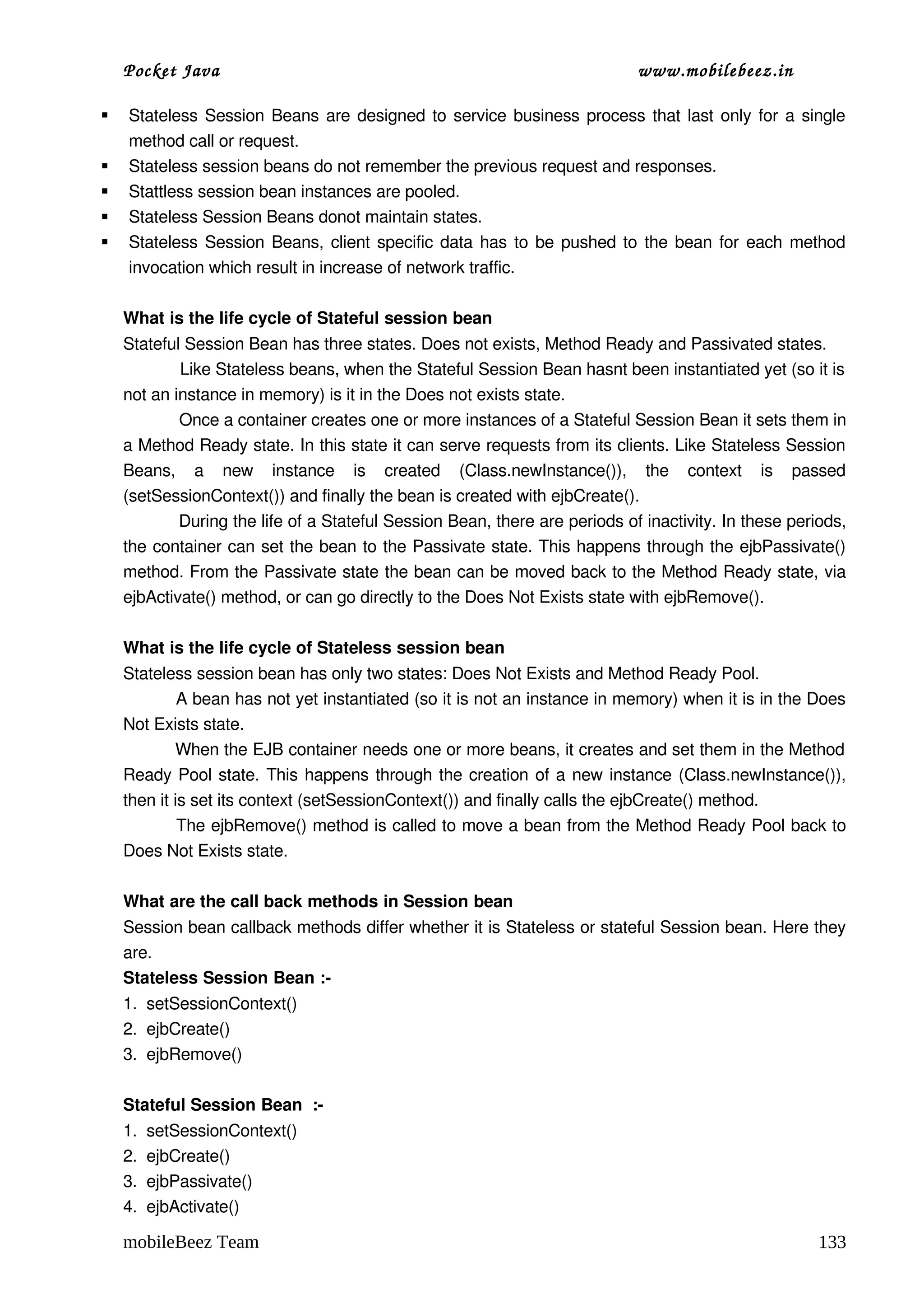 Pocket Java                                                               www.mobilebeez.in  

   Stateless Session Beans are designed to service business process that last only for a single 
    method call or request. 
   Stateless session beans do not remember the previous request and responses. 
   Stattless session bean instances are pooled.
   Stateless Session Beans donot maintain states. 
   Stateless Session Beans, client specific data has to be pushed to the bean for each method 
    invocation which result in increase of network traffic. 

    What is the life cycle of Stateful session bean 
    Stateful Session Bean has three states. Does not exists, Method Ready and Passivated states. 
                Like Stateless beans, when the Stateful Session Bean hasnt been instantiated yet (so it is 
    not an instance in memory) is it in the Does not exists state. 
                Once a container creates one or more instances of a Stateful Session Bean it sets them in 
    a Method Ready state. In this state it can serve requests from its clients. Like Stateless Session 
    Beans,   a   new   instance   is   created   (Class.newInstance()),   the   context   is   passed 
    (setSessionContext()) and finally the bean is created with ejbCreate(). 
               During the life of a Stateful Session Bean, there are periods of inactivity. In these periods, 
    the container can set the bean to the Passivate state. This happens through the ejbPassivate() 
    method. From the Passivate state the bean can be moved back to the Method Ready state, via 
    ejbActivate() method, or can go directly to the Does Not Exists state with ejbRemove().  

    What is the life cycle of Stateless session bean 
    Stateless session bean has only two states: Does Not Exists and Method Ready Pool. 
              A bean has not yet instantiated (so it is not an instance in memory) when it is in the Does 
    Not Exists state. 
              When the EJB container needs one or more beans, it creates and set them in the Method  
    Ready Pool state. This happens through the creation of a new instance (Class.newInstance()), 
    then it is set its context (setSessionContext()) and finally calls the ejbCreate() method. 
              The ejbRemove() method is called to move a bean from the Method Ready Pool back to 
    Does Not Exists state. 

    What are the call back methods in Session bean 
    Session bean callback methods differ whether it is Stateless or stateful Session bean. Here they 
    are. 
    Stateless Session Bean :­
    1.  setSessionContext() 
    2.  ejbCreate() 
    3.  ejbRemove() 

    Stateful Session Bean  :­
    1.  setSessionContext() 
    2.  ejbCreate() 
    3.  ejbPassivate() 
    4.  ejbActivate() 

    mobileBeez Team                                                                                      133
 