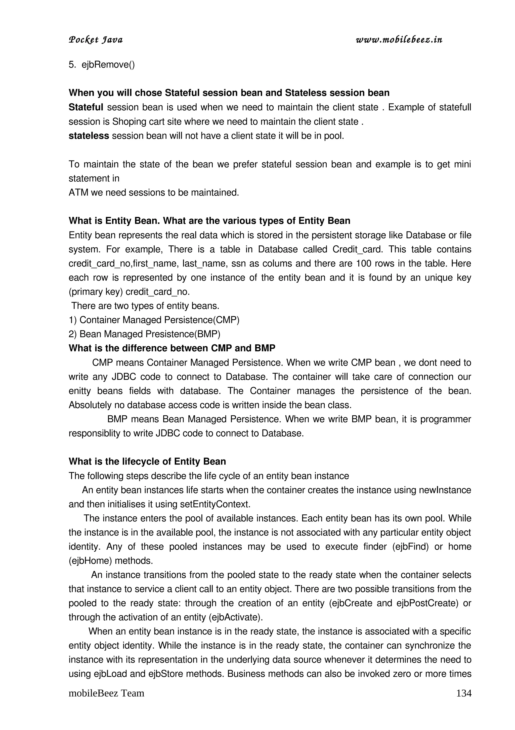 Pocket Java                                                                      www.mobilebeez.in  

5.  ejbRemove() 

When you will chose Stateful session bean and Stateless session bean 
Stateful session bean is used when we need to maintain the client state . Example of statefull 
session is Shoping cart site where we need to maintain the client state . 
stateless session bean will not have a client state it will be in pool.

To maintain the state of the bean we prefer stateful session bean and example is to get mini 
statement in  
ATM we need sessions to be maintained. 

What is Entity Bean. What are the various types of Entity Bean 
Entity bean represents the real data which is stored in the persistent storage like Database or file 
system.   For   example,   There   is   a   table   in   Database   called   Credit_card.   This   table   contains 
credit_card_no,first_name, last_name, ssn as colums and there are 100 rows in the table. Here 
each row is represented by one instance of the entity bean and it is found by an unique key 
(primary key) credit_card_no. 
 There are two types of entity beans. 
1) Container Managed Persistence(CMP)  
2) Bean Managed Presistence(BMP) 
What is the difference between CMP and BMP 
        CMP means Container Managed Persistence. When we write CMP bean , we dont need to 
write any JDBC code to connect to Database. The container will take care of connection our 
enitty   beans   fields   with   database.   The   Container   manages   the   persistence   of   the   bean. 
Absolutely no database access code is written inside the bean class.  
            BMP means Bean Managed Persistence. When we write BMP bean, it is programmer 
responsiblity to write JDBC code to connect to Database. 

What is the lifecycle of Entity Bean 
The following steps describe the life cycle of an entity bean instance 
     An entity bean instances life starts when the container creates the instance using newInstance 
and then initialises it using setEntityContext. 
     The instance enters the pool of available instances. Each entity bean has its own pool. While 
the instance is in the available pool, the instance is not associated with any particular entity object 
identity.   Any   of   these   pooled   instances   may   be   used   to   execute   finder   (ejbFind)   or   home 
(ejbHome) methods.  
       An instance transitions from the pooled state to the ready state when the container selects 
that instance to service a client call to an entity object. There are two possible transitions from the 
pooled to the ready state: through the creation of an entity (ejbCreate and ejbPostCreate) or 
through the activation of an entity (ejbActivate).  
       When an entity bean instance is in the ready state, the instance is associated with a specific 
entity object identity. While the instance is in the ready state, the container can synchronize the 
instance with its representation in the underlying data source whenever it determines the need to 
using ejbLoad and ejbStore methods. Business methods can also be invoked zero or more times 

mobileBeez Team                                                                                               134
 