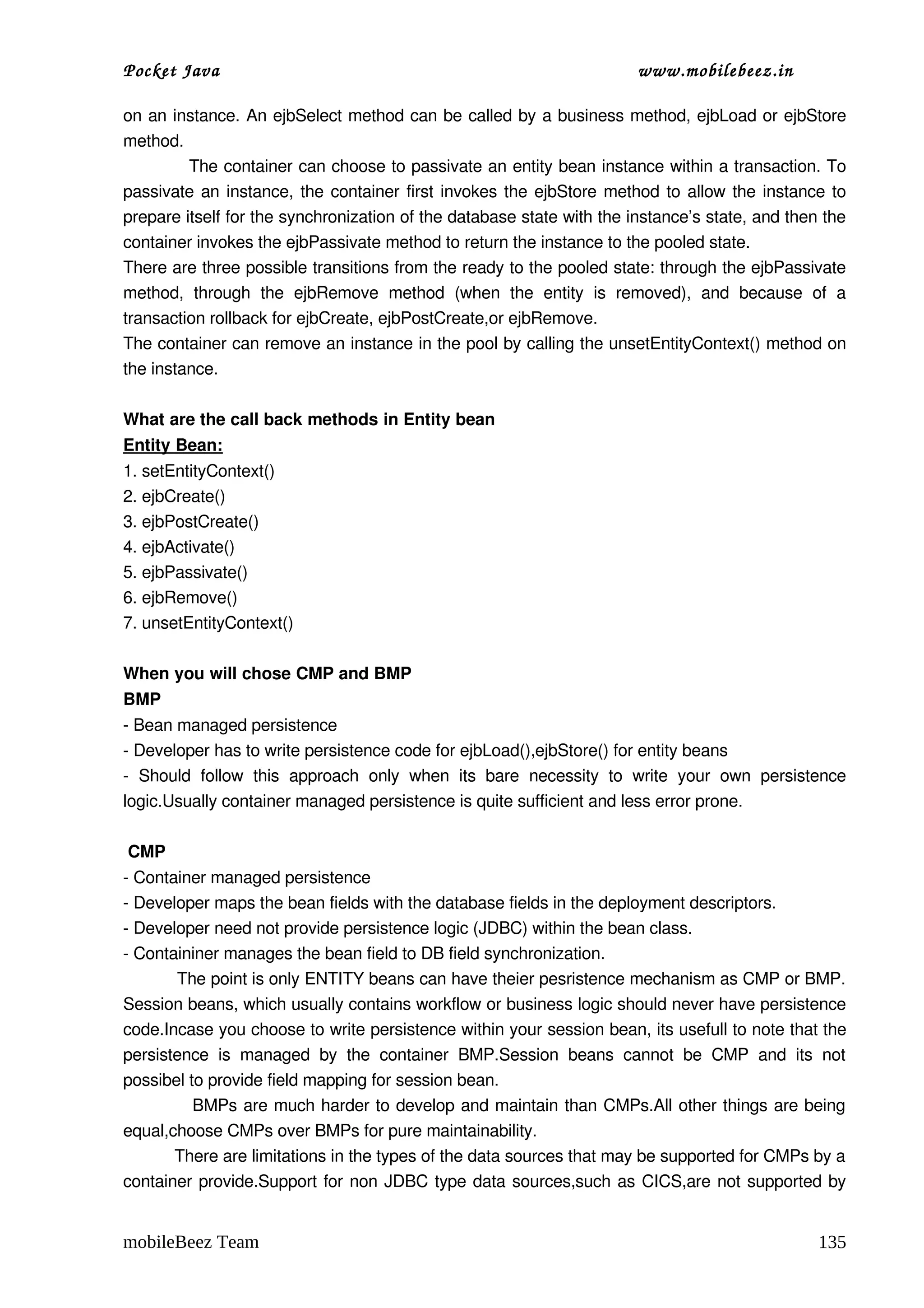 Pocket Java                                                                       www.mobilebeez.in  

on an instance. An ejbSelect method can be called by a business method, ejbLoad or ejbStore 
method.  
            The container can choose to passivate an entity bean instance within a transaction. To 
passivate an instance, the container first invokes the ejbStore method to allow the instance to 
prepare itself for the synchronization of the database state with the instance’s state, and then the 
container invokes the ejbPassivate method to return the instance to the pooled state.  
There are three possible transitions from the ready to the pooled state: through the ejbPassivate 
method,   through   the   ejbRemove   method   (when   the   entity   is   removed),   and   because   of   a 
transaction rollback for ejbCreate, ejbPostCreate,or ejbRemove.  
The container can remove an instance in the pool by calling the unsetEntityContext() method on 
the instance. 

What are the call back methods in Entity bean 
Entity Bean:
1. setEntityContext() 
2. ejbCreate() 
3. ejbPostCreate() 
4. ejbActivate() 
5. ejbPassivate() 
6. ejbRemove() 
7. unsetEntityContext() 

When you will chose CMP and BMP 
BMP  
­ Bean managed persistence 
­ Developer has to write persistence code for ejbLoad(),ejbStore() for entity beans 
­   Should   follow   this   approach   only   when   its   bare   necessity   to   write   your   own   persistence 
logic.Usually container managed persistence is quite sufficient and less error prone. 

 CMP 
­ Container managed persistence 
­ Developer maps the bean fields with the database fields in the deployment descriptors. 
­ Developer need not provide persistence logic (JDBC) within the bean class. 
­ Containiner manages the bean field to DB field synchronization. 
           The point is only ENTITY beans can have theier pesristence mechanism as CMP or BMP. 
Session beans, which usually contains workflow or business logic should never have persistence 
code.Incase you choose to write persistence within your session bean, its usefull to note that the 
persistence   is   managed   by   the   container   BMP.Session   beans   cannot   be   CMP   and   its   not 
possibel to provide field mapping for session bean. 
            BMPs are much harder to develop and maintain than CMPs.All other things are being 
equal,choose CMPs over BMPs for pure maintainability. 
           There are limitations in the types of the data sources that may be supported for CMPs by a 
container provide.Support for non JDBC type data sources,such as CICS,are not supported by 


mobileBeez Team                                                                                                135
 