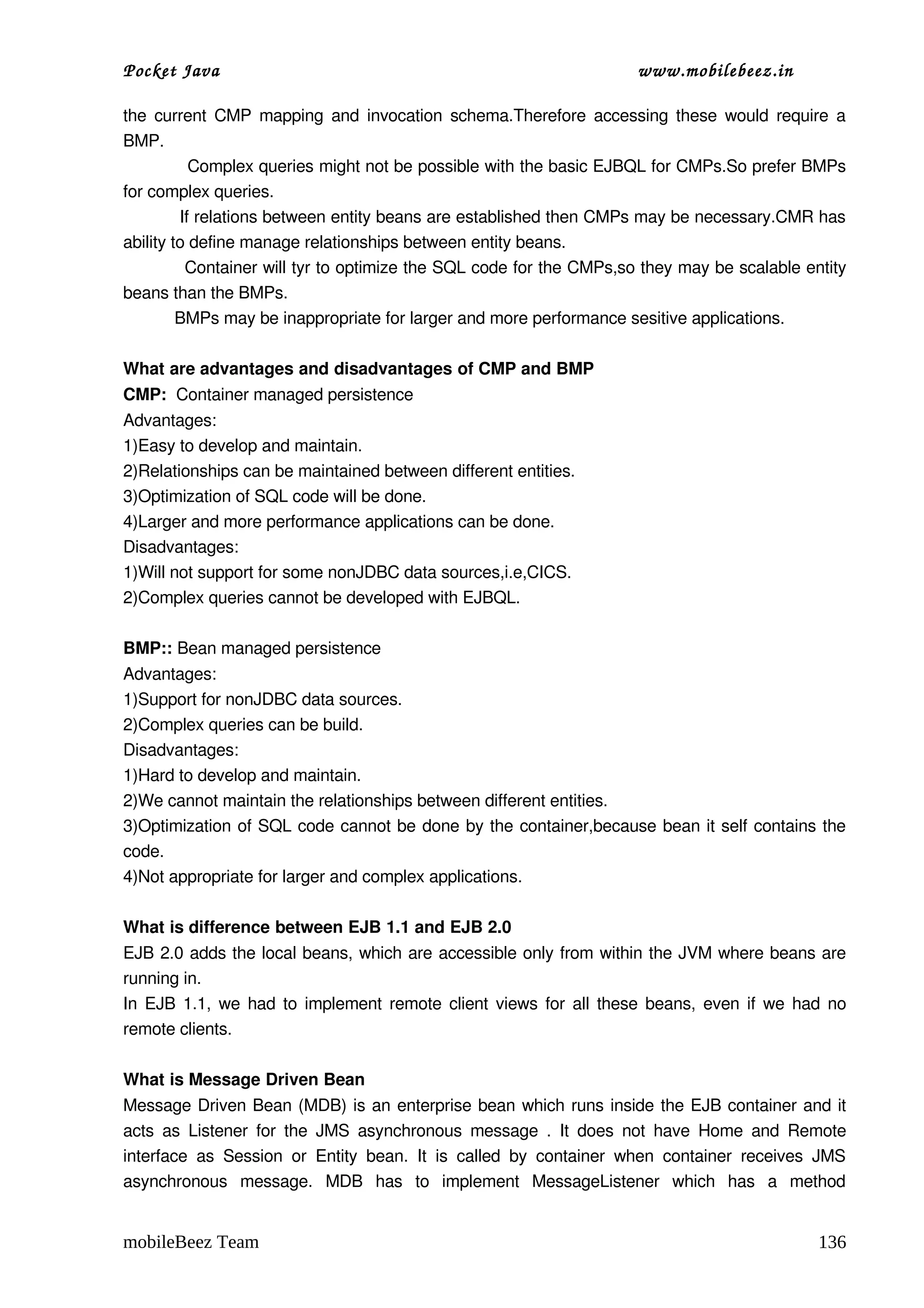 Pocket Java                                                                         www.mobilebeez.in  

the current CMP mapping and invocation schema.Therefore accessing these would require a 
BMP. 
            Complex queries might not be possible with the basic EJBQL for CMPs.So prefer BMPs 
for complex queries. 
           If relations between entity beans are established then CMPs may be necessary.CMR has 
ability to define manage relationships between entity beans. 
           Container will tyr to optimize the SQL code for the CMPs,so they may be scalable entity 
beans than the BMPs. 
           BMPs may be inappropriate for larger and more performance sesitive applications. 

What are advantages and disadvantages of CMP and BMP 
CMP:  Container managed persistence
Advantages: 
1)Easy to develop and maintain. 
2)Relationships can be maintained between different entities. 
3)Optimization of SQL code will be done. 
4)Larger and more performance applications can be done. 
Disadvantages: 
1)Will not support for some nonJDBC data sources,i.e,CICS. 
2)Complex queries cannot be developed with EJBQL. 

BMP:: Bean managed persistence
Advantages: 
1)Support for nonJDBC data sources. 
2)Complex queries can be build. 
Disadvantages: 
1)Hard to develop and maintain. 
2)We cannot maintain the relationships between different entities. 
3)Optimization of SQL code cannot be done by the container,because bean it self contains the 
code. 
4)Not appropriate for larger and complex applications. 

What is difference between EJB 1.1 and EJB 2.0 
EJB 2.0 adds the local beans, which are accessible only from within the JVM where beans are 
running in. 
In EJB 1.1, we had to implement remote client views for all these beans, even if we had no 
remote clients. 

What is Message Driven Bean 
Message Driven Bean (MDB) is an enterprise bean which runs inside the EJB container and it 
acts  as  Listener   for   the  JMS  asynchronous   message  .   It   does   not   have  Home  and  Remote 
interface   as   Session   or   Entity   bean.   It   is   called   by   container   when   container   receives   JMS 
asynchronous   message.   MDB   has   to   implement   MessageListener   which   has   a   method 


mobileBeez Team                                                                                                  136
 
