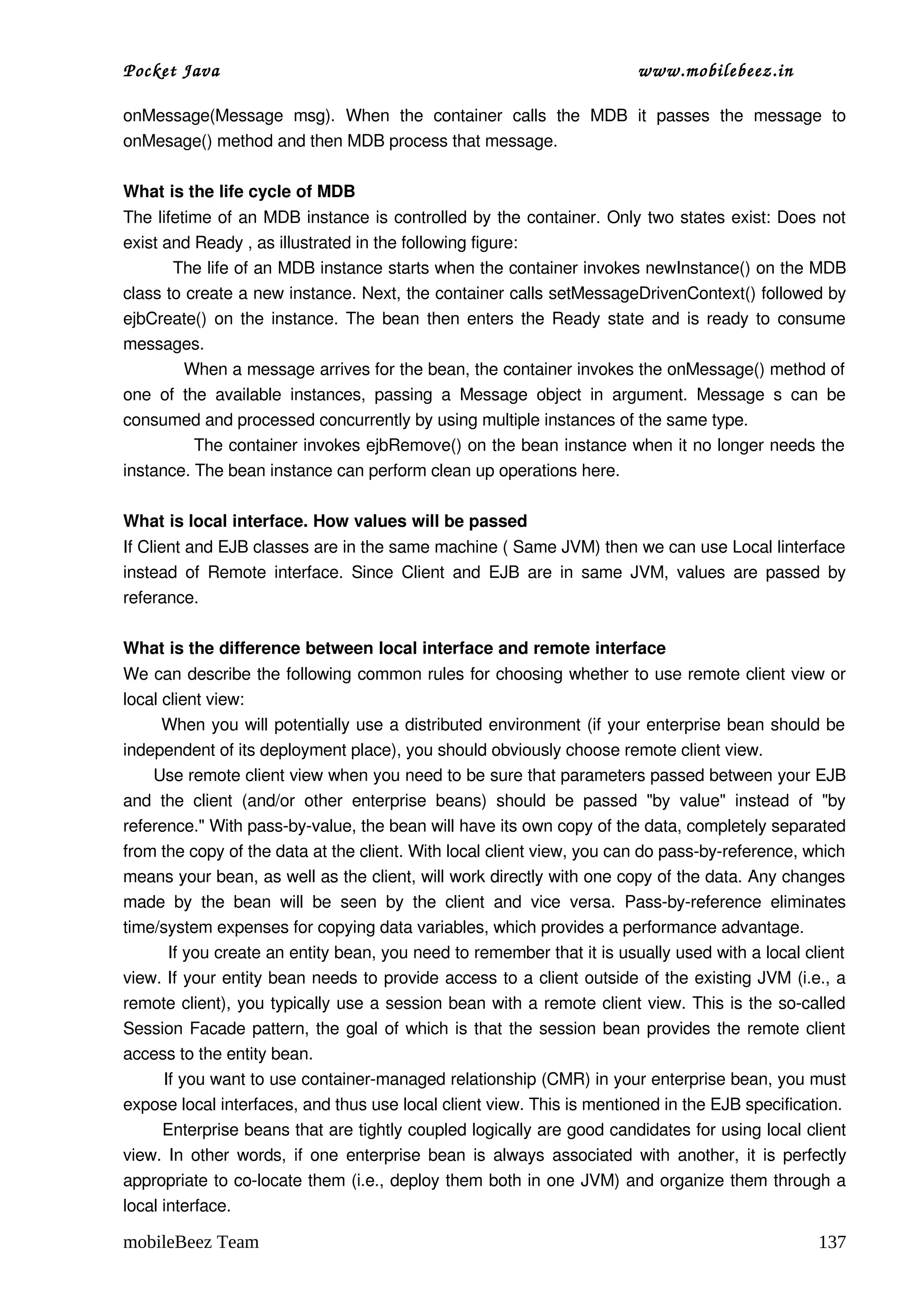 Pocket Java                                                                        www.mobilebeez.in  

onMessage(Message   msg).   When   the   container   calls   the   MDB   it   passes   the   message   to 
onMesage() method and then MDB process that message. 

What is the life cycle of MDB 
The lifetime of an MDB instance is controlled by the container. Only two states exist: Does not 
exist and Ready , as illustrated in the following figure:  
         The life of an MDB instance starts when the container invokes newInstance() on the MDB 
class to create a new instance. Next, the container calls setMessageDrivenContext() followed by 
ejbCreate() on the instance. The bean then enters the Ready state and is ready to consume 
messages.  
            When a message arrives for the bean, the container invokes the onMessage() method of  
one   of   the   available   instances,   passing   a   Message   object   in   argument.   Message   s   can   be 
consumed and processed concurrently by using multiple instances of the same type.  
             The container invokes ejbRemove() on the bean instance when it no longer needs the  
instance. The bean instance can perform clean up operations here.

What is local interface. How values will be passed  
If Client and EJB classes are in the same machine ( Same JVM) then we can use Local linterface 
instead  of  Remote interface.  Since Client  and EJB are  in  same JVM,  values  are passed  by 
referance.

What is the difference between local interface and remote interface 
We can describe the following common rules for choosing whether to use remote client view or 
local client view: 
       When you will potentially use a distributed environment (if your enterprise bean should be 
independent of its deployment place), you should obviously choose remote client view. 
      Use remote client view when you need to be sure that parameters passed between your EJB 
and   the   client   (and/or   other   enterprise   beans)   should   be   passed   "by   value"   instead   of   "by 
reference." With pass­by­value, the bean will have its own copy of the data, completely separated 
from the copy of the data at the client. With local client view, you can do pass­by­reference, which 
means your bean, as well as the client, will work directly with one copy of the data. Any changes 
made   by   the   bean   will   be   seen   by   the   client   and   vice   versa.   Pass­by­reference   eliminates 
time/system expenses for copying data variables, which provides a performance advantage. 
         If you create an entity bean, you need to remember that it is usually used with a local client  
view. If your entity bean needs to provide access to a client outside of the existing JVM (i.e., a 
remote client), you typically use a session bean with a remote client view. This is the so­called 
Session Facade pattern, the goal of which is that the session bean provides the remote client 
access to the entity bean. 
        If you want to use container­managed relationship (CMR) in your enterprise bean, you must 
expose local interfaces, and thus use local client view. This is mentioned in the EJB specification. 
       Enterprise beans that are tightly coupled logically are good candidates for using local client 
view. In other words, if one enterprise bean is always associated with another, it is perfectly 
appropriate to co­locate them (i.e., deploy them both in one JVM) and organize them through a 
local interface. 

mobileBeez Team                                                                                                 137
 