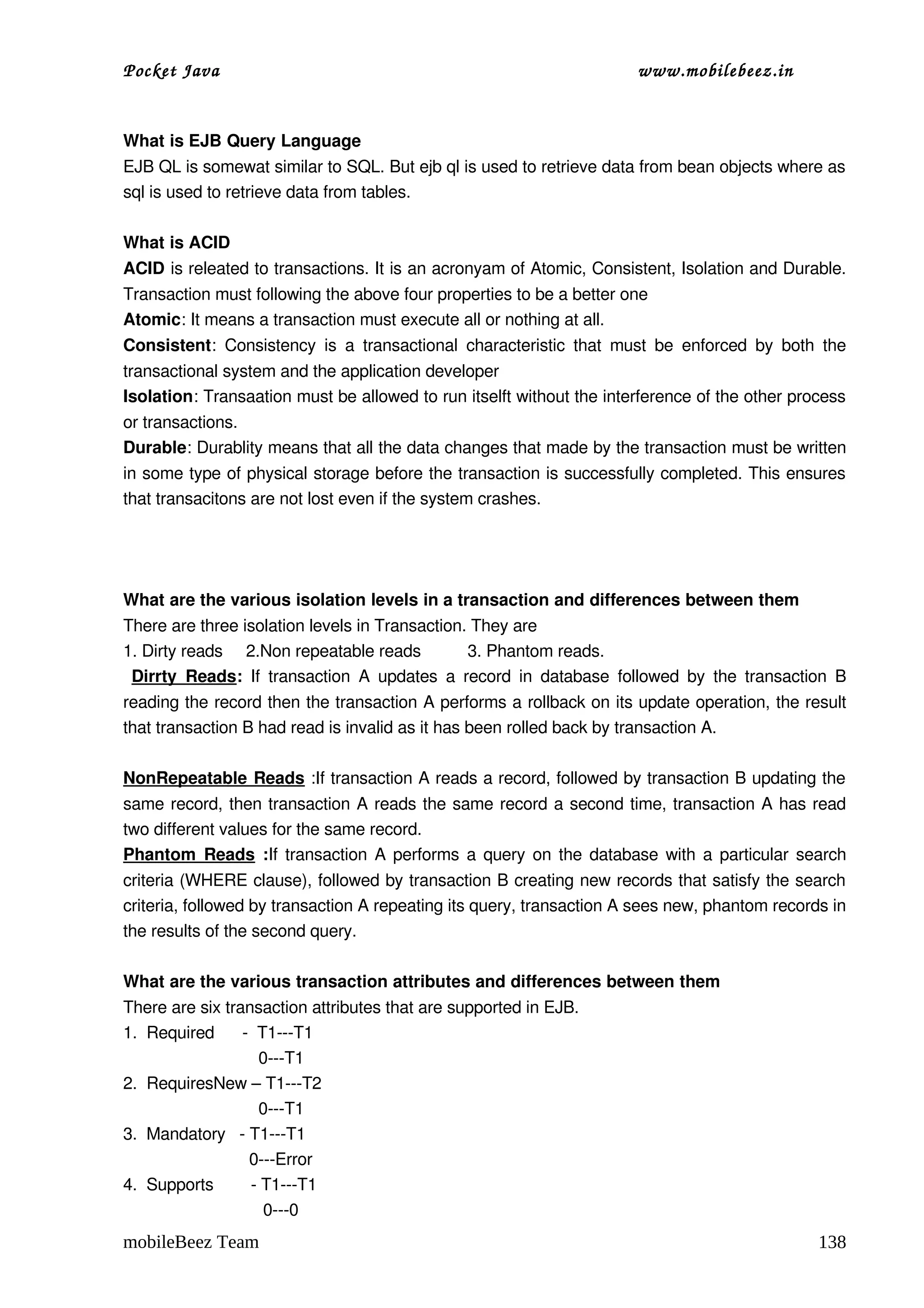 Pocket Java                                                                    www.mobilebeez.in  


What is EJB Query Language 
EJB QL is somewat similar to SQL. But ejb ql is used to retrieve data from bean objects where as 
sql is used to retrieve data from tables. 

What is ACID 
ACID is releated to transactions. It is an acronyam of Atomic, Consistent, Isolation and Durable. 
Transaction must following the above four properties to be a better one 
Atomic: It means a transaction must execute all or nothing at all. 
Consistent:   Consistency  is  a  transactional   characteristic   that   must   be   enforced   by   both   the 
transactional system and the application developer 
Isolation: Transaation must be allowed to run itselft without the interference of the other process 
or transactions. 
Durable: Durablity means that all the data changes that made by the transaction must be written 
in some type of physical storage before the transaction is successfully completed. This ensures 
that transacitons are not lost even if the system crashes. 




What are the various isolation levels in a transaction and differences between them 
There are three isolation levels in Transaction. They are 
1. Dirty reads     2.Non repeatable reads          3. Phantom reads. 
  Dirrty   Reads:  If   transaction  A  updates   a  record  in  database  followed  by   the  transaction  B 
reading the record then the transaction A performs a rollback on its update operation, the result 
that transaction B had read is invalid as it has been rolled back by transaction A. 
 
NonRepeatable Reads :If transaction A reads a record, followed by transaction B updating the 
same record, then transaction A reads the same record a second time, transaction A has read 
two different values for the same record. 
Phantom  Reads  :If transaction A performs a query on the database with a particular search 
criteria (WHERE clause), followed by transaction B creating new records that satisfy the search 
criteria, followed by transaction A repeating its query, transaction A sees new, phantom records in 
the results of the second query. 

What are the various transaction attributes and differences between them 
There are six transaction attributes that are supported in EJB. 
1.  Required      ­  T1­­­T1
                             0­­­T1
2.  RequiresNew – T1­­­T2
                             0­­­T1
3.  Mandatory   ­ T1­­­T1
                           0­­­Error
4.  Supports        ­ T1­­­T1
                              0­­­0
mobileBeez Team                                                                                            138
 