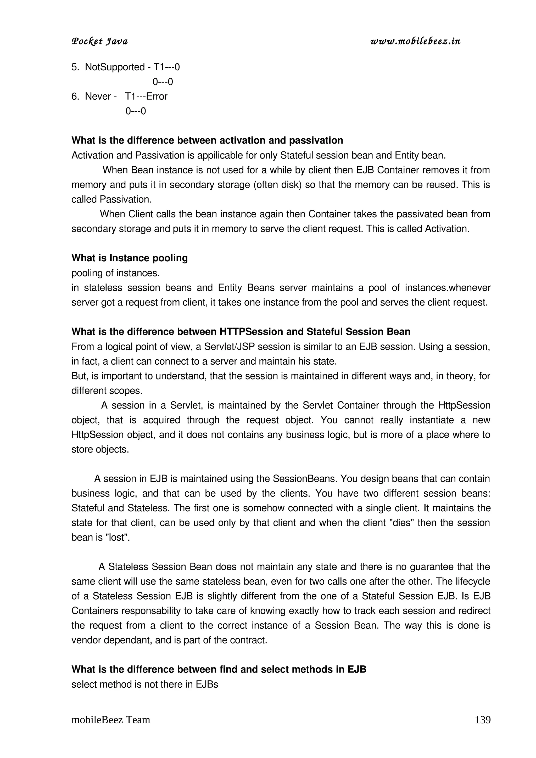 Pocket Java                                                                      www.mobilebeez.in  

5.  NotSupported ­ T1­­­0
                              0­­­0
6.  Never ­   T1­­­Error
                    0­­­0

What is the difference between activation and passivation 
Activation and Passivation is appilicable for only Stateful session bean and Entity bean.  
          When Bean instance is not used for a while by client then EJB Container removes it from 
memory and puts it in secondary storage (often disk) so that the memory can be reused. This is 
called Passivation. 
         When Client calls the bean instance again then Container takes the passivated bean from 
secondary storage and puts it in memory to serve the client request. This is called Activation. 

What is Instance pooling 
pooling of instances. 
in   stateless   session  beans   and   Entity   Beans   server   maintains   a  pool   of   instances.whenever 
server got a request from client, it takes one instance from the pool and serves the client request. 

What is the difference between HTTPSession and Stateful Session Bean 
From a logical point of view, a Servlet/JSP session is similar to an EJB session. Using a session, 
in fact, a client can connect to a server and maintain his state. 
But, is important to understand, that the session is maintained in different ways and, in theory, for 
different scopes. 
             A session in a Servlet, is maintained by the Servlet Container through the HttpSession 
object,   that   is   acquired   through   the   request   object.   You   cannot   really   instantiate   a   new 
HttpSession object, and it does not contains any business logic, but is more of a place where to 
store objects. 

        A session in EJB is maintained using the SessionBeans. You design beans that can contain 
business  logic,   and  that   can  be  used  by   the  clients.   You  have  two  different   session  beans: 
Stateful and Stateless. The first one is somehow connected with a single client. It maintains the 
state for that client, can be used only by that client and when the client "dies" then the session 
bean is "lost". 

        A Stateless Session Bean does not maintain any state and there is no guarantee that the 
same client will use the same stateless bean, even for two calls one after the other. The lifecycle 
of a Stateless Session EJB is slightly different from the one of a Stateful Session EJB. Is EJB 
Containers responsability to take care of knowing exactly how to track each session and redirect 
the request from a client to the correct instance of a Session Bean. The way this is done is 
vendor dependant, and is part of the contract. 

What is the difference between find and select methods in EJB 
select method is not there in EJBs 


mobileBeez Team                                                                                              139
 