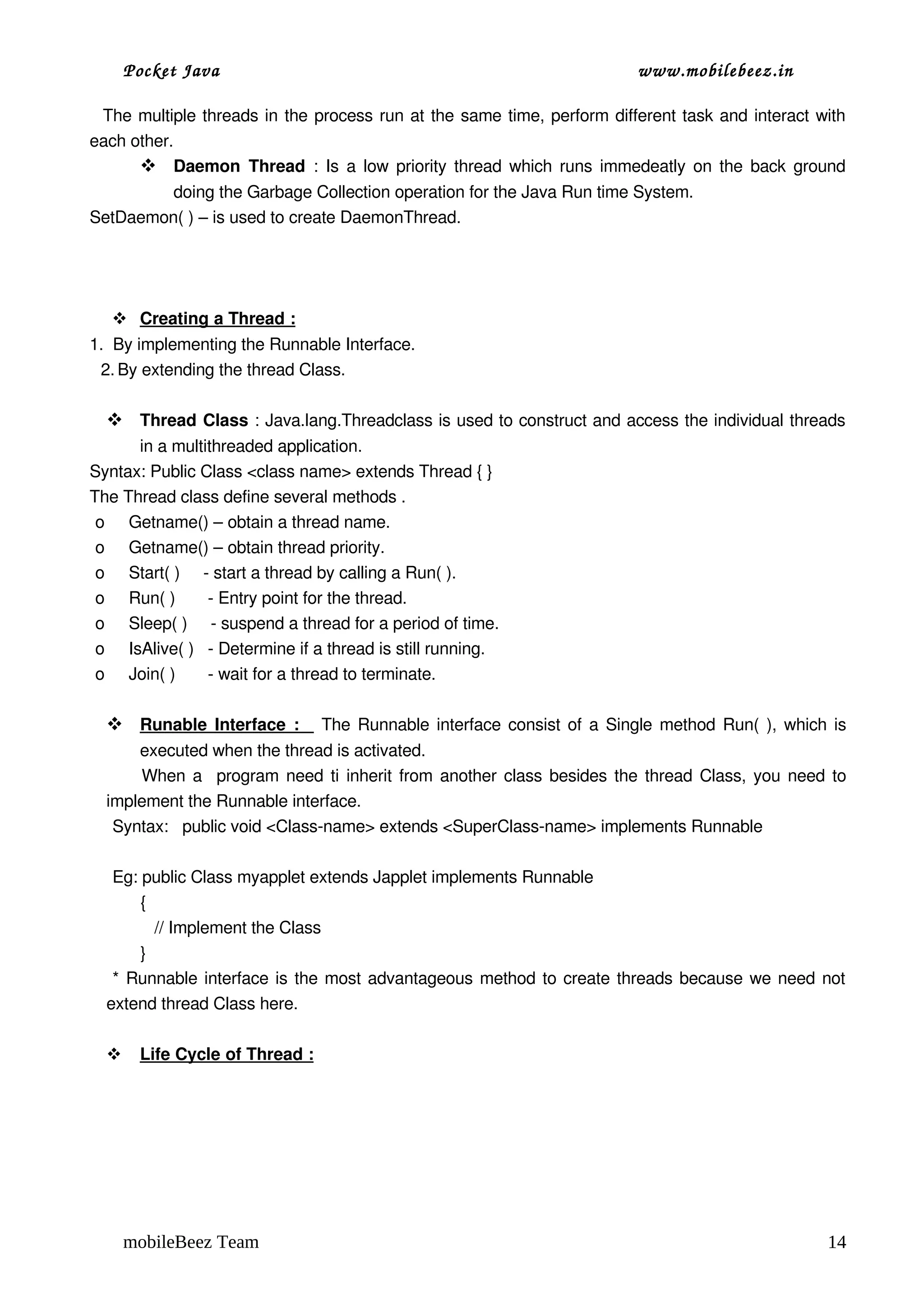 Pocket Java                                                        www.mobilebeez.in  

   The multiple threads in the process run at the same time, perform different task and interact with 
each other. 
        Daemon  Thread  : Is a low priority thread which runs immedeatly on the back ground 
         doing the Garbage Collection operation for the Java Run time System.
SetDaemon( ) – is used to create DaemonThread.




     
     Creating a Thread :
                        
1.  By implementing the Runnable Interface.
 2. By extending the thread Class.

   Thread Class : Java.lang.Threadclass is used to construct and access the individual threads 
      in a multithreaded application.
Syntax: Public Class <class name> extends Thread { }
The Thread class define several methods .
 o Getname() – obtain a thread name.
 o Getname() – obtain thread priority.
 o Start( )     ­ start a thread by calling a Run( ).
 o Run( )       ­ Entry point for the thread.
 o Sleep( )     ­ suspend a thread for a period of time.
 o IsAlive( )   ­ Determine if a thread is still running.
 o Join( )       ­ wait for a thread to terminate.

    
    Runable Interface :     The Runnable interface consist of a Single method Run( ), which is 
                          
          executed when the thread is activated.
          When a   program need ti inherit from another class besides the thread Class, you need to 
  implement the Runnable interface.
   Syntax:   public void <Class­name> extends <SuperClass­name> implements Runnable

   Eg: public Class myapplet extends Japplet implements Runnable
         {
            // Implement the Class
         }
   * Runnable interface is the most advantageous method to create threads because we need not 
  extend thread Class here.

       
       Life Cycle of Thread :
                             




      mobileBeez Team                                                                             14
 