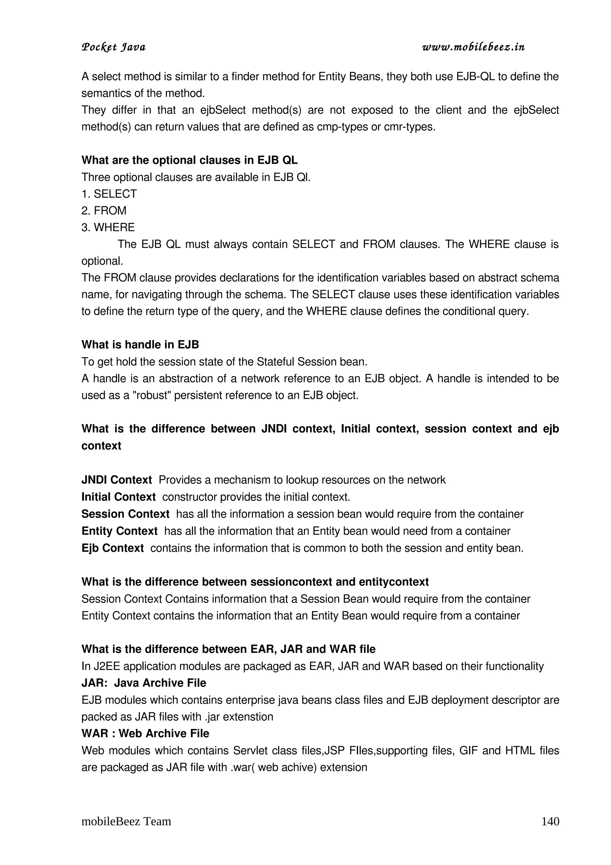 Pocket Java                                                                          www.mobilebeez.in  

A select method is similar to a finder method for Entity Beans, they both use EJB­QL to define the 
semantics of the method. 
They   differ   in   that   an   ejbSelect   method(s)   are   not   exposed   to   the   client   and   the   ejbSelect 
method(s) can return values that are defined as cmp­types or cmr­types. 

What are the optional clauses in EJB QL 
Three optional clauses are available in EJB Ql. 
1. SELECT 
2. FROM 
3. WHERE 
               The EJB QL must always contain SELECT and FROM clauses. The WHERE clause is 
optional. 
The FROM clause provides declarations for the identification variables based on abstract schema 
name, for navigating through the schema. The SELECT clause uses these identification variables 
to define the return type of the query, and the WHERE clause defines the conditional query. 

What is handle in EJB 
To get hold the session state of the Stateful Session bean. 
A handle is an abstraction of a network reference to an EJB object. A handle is intended to be 
used as a "robust" persistent reference to an EJB object. 

What  is the  difference  between   JNDI  context,  Initial   context,   session   context   and   ejb 
context 


JNDI Context  Provides a mechanism to lookup resources on the network 
Initial Context  constructor provides the initial context. 
Session Context  has all the information a session bean would require from the container 
Entity Context  has all the information that an Entity bean would need from a container 
Ejb Context  contains the information that is common to both the session and entity bean.

What is the difference between sessioncontext and entitycontext 
Session Context Contains information that a Session Bean would require from the container  
Entity Context contains the information that an Entity Bean would require from a container 

What is the difference between EAR, JAR and WAR file 
In J2EE application modules are packaged as EAR, JAR and WAR based on their functionality  
JAR:  Java Archive File
EJB modules which contains enterprise java beans class files and EJB deployment descriptor are 
packed as JAR files with .jar extenstion 
WAR : Web Archive File
Web modules which contains Servlet class files,JSP FIles,supporting files, GIF and HTML files 
are packaged as JAR file with .war( web achive) extension 



mobileBeez Team                                                                                                    140
 