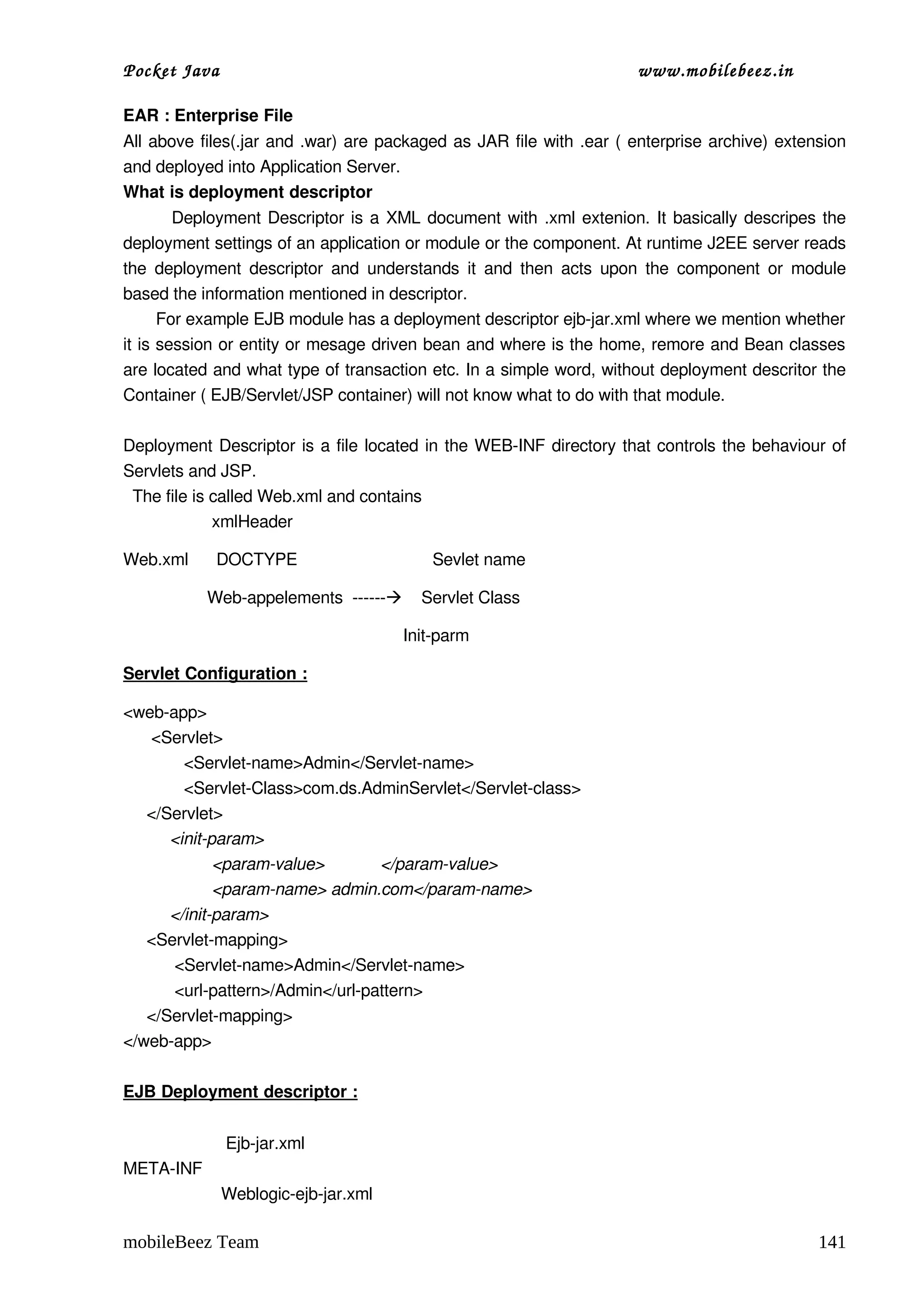 Pocket Java                                                              www.mobilebeez.in  

EAR : Enterprise File
All above files(.jar and .war) are packaged as JAR file with .ear ( enterprise archive) extension 
and deployed into Application Server. 
What is deployment descriptor 
             Deployment Descriptor is a XML document with .xml extenion. It basically descripes the 
deployment settings of an application or module or the component. At runtime J2EE server reads 
the deployment  descriptor  and understands  it  and then  acts  upon the component  or  module 
based the information mentioned in descriptor.  
       For example EJB module has a deployment descriptor ejb­jar.xml where we mention whether 
it is session or entity or mesage driven bean and where is the home, remore and Bean classes 
are located and what type of transaction etc. In a simple word, without deployment descritor the 
Container ( EJB/Servlet/JSP container) will not know what to do with that module. 

Deployment Descriptor is a file located in the WEB­INF directory that controls the behaviour of 
Servlets and JSP.
  The file is called Web.xml and contains 
                   xmlHeader

Web.xml      DOCTYPE                             Sevlet name

                  Web­appelements  ­­­­­­    Servlet Class

                                                            Init­parm 

Servlet Configuration :

<web­app>
      <Servlet>
             <Servlet­name>Admin</Servlet­name>
             <Servlet­Class>com.ds.AdminServlet</Servlet­class>
     </Servlet>
          <init­param>
                   <param­value>            </param­value>
                   <param­name> admin.com</param­name>
          </init­param>
     <Servlet­mapping>
           <Servlet­name>Admin</Servlet­name>
           <url­pattern>/Admin</url­pattern>
     </Servlet­mapping>
</web­app>

EJB Deployment descriptor :


                      Ejb­jar.xml
META­INF 
                     Weblogic­ejb­jar.xml

mobileBeez Team                                                                                141
 