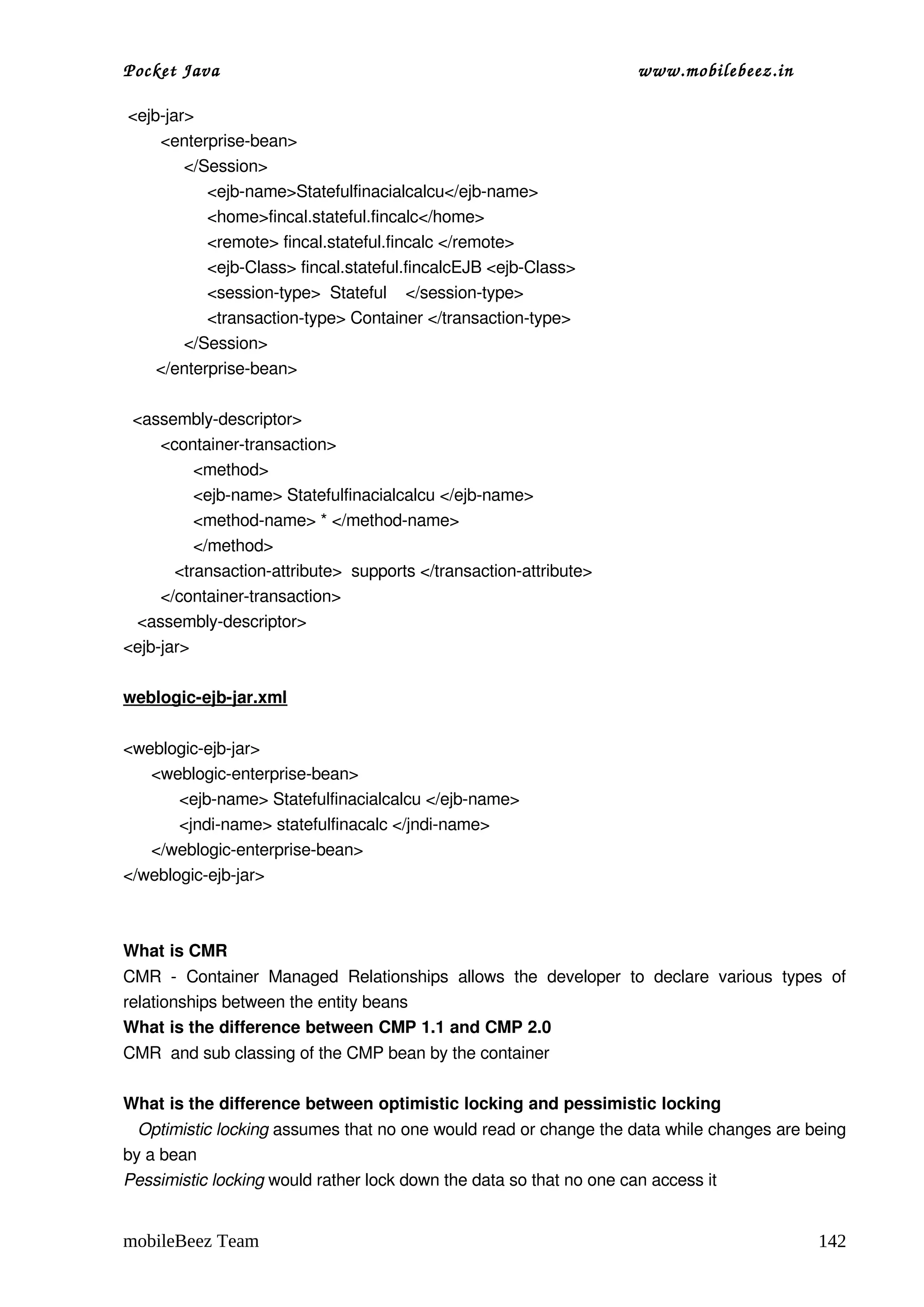 Pocket Java                                                                   www.mobilebeez.in  

 <ejb­jar>
        <enterprise­bean>
             </Session>
                  <ejb­name>Statefulfinacialcalcu</ejb­name>
                  <home>fincal.stateful.fincalc</home>
                  <remote> fincal.stateful.fincalc </remote> 
                  <ejb­Class> fincal.stateful.fincalcEJB <ejb­Class>
                  <session­type>  Stateful    </session­type>
                  <transaction­type> Container </transaction­type>
             </Session>
       </enterprise­bean>

  <assembly­descriptor>
        <container­transaction>
               <method>
               <ejb­name> Statefulfinacialcalcu </ejb­name>
               <method­name> * </method­name>
               </method>
           <transaction­attribute>  supports </transaction­attribute>
        </container­transaction>
   <assembly­descriptor>
<ejb­jar>

weblogic­ejb­jar.xml

<weblogic­ejb­jar>
      <weblogic­enterprise­bean>
            <ejb­name> Statefulfinacialcalcu </ejb­name>
            <jndi­name> statefulfinacalc </jndi­name>
      </weblogic­enterprise­bean>
</weblogic­ejb­jar>



What is CMR 
CMR   ­   Container   Managed   Relationships   allows   the   developer   to   declare   various   types   of 
relationships between the entity beans 
What is the difference between CMP 1.1 and CMP 2.0 
CMR  and sub classing of the CMP bean by the container 

What is the difference between optimistic locking and pessimistic locking 
   Optimistic locking assumes that no one would read or change the data while changes are being 
by a bean 
Pessimistic locking would rather lock down the data so that no one can access it 


mobileBeez Team                                                                                          142
 