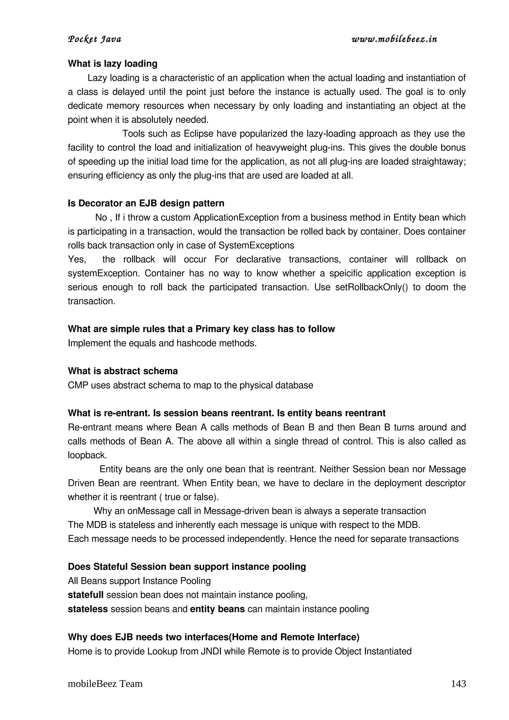 Pocket Java                                                                      www.mobilebeez.in  

What is lazy loading 
       Lazy loading is a characteristic of an application when the actual loading and instantiation of 
a class is delayed until the point just before the instance is actually used. The goal is to only 
dedicate memory resources when necessary by only loading and instantiating an object at the 
point when it is absolutely needed. 
                 Tools such as Eclipse have popularized the lazy­loading approach as they use the  
facility to control the load and initialization of heavyweight plug­ins. This gives the double bonus 
of speeding up the initial load time for the application, as not all plug­ins are loaded straightaway; 
ensuring efficiency as only the plug­ins that are used are loaded at all.  

Is Decorator an EJB design pattern 
          No , If i throw a custom ApplicationException from a business method in Entity bean which 
is participating in a transaction, would the transaction be rolled back by container. Does container 
rolls back transaction only in case of SystemExceptions 
Yes,     the   rollback   will   occur   For   declarative   transactions,   container   will   rollback   on 
systemException.  Container  has no  way  to  know whether  a speicific  application  exception is 
serious   enough   to   roll   back   the   participated   transaction.   Use   setRollbackOnly()   to   doom   the 
transaction. 

What are simple rules that a Primary key class has to follow 
Implement the equals and hashcode methods. 

What is abstract schema 
CMP uses abstract schema to map to the physical database 

What is re­entrant. Is session beans reentrant. Is entity beans reentrant 
Re­entrant means where Bean A calls methods of Bean B and then Bean B turns around and 
calls methods of Bean A. The above all within a single thread of control. This is also called as 
loopback. 
          Entity beans are the only one bean that is reentrant. Neither Session bean nor Message 
Driven Bean are reentrant. When Entity bean, we have to declare in the deployment descriptor 
whether it is reentrant ( true or false). 
          Why an onMessage call in Message­driven bean is always a seperate transaction 
The MDB is stateless and inherently each message is unique with respect to the MDB. 
Each message needs to be processed independently. Hence the need for separate transactions 

Does Stateful Session bean support instance pooling 
All Beans support Instance Pooling 
statefull session bean does not maintain instance pooling, 
stateless session beans and entity beans can maintain instance pooling 

Why does EJB needs two interfaces(Home and Remote Interface) 
Home is to provide Lookup from JNDI while Remote is to provide Object Instantiated 


mobileBeez Team                                                                                               143
 