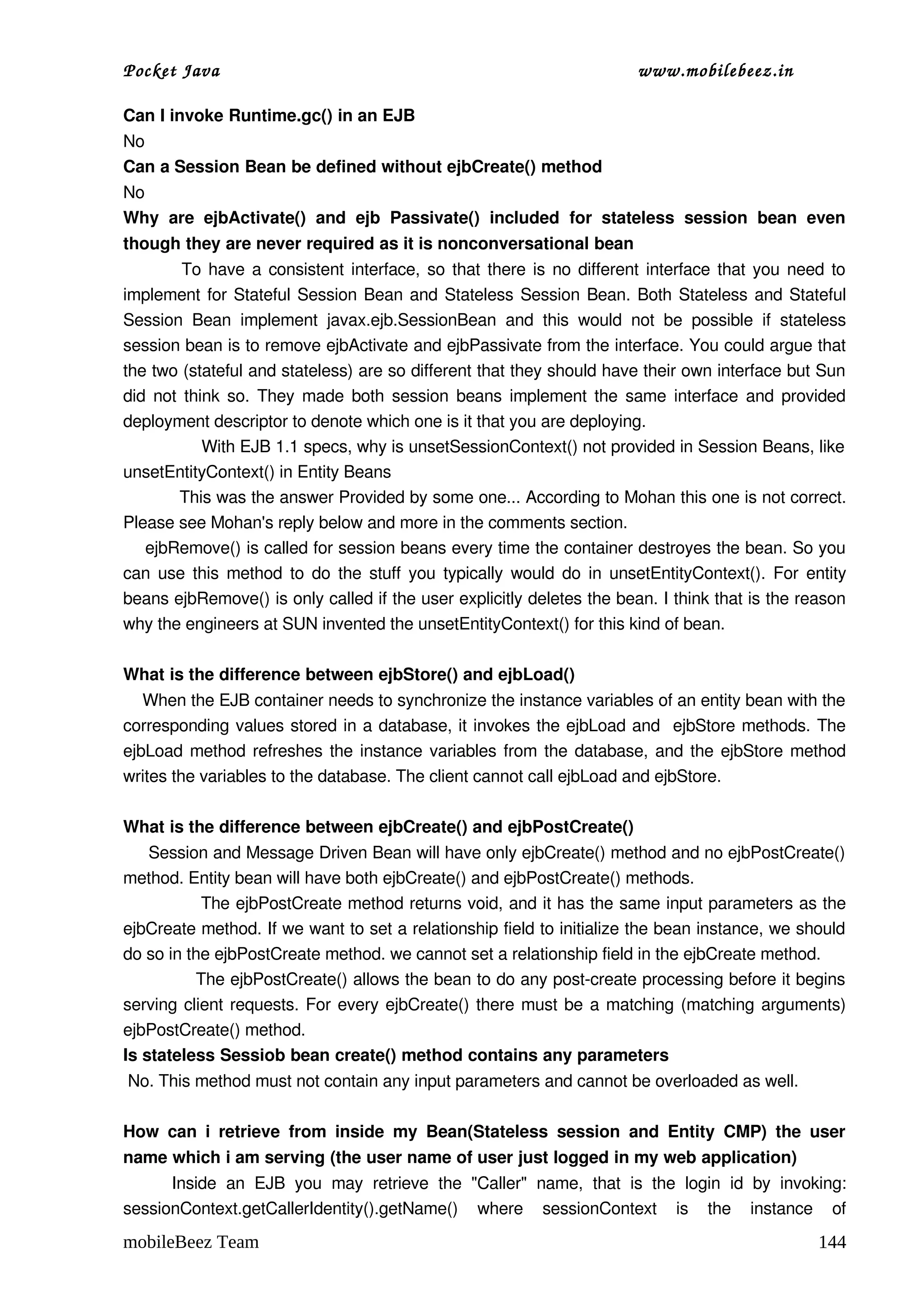 Pocket Java                                                                            www.mobilebeez.in  

Can I invoke Runtime.gc() in an EJB 
No 
Can a Session Bean be defined without ejbCreate() method 
No 
Why   are   ejbActivate()   and   ejb   Passivate()   included   for   stateless   session   bean   even 
though they are never required as it is nonconversational bean 
               To have a consistent interface, so that there is no different interface that you need to 
implement for Stateful Session Bean and Stateless Session Bean. Both Stateless and Stateful 
Session   Bean   implement   javax.ejb.SessionBean   and   this   would   not   be   possible   if   stateless 
session bean is to remove ejbActivate and ejbPassivate from the interface. You could argue that 
the two (stateful and stateless) are so different that they should have their own interface but Sun 
did not think so. They made both session beans implement the same interface and provided 
deployment descriptor to denote which one is it that you are deploying. 
                With EJB 1.1 specs, why is unsetSessionContext() not provided in Session Beans, like  
unsetEntityContext() in Entity Beans 
           This was the answer Provided by some one... According to Mohan this one is not correct. 
Please see Mohan's reply below and more in the comments section. 
    ejbRemove() is called for session beans every time the container destroyes the bean. So you 
can use this method to do the stuff you typically would do in unsetEntityContext(). For entity 
beans ejbRemove() is only called if the user explicitly deletes the bean. I think that is the reason 
why the engineers at SUN invented the unsetEntityContext() for this kind of bean. 

What is the difference between ejbStore() and ejbLoad() 
    When the EJB container needs to synchronize the instance variables of an entity bean with the 
corresponding values stored in a database, it invokes the ejbLoad and   ejbStore methods. The 
ejbLoad method refreshes the instance variables from the database, and the ejbStore method 
writes the variables to the database. The client cannot call ejbLoad and ejbStore. 

What is the difference between ejbCreate() and ejbPostCreate() 
     Session and Message Driven Bean will have only ejbCreate() method and no ejbPostCreate() 
method. Entity bean will have both ejbCreate() and ejbPostCreate() methods.  
              The ejbPostCreate method returns void, and it has the same input parameters as the 
ejbCreate method. If we want to set a relationship field to initialize the bean instance, we should 
do so in the ejbPostCreate method. we cannot set a relationship field in the ejbCreate method.  
             The ejbPostCreate() allows the bean to do any post­create processing before it begins 
serving client requests. For every ejbCreate() there must be a matching (matching arguments) 
ejbPostCreate() method. 
Is stateless Sessiob bean create() method contains any parameters 
 No. This method must not contain any input parameters and cannot be overloaded as well. 

How   can   i   retrieve   from   inside   my   Bean(Stateless   session   and   Entity   CMP)   the   user 
name which i am serving (the user name of user just logged in my web application) 
          Inside   an   EJB   you   may   retrieve   the   "Caller"   name,   that   is   the   login   id   by   invoking: 
sessionContext.getCallerIdentity().getName()   where   sessionContext   is   the   instance   of 
mobileBeez Team                                                                                                       144
 