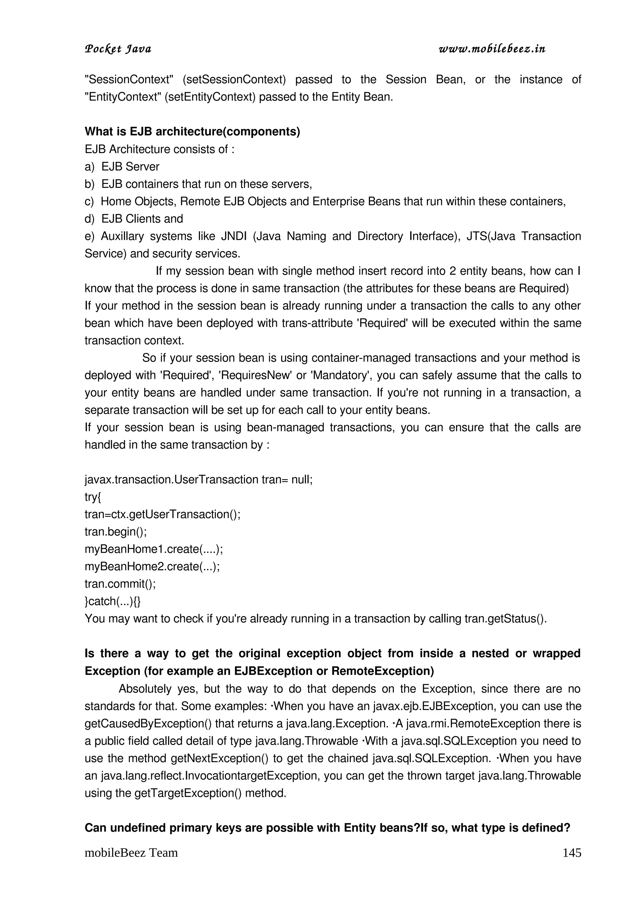 Pocket Java                                                                    www.mobilebeez.in  

"SessionContext"   (setSessionContext)   passed   to   the   Session   Bean,   or   the   instance   of 
"EntityContext" (setEntityContext) passed to the Entity Bean. 

What is EJB architecture(components) 
EJB Architecture consists of : 
a)  EJB Server 
b)  EJB containers that run on these servers, 
c)  Home Objects, Remote EJB Objects and Enterprise Beans that run within these containers, 
d)  EJB Clients and  
e)   Auxillary   systems  like   JNDI   (Java  Naming  and  Directory   Interface),   JTS(Java  Transaction 
Service) and security services. 
                  If my session bean with single method insert record into 2 entity beans, how can I 
know that the process is done in same transaction (the attributes for these beans are Required)
If your method in the session bean is already running under a transaction the calls to any other 
bean which have been deployed with trans­attribute 'Required' will be executed within the same 
transaction context. 
               So if your session bean is using container­managed transactions and your method is  
deployed with 'Required', 'RequiresNew' or 'Mandatory', you can safely assume that the calls to 
your entity beans are handled under same transaction. If you're not running in a transaction, a 
separate transaction will be set up for each call to your entity beans. 
If your session bean is using bean­managed transactions, you can ensure that the calls are 
handled in the same transaction by : 

javax.transaction.UserTransaction tran= null; 
try{ 
tran=ctx.getUserTransaction(); 
tran.begin(); 
myBeanHome1.create(....); 
myBeanHome2.create(...); 
tran.commit(); 
}catch(...){} 
You may want to check if you're already running in a transaction by calling tran.getStatus(). 

Is   there   a   way   to   get   the   original   exception   object   from   inside   a  nested   or   wrapped 
Exception (for example an EJBException or RemoteException) 
           Absolutely  yes,  but  the  way  to  do that  depends  on the Exception,  since there  are  no 
standards for that. Some examples: ∙When you have an javax.ejb.EJBException, you can use the 
getCausedByException() that returns a java.lang.Exception. ∙A java.rmi.RemoteException there is 
a public field called detail of type java.lang.Throwable ∙With a java.sql.SQLException you need to 
use the method getNextException() to get the chained java.sql.SQLException. ∙When you have 
an java.lang.reflect.InvocationtargetException, you can get the thrown target java.lang.Throwable 
using the getTargetException() method. 

Can undefined primary keys are possible with Entity beans?If so, what type is defined? 

mobileBeez Team                                                                                            145
 