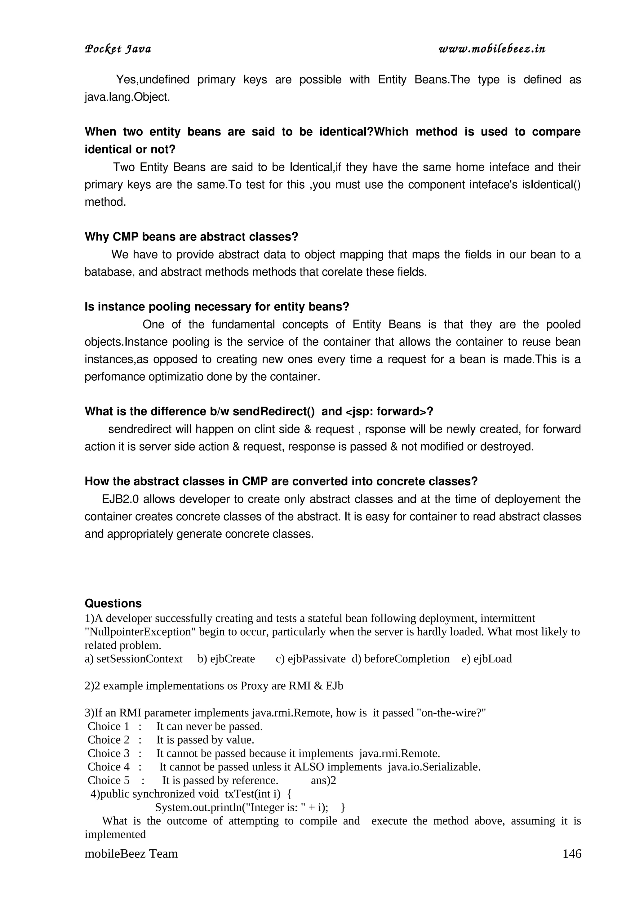 Pocket Java                                                                        www.mobilebeez.in  

        Yes,undefined   primary   keys   are   possible   with   Entity   Beans.The   type   is   defined   as 
java.lang.Object. 

When   two   entity   beans   are   said   to   be   identical?Which   method   is   used   to   compare 
identical or not?
           Two Entity Beans are said to be Identical,if they have the same home inteface and their 
primary keys are the same.To test for this ,you must use the component inteface's isIdentical() 
method. 

Why CMP beans are abstract classes? 
         We have to provide abstract data to object mapping that maps the fields in our bean to a 
batabase, and abstract methods methods that corelate these fields. 

Is instance pooling necessary for entity beans? 
                One   of   the   fundamental   concepts   of   Entity   Beans   is   that   they   are   the   pooled 
objects.Instance pooling is the service of the container that allows the container to reuse bean 
instances,as opposed to creating new ones every time a request for a bean is made.This is a 
perfomance optimizatio done by the container.

What is the difference b/w sendRedirect()  and <jsp: forward>? 
      sendredirect will happen on clint side & request , rsponse will be newly created, for forward 
action it is server side action & request, response is passed & not modified or destroyed. 

How the abstract classes in CMP are converted into concrete classes? 
     EJB2.0 allows developer to create only abstract classes and at the time of deployement the 
container creates concrete classes of the abstract. It is easy for container to read abstract classes 
and appropriately generate concrete classes.




Questions
1)A developer successfully creating and tests a stateful bean following deployment, intermittent
"NullpointerException" begin to occur, particularly when the server is hardly loaded. What most likely to
related problem.
a) setSessionContext b) ejbCreate       c) ejbPassivate d) beforeCompletion e) ejbLoad

2)2 example implementations os Proxy are RMI & EJb

3)If an RMI parameter implements java.rmi.Remote, how is it passed "on-the-wire?"
 Choice 1 : It can never be passed.
 Choice 2 : It is passed by value.
 Choice 3 : It cannot be passed because it implements java.rmi.Remote.
 Choice 4 :    It cannot be passed unless it ALSO implements java.io.Serializable.
 Choice 5 : It is passed by reference.          ans)2
 4)public synchronized void txTest(int i) {
              System.out.println("Integer is: " + i); }
    What is the outcome of attempting to compile and execute the method above, assuming it is
implemented
mobileBeez Team                                                                                                 146
 