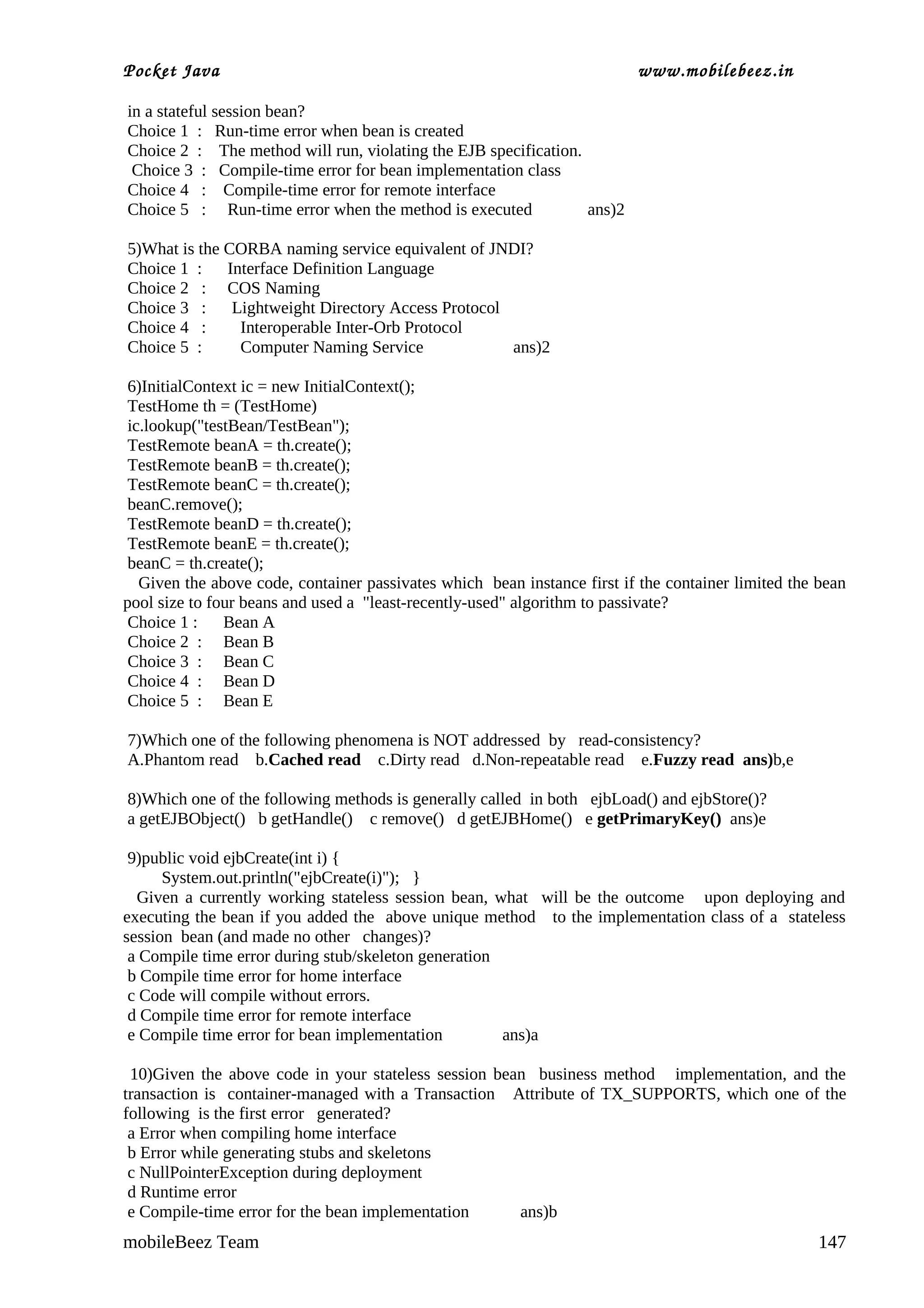 Pocket Java                                                               www.mobilebeez.in  

in a stateful session bean?
Choice 1 : Run-time error when bean is created
Choice 2 : The method will run, violating the EJB specification.
 Choice 3 : Compile-time error for bean implementation class
Choice 4 : Compile-time error for remote interface
Choice 5 : Run-time error when the method is executed            ans)2

5)What is the CORBA naming service equivalent of JNDI?
Choice 1 : Interface Definition Language
Choice 2 : COS Naming
Choice 3 :     Lightweight Directory Access Protocol
Choice 4 :      Interoperable Inter-Orb Protocol
Choice 5 :      Computer Naming Service              ans)2

 6)InitialContext ic = new InitialContext();
 TestHome th = (TestHome)
 ic.lookup("testBean/TestBean");
 TestRemote beanA = th.create();
 TestRemote beanB = th.create();
 TestRemote beanC = th.create();
 beanC.remove();
 TestRemote beanD = th.create();
 TestRemote beanE = th.create();
 beanC = th.create();
   Given the above code, container passivates which bean instance first if the container limited the bean
pool size to four beans and used a "least-recently-used" algorithm to passivate?
 Choice 1 :    Bean A
 Choice 2 : Bean B
 Choice 3 : Bean C
 Choice 4 : Bean D
 Choice 5 : Bean E

7)Which one of the following phenomena is NOT addressed by read-consistency?
A.Phantom read b.Cached read c.Dirty read d.Non-repeatable read e.Fuzzy read ans)b,e

8)Which one of the following methods is generally called in both ejbLoad() and ejbStore()?
a getEJBObject() b getHandle() c remove() d getEJBHome() e getPrimaryKey() ans)e

 9)public void ejbCreate(int i) {
      System.out.println("ejbCreate(i)"); }
  Given a currently working stateless session bean, what will be the outcome upon deploying and
executing the bean if you added the above unique method to the implementation class of a stateless
session bean (and made no other changes)?
 a Compile time error during stub/skeleton generation
 b Compile time error for home interface
 c Code will compile without errors.
 d Compile time error for remote interface
 e Compile time error for bean implementation         ans)a

 10)Given the above code in your stateless session bean business method implementation, and the
transaction is container-managed with a Transaction Attribute of TX_SUPPORTS, which one of the
following is the first error generated?
 a Error when compiling home interface
 b Error while generating stubs and skeletons
 c NullPointerException during deployment
 d Runtime error
 e Compile-time error for the bean implementation     ans)b
mobileBeez Team                                                                                      147
 