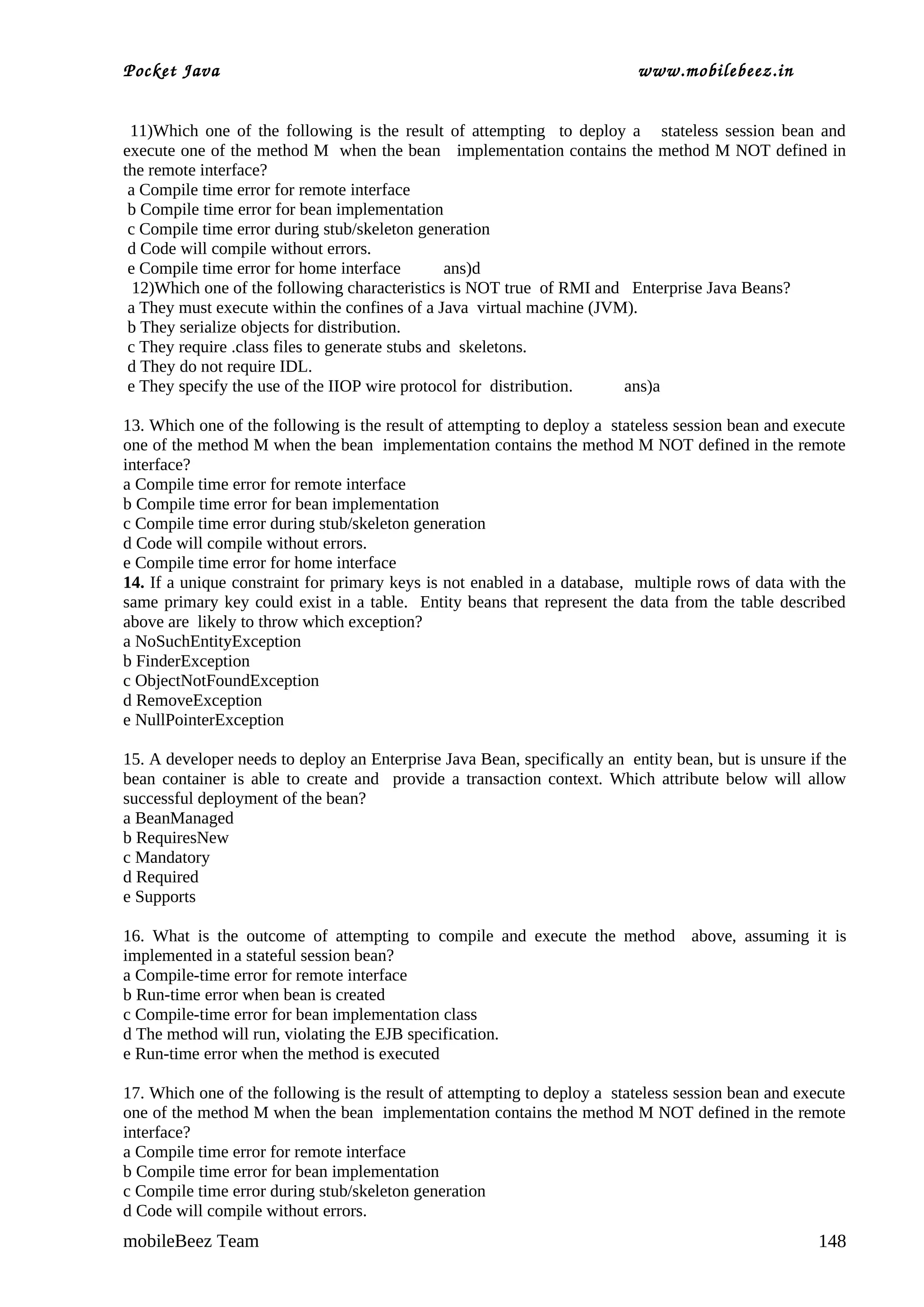 Pocket Java                                                                www.mobilebeez.in  


 11)Which one of the following is the result of attempting to deploy a stateless session bean and
execute one of the method M when the bean implementation contains the method M NOT defined in
the remote interface?
 a Compile time error for remote interface
 b Compile time error for bean implementation
 c Compile time error during stub/skeleton generation
 d Code will compile without errors.
 e Compile time error for home interface         ans)d
  12)Which one of the following characteristics is NOT true of RMI and Enterprise Java Beans?
 a They must execute within the confines of a Java virtual machine (JVM).
 b They serialize objects for distribution.
 c They require .class files to generate stubs and skeletons.
 d They do not require IDL.
 e They specify the use of the IIOP wire protocol for distribution.    ans)a

13. Which one of the following is the result of attempting to deploy a stateless session bean and execute
one of the method M when the bean implementation contains the method M NOT defined in the remote
interface?
a Compile time error for remote interface
b Compile time error for bean implementation
c Compile time error during stub/skeleton generation
d Code will compile without errors.
e Compile time error for home interface
14. If a unique constraint for primary keys is not enabled in a database, multiple rows of data with the
same primary key could exist in a table. Entity beans that represent the data from the table described
above are likely to throw which exception?
a NoSuchEntityException
b FinderException
c ObjectNotFoundException
d RemoveException
e NullPointerException

15. A developer needs to deploy an Enterprise Java Bean, specifically an entity bean, but is unsure if the
bean container is able to create and provide a transaction context. Which attribute below will allow
successful deployment of the bean?
a BeanManaged
b RequiresNew
c Mandatory
d Required
e Supports

16. What is the outcome of attempting to compile and execute the method above, assuming it is
implemented in a stateful session bean?
a Compile-time error for remote interface
b Run-time error when bean is created
c Compile-time error for bean implementation class
d The method will run, violating the EJB specification.
e Run-time error when the method is executed

17. Which one of the following is the result of attempting to deploy a stateless session bean and execute
one of the method M when the bean implementation contains the method M NOT defined in the remote
interface?
a Compile time error for remote interface
b Compile time error for bean implementation
c Compile time error during stub/skeleton generation
d Code will compile without errors.
mobileBeez Team                                                                                      148
 