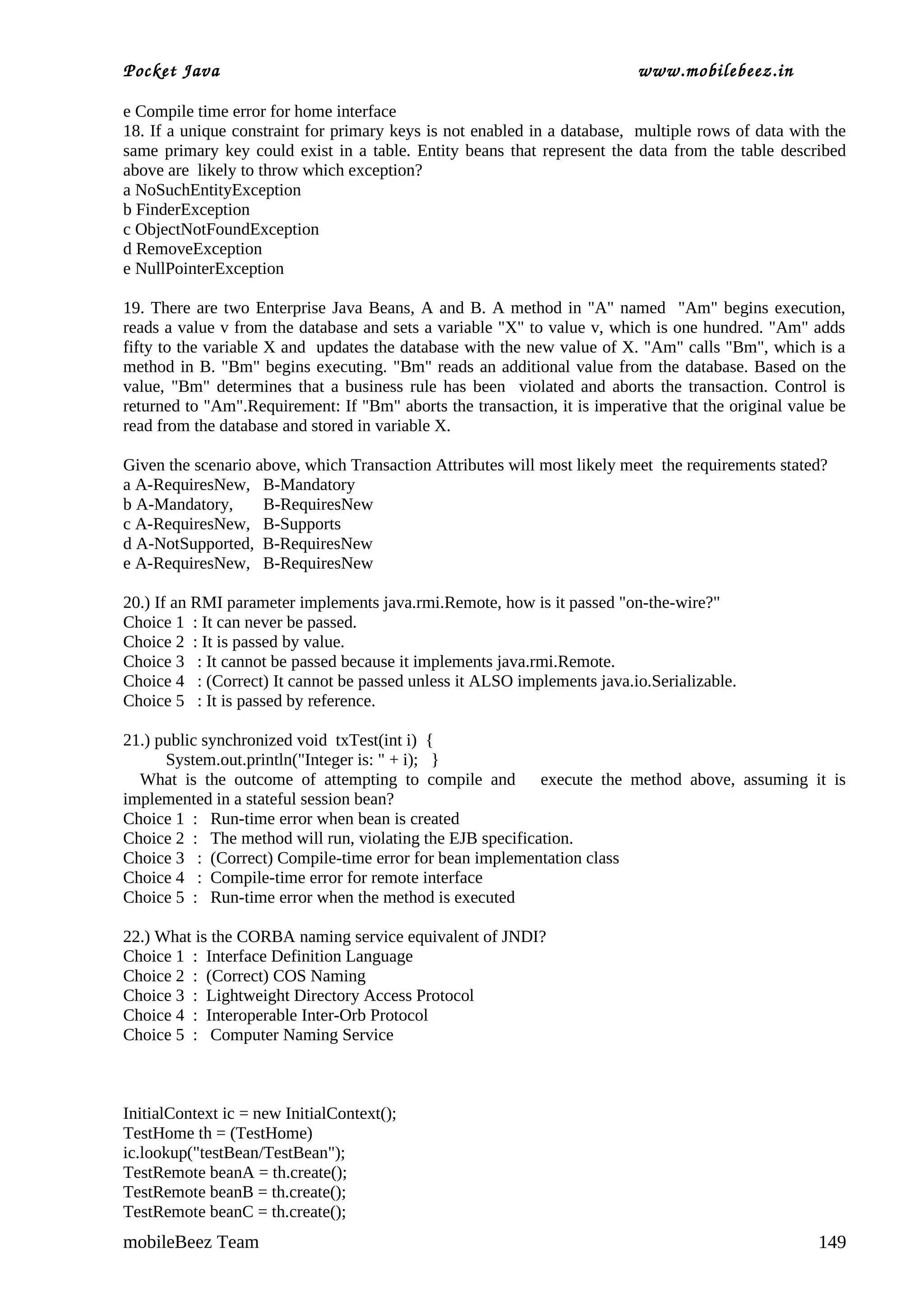 Pocket Java                                                               www.mobilebeez.in  

e Compile time error for home interface
18. If a unique constraint for primary keys is not enabled in a database, multiple rows of data with the
same primary key could exist in a table. Entity beans that represent the data from the table described
above are likely to throw which exception?
a NoSuchEntityException
b FinderException
c ObjectNotFoundException
d RemoveException
e NullPointerException

19. There are two Enterprise Java Beans, A and B. A method in "A" named "Am" begins execution,
reads a value v from the database and sets a variable "X" to value v, which is one hundred. "Am" adds
fifty to the variable X and updates the database with the new value of X. "Am" calls "Bm", which is a
method in B. "Bm" begins executing. "Bm" reads an additional value from the database. Based on the
value, "Bm" determines that a business rule has been violated and aborts the transaction. Control is
returned to "Am".Requirement: If "Bm" aborts the transaction, it is imperative that the original value be
read from the database and stored in variable X.

Given the scenario above, which Transaction Attributes will most likely meet the requirements stated?
a A-RequiresNew, B-Mandatory
b A-Mandatory,      B-RequiresNew
c A-RequiresNew, B-Supports
d A-NotSupported, B-RequiresNew
e A-RequiresNew, B-RequiresNew

20.) If an RMI parameter implements java.rmi.Remote, how is it passed "on-the-wire?"
Choice 1 : It can never be passed.
Choice 2 : It is passed by value.
Choice 3 : It cannot be passed because it implements java.rmi.Remote.
Choice 4 : (Correct) It cannot be passed unless it ALSO implements java.io.Serializable.
Choice 5 : It is passed by reference.

21.) public synchronized void txTest(int i) {
      System.out.println("Integer is: " + i); }
  What is the outcome of attempting to compile and execute the method above, assuming it is
implemented in a stateful session bean?
Choice 1 : Run-time error when bean is created
Choice 2 : The method will run, violating the EJB specification.
Choice 3 : (Correct) Compile-time error for bean implementation class
Choice 4 : Compile-time error for remote interface
Choice 5 : Run-time error when the method is executed

22.) What is the CORBA naming service equivalent of JNDI?
Choice 1 : Interface Definition Language
Choice 2 : (Correct) COS Naming
Choice 3 : Lightweight Directory Access Protocol
Choice 4 : Interoperable Inter-Orb Protocol
Choice 5 : Computer Naming Service



InitialContext ic = new InitialContext();
TestHome th = (TestHome)
ic.lookup("testBean/TestBean");
TestRemote beanA = th.create();
TestRemote beanB = th.create();
TestRemote beanC = th.create();
mobileBeez Team                                                                                     149
 