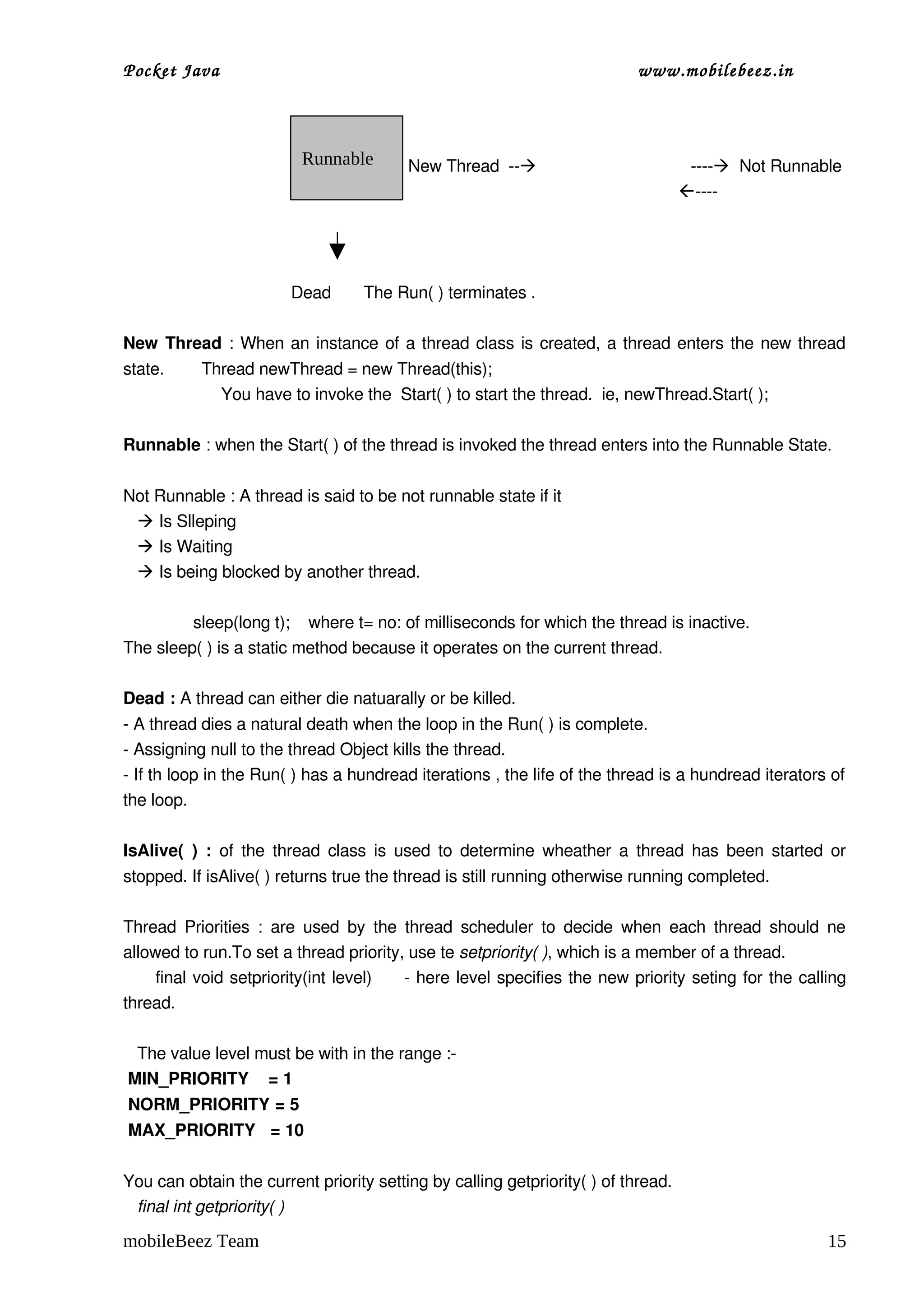 Pocket Java                                                                       www.mobilebeez.in  



                             Runnable          New Thread  ­­                                 ­­­­  Not Runnable
                                                                                                         ­­­­



                                  
                                   Dead       The Run( ) terminates .

New Thread  : When an instance of a thread class is created, a thread enters the new thread 
state.        Thread newThread = new Thread(this);
                     You have to invoke the  Start( ) to start the thread.  ie, newThread.Start( );

Runnable : when the Start( ) of the thread is invoked the thread enters into the Runnable State.

Not Runnable : A thread is said to be not runnable state if it 
    Is Slleping
    Is Waiting
    Is being blocked by another thread.

               sleep(long t);    where t= no: of milliseconds for which the thread is inactive.
The sleep( ) is a static method because it operates on the current thread.

Dead : A thread can either die natuarally or be killed.
­ A thread dies a natural death when the loop in the Run( ) is complete.
­ Assigning null to the thread Object kills the thread.
­ If th loop in the Run( ) has a hundread iterations , the life of the thread is a hundread iterators of 
the loop.

IsAlive(  ) :  of the thread class is used to determine wheather a thread has been started or 
stopped. If isAlive( ) returns true the thread is still running otherwise running completed.

Thread  Priorities  :  are  used by the thread  scheduler  to  decide when  each  thread should  ne 
allowed to run.To set a thread priority, use te setpriority( ), which is a member of a thread.
        final void setpriority(int level)       ­ here level specifies the new priority seting for the calling 
thread.

   The value level must be with in the range :­
 MIN_PRIORITY    = 1
 NORM_PRIORITY = 5
 MAX_PRIORITY   = 10

You can obtain the current priority setting by calling getpriority( ) of thread.
   final int getpriority( )

mobileBeez Team                                                                                                15
 