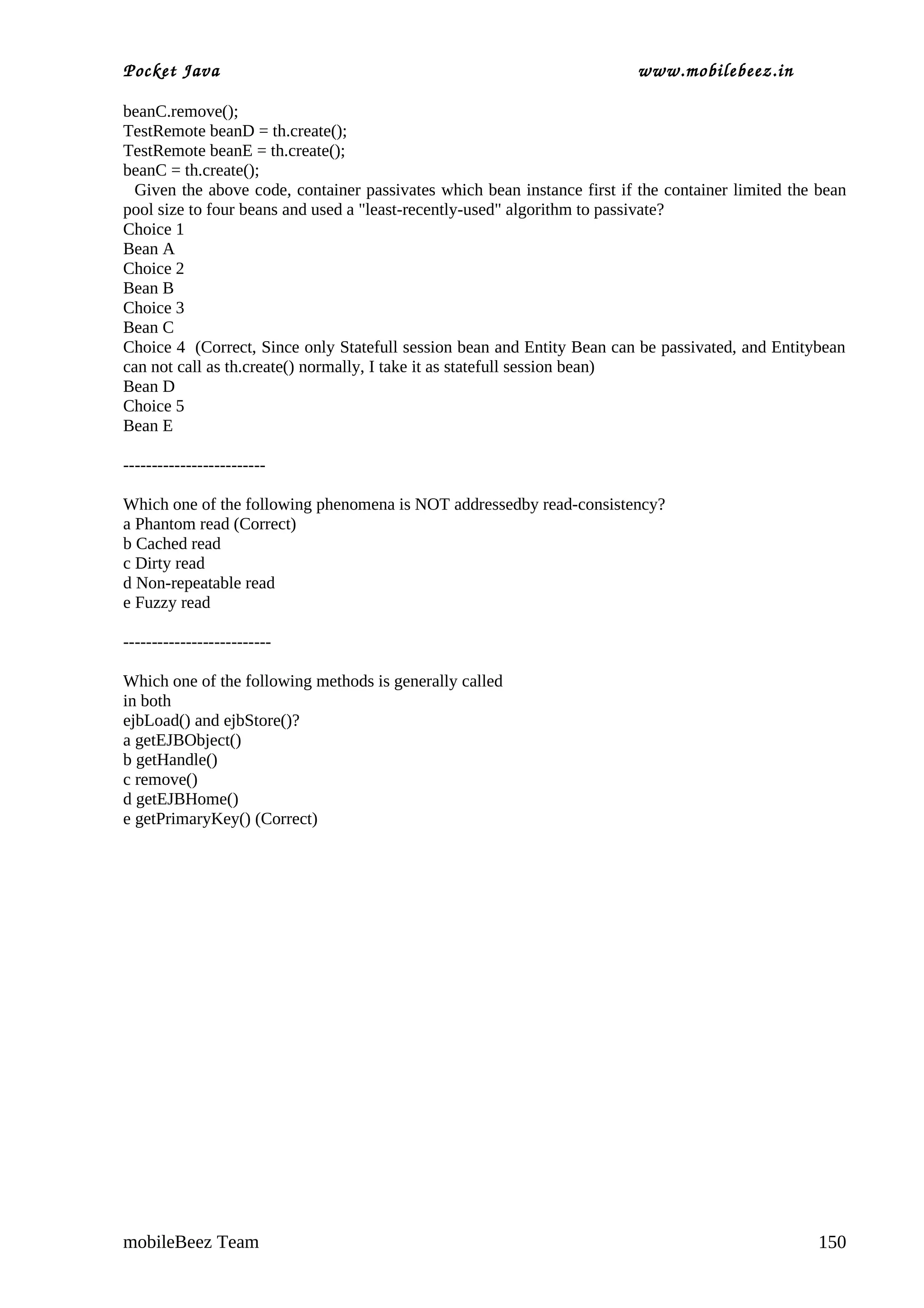 Pocket Java                                                              www.mobilebeez.in  

beanC.remove();
TestRemote beanD = th.create();
TestRemote beanE = th.create();
beanC = th.create();
 Given the above code, container passivates which bean instance first if the container limited the bean
pool size to four beans and used a "least-recently-used" algorithm to passivate?
Choice 1
Bean A
Choice 2
Bean B
Choice 3
Bean C
Choice 4 (Correct, Since only Statefull session bean and Entity Bean can be passivated, and Entitybean
can not call as th.create() normally, I take it as statefull session bean)
Bean D
Choice 5
Bean E

-------------------------

Which one of the following phenomena is NOT addressedby read-consistency?
a Phantom read (Correct)
b Cached read
c Dirty read
d Non-repeatable read
e Fuzzy read

--------------------------

Which one of the following methods is generally called
in both
ejbLoad() and ejbStore()?
a getEJBObject()
b getHandle()
c remove()
d getEJBHome()
e getPrimaryKey() (Correct)




mobileBeez Team                                                                                    150
 