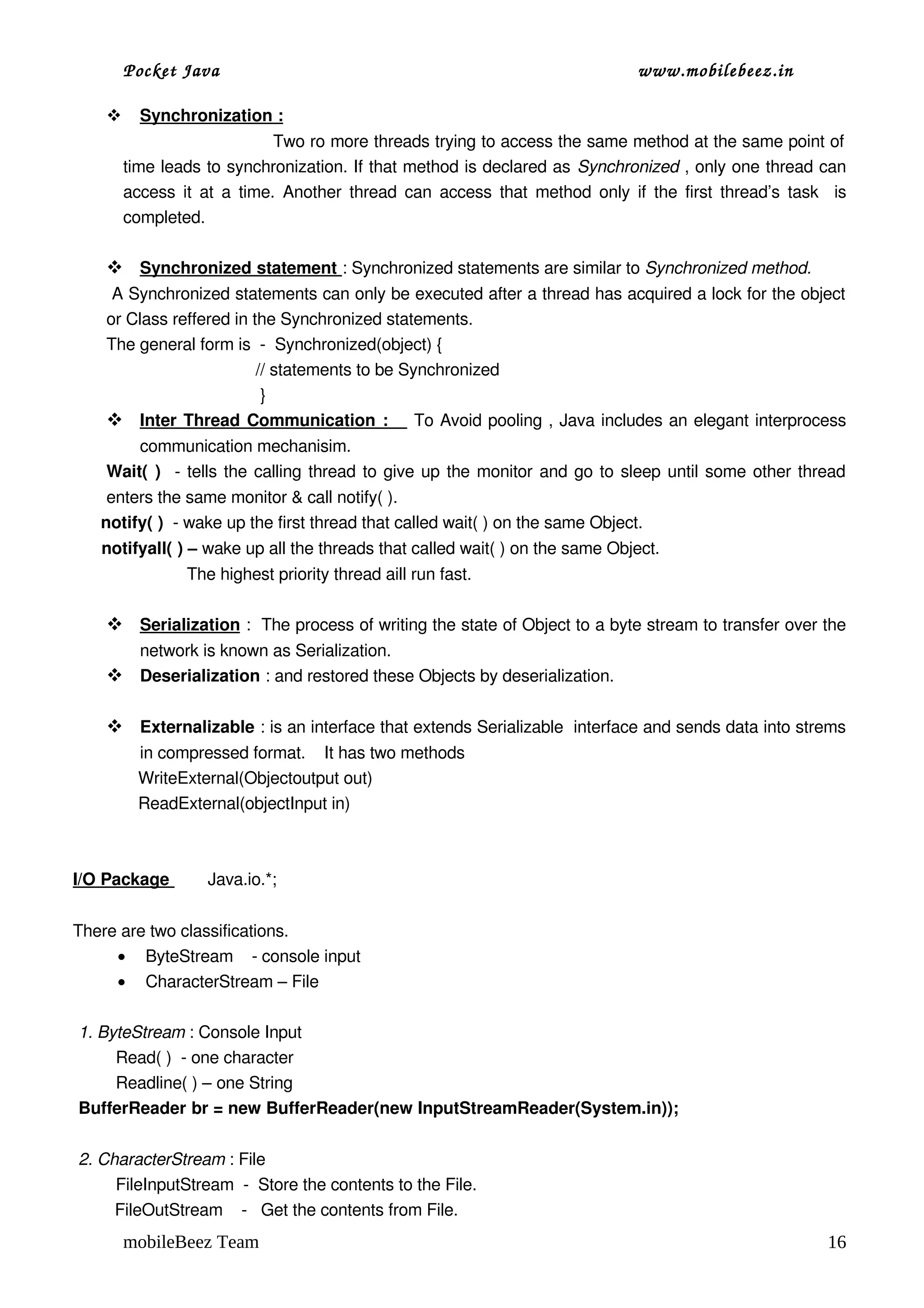 Pocket Java                                                              www.mobilebeez.in  

           
           Synchronization :
                            
                                     Two ro more threads trying to access the same method at the same point of  
         time leads to synchronization. If that method is declared as Synchronized , only one thread can 
         access it at a time. Another thread can access that method only if the first thread’s task   is 
         completed.

       
       Synchronized statement 
                              : Synchronized statements are similar to Synchronized method.
      A Synchronized statements can only be executed after a thread has acquired a lock for the object 
     or Class reffered in the Synchronized statements.
     The general form is  ­  Synchronized(object) {
                                     // statements to be Synchronized  
                                      } 
           Inter Thread Communication :     To Avoid pooling , Java includes an elegant interprocess 
                                                          
         communication mechanisim.
     Wait( )   ­ tells the calling thread to give up the monitor and go to sleep until some other thread 
       enters the same monitor & call notify( ).
      notify( )  ­ wake up the first thread that called wait( ) on the same Object.
      notifyall( ) – wake up all the threads that called wait( ) on the same Object.
                        The highest priority thread aill run fast.

       
       Serialization  :  The process of writing the state of Object to a byte stream to transfer over the 
       network is known as Serialization.
      Deserialization : and restored these Objects by deserialization.

      Externalizable : is an interface that extends Serializable  interface and sends data into strems 
              in compressed format.    It has two methods 
              WriteExternal(Objectoutput out)
              ReadExternal(objectInput in)



I/O Package        Java.io.*;


There are two classifications.
     • ByteStream    ­ console input
     • CharacterStream – File

1. ByteStream : Console Input 
        Read( )  ­ one character
        Readline( ) – one String
BufferReader br = new BufferReader(new InputStreamReader(System.in));

 2. CharacterStream : File 
         FileInputStream  ­  Store the contents to the File.
         FileOutStream    ­   Get the contents from File.
         mobileBeez Team                                                                                    16
 
