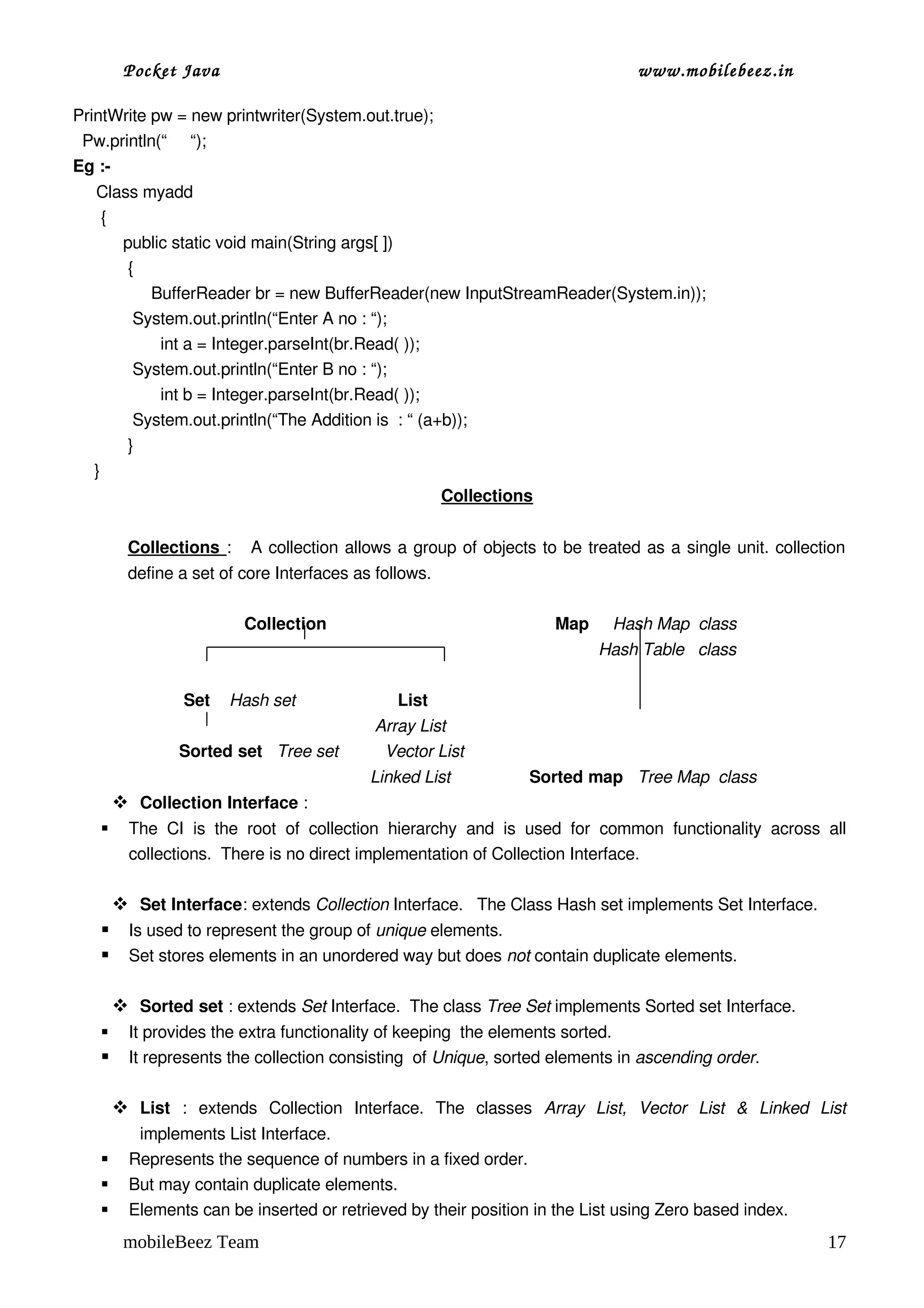 Pocket Java                                                                                          www.mobilebeez.in  

PrintWrite pw = new printwriter(System.out.true);
  Pw.println(“     “);
Eg :­
     Class myadd
      {
        public static void main(String args[ ])
         {
              BufferReader br = new BufferReader(new InputStreamReader(System.in));
          System.out.println(“Enter A no : “);
                int a = Integer.parseInt(br.Read( ));
          System.out.println(“Enter B no : “);
                int b = Integer.parseInt(br.Read( ));
          System.out.println(“The Addition is  : “ (a+b));
         }
     }
                                                      Collections


         Collections  :     A collection allows a group of objects to be treated as a single unit. collection 
         define a set of core Interfaces as follows.

                                  Collection                                                 Map     Hash Map  class
                                                                                                              Hash Table   class      
                              
                     Set    Hash set                      List     
                                                              Array List  
                    Sorted set   Tree set          Vector List 
                                                             Linked List                 Sorted map   Tree Map  class  
        Collection Interface :
        The   CI   is   the   root   of   collection   hierarchy   and   is   used   for   common   functionality   across   all 
         collections.  There is no direct implementation of Collection Interface.

        Set Interface: extends Collection Interface.   The Class Hash set implements Set Interface.
        Is used to represent the group of unique elements. 
        Set stores elements in an unordered way but does not contain duplicate elements.

        Sorted set : extends Set Interface.  The class Tree Set implements Sorted set Interface.
        It provides the extra functionality of keeping  the elements sorted.
        It represents the collection consisting  of Unique, sorted elements in ascending order.

        List  :   extends   Collection   Interface.   The   classes  Array   List,   Vector   List   &   Linked   List 
          implements List Interface.
        Represents the sequence of numbers in a fixed order.
        But may contain duplicate elements.
        Elements can be inserted or retrieved by their position in the List using Zero based index.
        mobileBeez Team                                                                                                                  17
 