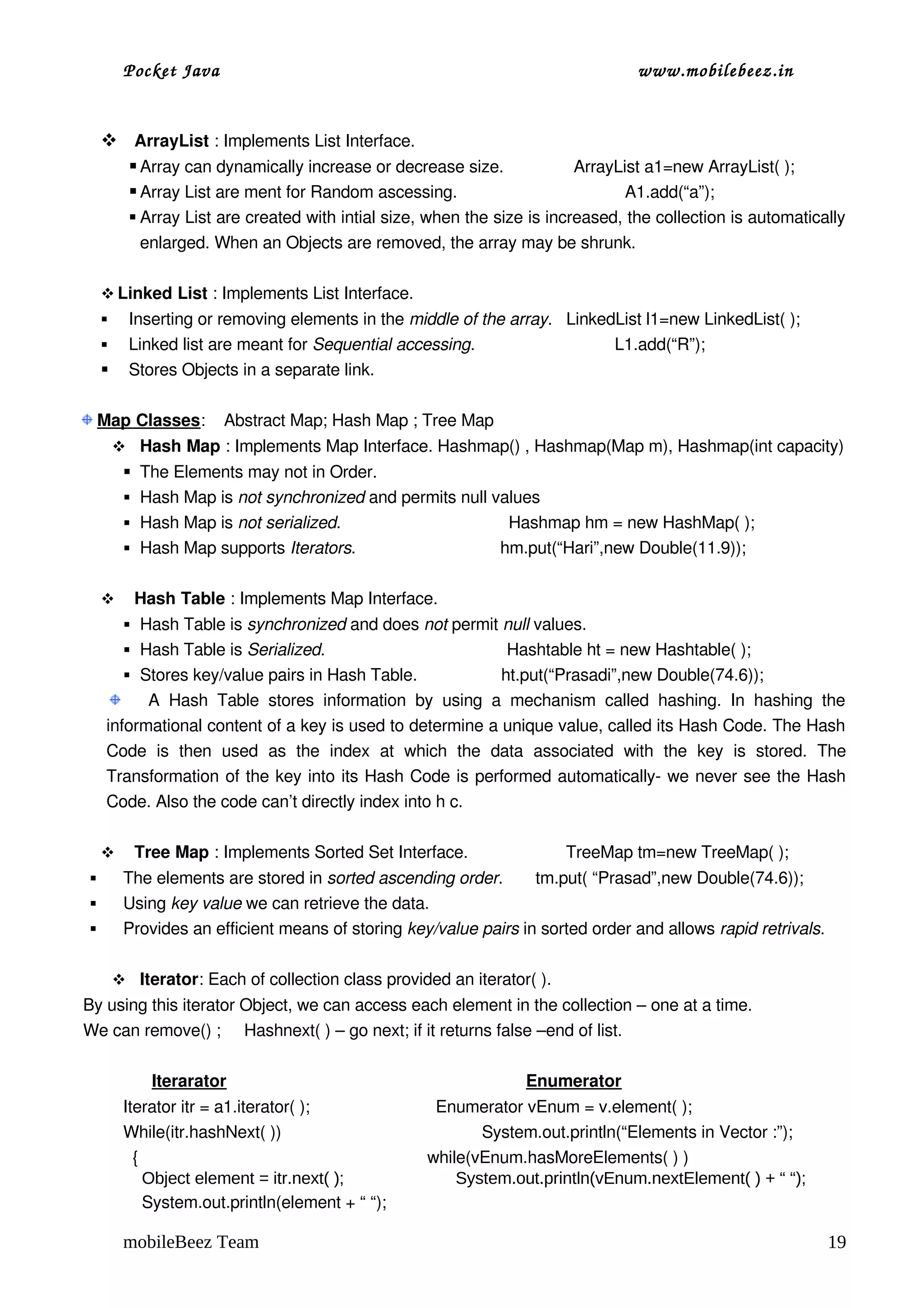 Pocket Java                                                                                 www.mobilebeez.in  


      ArrayList : Implements List Interface.
        Array can dynamically increase or decrease size.               ArrayList a1=new ArrayList( );
        Array List are ment for Random ascessing.                                    A1.add(“a”);
            Array List are created with intial size, when the size is increased, the collection is automatically 
             enlarged. When an Objects are removed, the array may be shrunk.

      Linked List : Implements List Interface.
          Inserting or removing elements in the middle of the array.   LinkedList l1=new LinkedList( );
          Linked list are meant for Sequential accessing.                              L1.add(“R”);    
          Stores Objects in a separate link.

  Map Classes:    Abstract Map; Hash Map ; Tree Map
          Hash Map : Implements Map Interface. Hashmap() , Hashmap(Map m), Hashmap(int capacity)
           The Elements may not in Order.
           Hash Map is not synchronized and permits null values
           Hash Map is not serialized.                                    Hashmap hm = new HashMap( );                
           Hash Map supports Iterators.                               hm.put(“Hari”,new Double(11.9));


           Hash Table : Implements Map Interface.
           Hash Table is synchronized and does not permit null values.
           Hash Table is Serialized.                                       Hashtable ht = new Hashtable( ); 
           Stores key/value pairs in Hash Table.                  ht.put(“Prasadi”,new Double(74.6));
             A   Hash   Table   stores   information   by   using   a   mechanism   called   hashing.   In   hashing   the 
     informational content of a key is used to determine a unique value, called its Hash Code. The Hash 
     Code   is   then   used   as   the   index   at   which   the   data   associated   with   the   key   is   stored.   The 
     Transformation of the key into its Hash Code is performed automatically­ we never see the Hash 
     Code. Also the code can’t directly index into h c. 

           Tree Map : Implements Sorted Set Interface.                     TreeMap tm=new TreeMap( );
         The elements are stored in sorted ascending order.       tm.put( “Prasad”,new Double(74.6));     
         Using key value we can retrieve the data.                             
         Provides an efficient means of storing key/value pairs in sorted order and allows rapid retrivals.

          Iterator: Each of collection class provided an iterator( ).
 By using this iterator Object, we can access each element in the collection – one at a time.
 We can remove() ;     Hashnext( ) – go next; if it returns false –end of list.

                Iterarator                                                               Enumerator
          Iterator itr = a1.iterator( );                           Enumerator vEnum = v.element( );
          While(itr.hashNext( ))                                           System.out.println(“Elements in Vector :”);
            {                                                              while(vEnum.hasMoreElements( ) )
              Object element = itr.next( );                                    System.out.println(vEnum.nextElement( ) + “ “);
              System.out.println(element + “ “);  

          mobileBeez Team                                                                                                        19
 