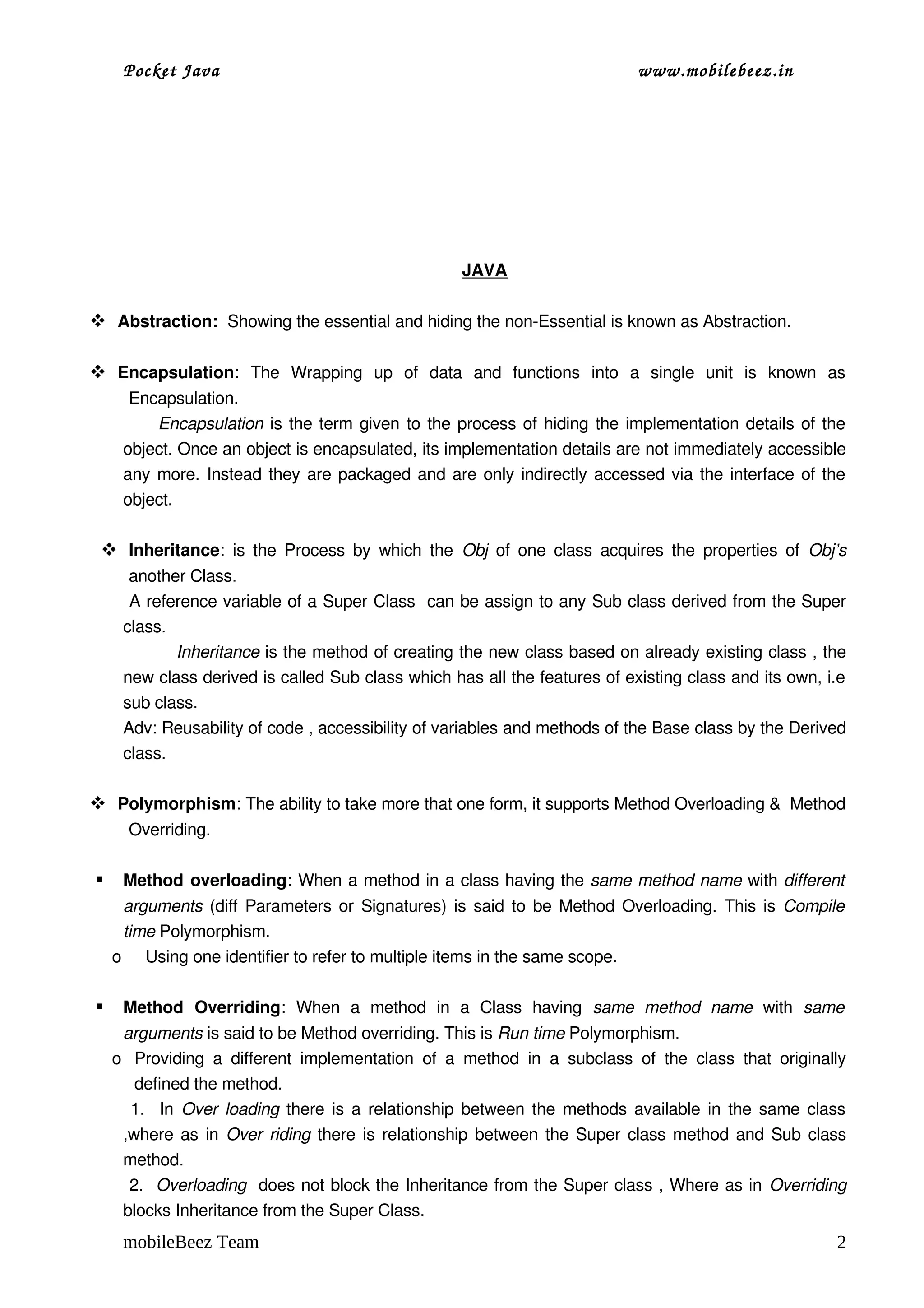 Pocket Java                                                                          www.mobilebeez.in  




                                                             JAVA

 Abstraction:  Showing the essential and hiding the non­Essential is known as Abstraction.

 Encapsulation:   The   Wrapping   up   of   data   and   functions   into   a   single   unit   is   known   as 
      Encapsulation.
              Encapsulation  is the term given to the process of hiding the implementation details of the 
     object. Once an object is encapsulated, its implementation details are not immediately accessible 
     any more. Instead they are packaged and are only indirectly accessed via the interface of the 
     object.

  Inheritance:  is the Process by  which  the  Obj  of one class  acquires the  properties of  Obj’s 
      another Class.
      A reference variable of a Super Class  can be assign to any Sub class derived from the Super 
     class.
               Inheritance is the method of creating the new class based on already existing class , the 
     new class derived is called Sub class which has all the features of existing class and its own, i.e 
     sub class.
     Adv: Reusability of code , accessibility of variables and methods of the Base class by the Derived 
     class.

 Polymorphism: The ability to take more that one form, it supports Method Overloading &  Method 
      Overriding.

    Method overloading: When a method in a class having the same method name with different  
     arguments  (diff Parameters or Signatures) is said to be Method Overloading. This is  Compile  
     time Polymorphism.
    o Using one identifier to refer to multiple items in the same scope.

    Method   Overriding:   When   a   method   in   a   Class   having  same   method   name  with  same  
     arguments is said to be Method overriding. This is Run time Polymorphism.
    o Providing   a   different   implementation   of   a   method   in   a   subclass   of   the   class   that   originally 
       defined the method.
       1.   In  Over loading  there is a relationship between the methods available in the same class 
     ,where as in  Over riding  there is relationship between the Super class method and Sub class 
     method.
      2.   Overloading  does not block the Inheritance from the Super class , Where as in Overriding 
     blocks Inheritance from the Super Class.
     mobileBeez Team                                                                                                       2
 