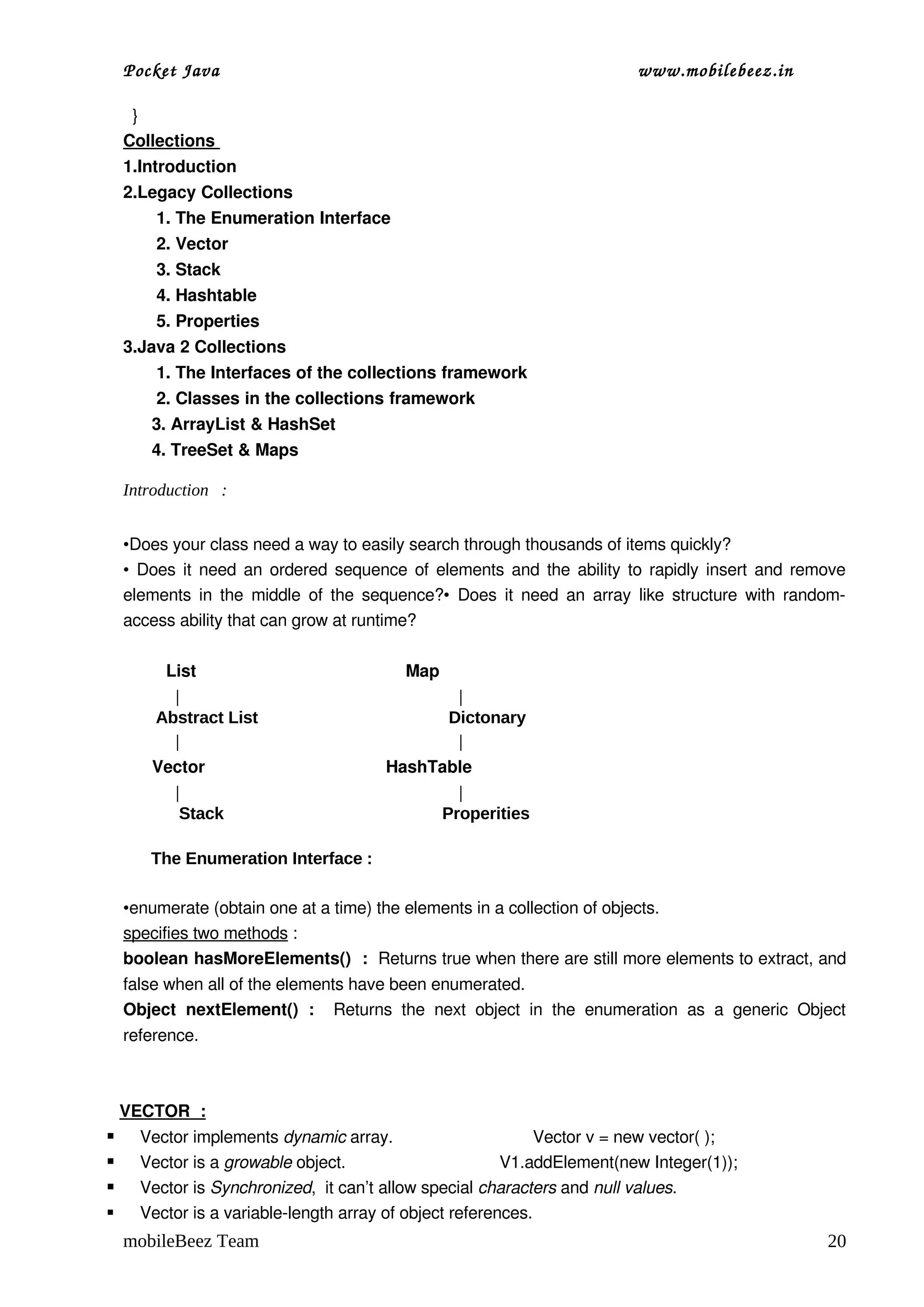 Pocket Java                                                                    www.mobilebeez.in  

      }
    Collections 
    1.Introduction
    2.Legacy Collections
           1. The Enumeration Interface
           2. Vector
           3. Stack
           4. Hashtable
           5. Properties
    3.Java 2 Collections
           1. The Interfaces of the collections framework
           2. Classes in the collections framework
          3. ArrayList & HashSet
          4. TreeSet & Maps

    Introduction :


    •Does your class need a way to easily search through thousands of items quickly?
    • Does it need an ordered sequence of elements and the ability to rapidly insert and remove 
    elements in the middle of the sequence?•  Does it need an array like structure with random­
    access ability that can grow at runtime? 

              List                                            Map
                |                                                  |
            Abstract List                                         Dictonary
                |                                                  |
           Vector                                      HashTable
                |                                             |
                 Stack                                      Properities

        The Enumeration Interface :

    •enumerate (obtain one at a time) the elements in a collection of objects.
    specifies two methods :
    boolean hasMoreElements()  :  Returns true when there are still more elements to extract, and 
    false when all of the elements have been enumerated.
    Object   nextElement()   :    Returns   the   next   object   in   the   enumeration   as   a   generic   Object 
    reference.



    VECTOR  :
     Vector implements dynamic array.                              Vector v = new vector( );
     Vector is a growable object.                                 V1.addElement(new Integer(1));
     Vector is Synchronized,  it can’t allow special characters and null values.
     Vector is a variable­length array of object references.
    mobileBeez Team                                                                                              20
 