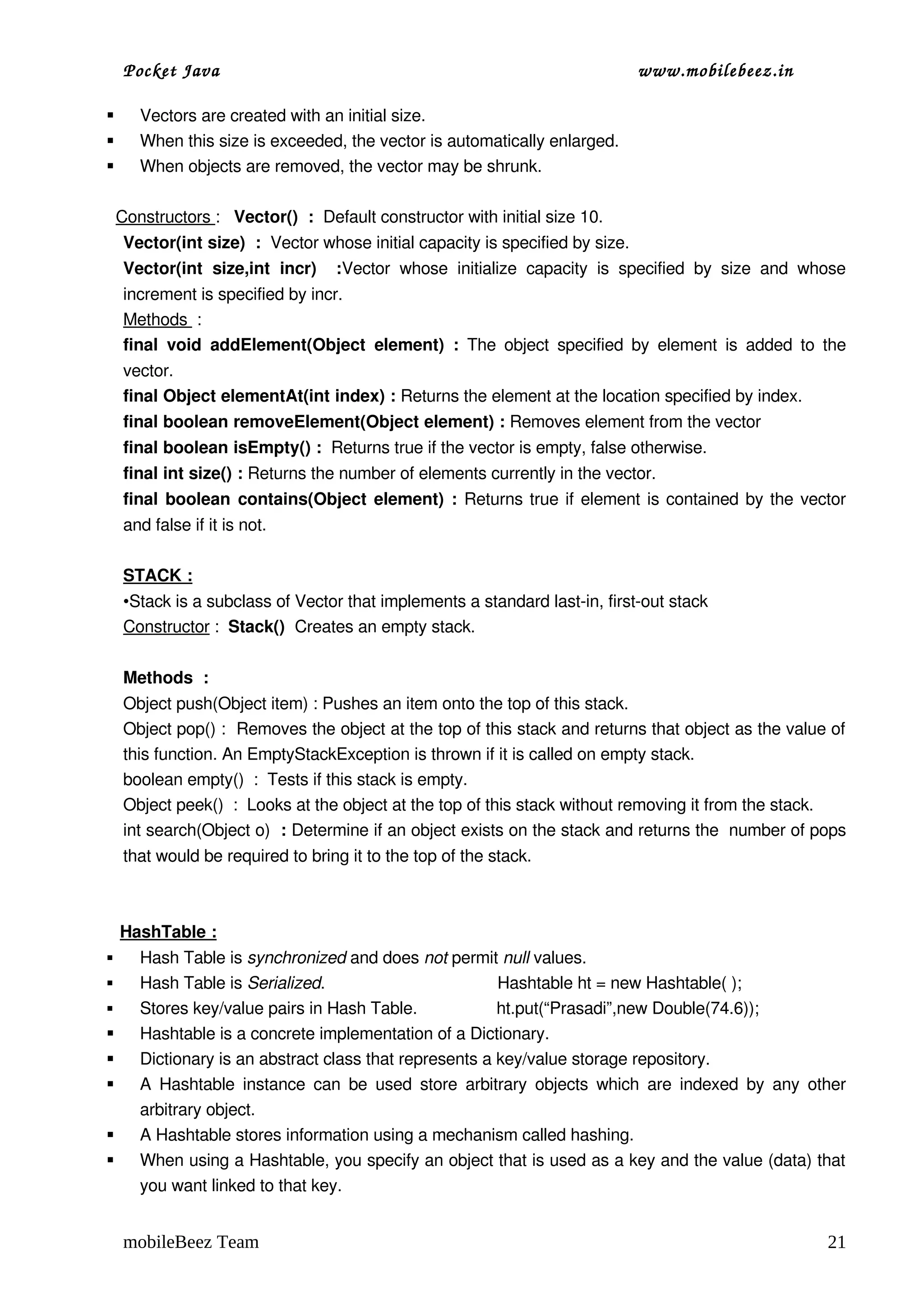 Pocket Java                                                                       www.mobilebeez.in  

     Vectors are created with an initial size.
     When this size is exceeded, the vector is automatically enlarged.
     When objects are removed, the vector may be shrunk.

  Constructors :   Vector()  :  Default constructor with initial size 10.
    Vector(int size)  :  Vector whose initial capacity is specified by size.
    Vector(int   size,int   incr)     :Vector   whose   initialize   capacity   is   specified   by   size   and   whose 
    increment is specified by incr.
    Methods  :
    final   void   addElement(Object   element)   :  The  object   specified  by   element   is   added  to  the 
    vector.
    final Object elementAt(int index) : Returns the element at the location specified by index.
    final boolean removeElement(Object element) : Removes element from the vector
    final boolean isEmpty() :  Returns true if the vector is empty, false otherwise.
    final int size() : Returns the number of elements currently in the vector.
    final boolean contains(Object element) :  Returns true if element is contained by the vector 
    and false if it is not.  

    STACK :
    •Stack is a subclass of Vector that implements a standard last­in, first­out stack
    Constructor :  Stack()  Creates an empty stack.

    Methods  :
    Object push(Object item) : Pushes an item onto the top of this stack. 
    Object pop() :  Removes the object at the top of this stack and returns that object as the value of 
    this function. An EmptyStackException is thrown if it is called on empty stack.
    boolean empty()  :  Tests if this stack is empty.
    Object peek()  :  Looks at the object at the top of this stack without removing it from the stack.
    int search(Object o)  : Determine if an object exists on the stack and returns the  number of pops 
    that would be required to bring it to the top of the stack.



    HashTable :
     Hash Table is synchronized and does not permit null values.
     Hash Table is Serialized.                                     Hashtable ht = new Hashtable( ); 
     Stores key/value pairs in Hash Table.                 ht.put(“Prasadi”,new Double(74.6));
     Hashtable is a concrete implementation of a Dictionary.
     Dictionary is an abstract class that represents a key/value storage repository.
     A Hashtable instance  can  be used store  arbitrary  objects  which are  indexed by  any  other 
      arbitrary object.
     A Hashtable stores information using a mechanism called hashing.
     When using a Hashtable, you specify an object that is used as a key and the value (data) that 
      you want linked to that key.


    mobileBeez Team                                                                                                  21
 